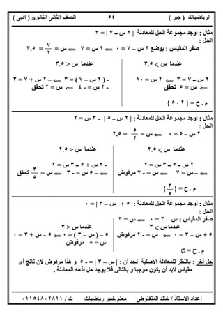‫اﻟﺮﯾﺎﺿﯿﺎت‬)‫ﺟﺒﺮ‬(‫اﻟﺜﺎﻧﻮى‬ ‫اﻟﺜﺎﻧﻰ‬ ‫اﻟﺼﻒ‬)‫ادﺑﻰ‬(
‫ـــــــــــــــــــــــــــــــــــــــــــــــــــــــــــــــــــــــــــــــــــ‬‫ـــــــــــــــــــــــــــــــــــــــــــــــــــــــــــــــــــ‬
‫ــــــــــــــــــــــــــــــــــــــــــــــــــــــــــــــــــــــــــــــــــــــــــــــــــــــــــــــــــــــــــــــــــــــــــــــــــــــ‬
‫اﻻﺳﺘﺎذ‬ ‫اﻋﺪاد‬/‫اﻟﻤﻨﻔﻠﻮطﻰ‬ ‫ﺧﺎﻟﺪ‬‫ت‬ ‫رﯾﺎﺿﯿﺎت‬ ‫ﺧﺒﯿﺮ‬ ‫ﻣﻌﻠﻢ‬/٠١١٥٤٨٠٢٨١١
٥٤
‫ﻣﺜﺎل‬:‫ﻟﻠﻤﻌﺎدﻟﺔ‬ ‫اﻟﺤﻞ‬ ‫ﻣﺠﻤﻮﻋﺔ‬ ‫أوﺟﺪ‬|٢‫ــ‬ ‫س‬٧|=٣
‫اﻟﺤﻞ‬:
‫اﻟﻤﻘﯿﺎس‬ ‫ﺻﻔﺮ‬:‫ﺑﻮﺿﻊ‬٢‫س‬–٧=٠G٢‫س‬=٧G‫س‬= =٣.٥
‫س‬ ‫ﻋﻨﺪﻣﺎ‬X٣.٥‫س‬ ‫ﻋﻨﺪﻣﺎ‬>٣.٥
٢‫ــ‬ ‫س‬٧=٣G٢‫س‬=١٠-)٢‫س‬–٧= (٣G–٢‫س‬+٧=٣
G‫س‬=٥‫ﺗﺤﻘﻖ‬-٢‫س‬=-٤G‫س‬=٢‫ﺗﺤﻘﻖ‬
‫م‬.‫ح‬=}٢،٥{
‫ــــــــــــــــــــــــــــــــــــــــــــــــــــــ‬‫ــــــــــــــــــــــــــــــــــــــــــــــــــــــــــــــــــــــــــــــــــــــــــــــــ‬
‫ﻣﺜﺎل‬:‫ﻟﻠﻤﻌﺎدﻟﺔ‬ ‫اﻟﺤﻞ‬ ‫ﻣﺠﻤﻮﻋﺔ‬ ‫أوﺟﺪ‬:|٢‫ــ‬ ‫س‬٥|‫ــ‬٣‫س‬=٢
‫اﻟﺤﻞ‬:
٢‫ــ‬ ‫س‬٥=٠G‫س‬= =٢.٥
‫س‬ ‫ﻋﻨﺪﻣﺎ‬X٢.٥‫س‬ ‫ﻋﻨﺪﻣﺎ‬>٢.٥
٢‫ــ‬ ‫س‬٥‫ــ‬٣‫س‬=٢-٢‫س‬+٥‫ــ‬٣‫س‬=٢
G–‫س‬=٧G‫س‬=-٧‫ﻣﺮﻓﻮض‬G–٥‫س‬=-٣G‫س‬=‫ﺗﺤﻘﻖ‬
‫م‬.‫ح‬={ }
‫ــــــــــــــــــــــــــــــــــــــــــــــــ‬‫ــــــــــــــــــــــــــــــــــــــــــــــــــــــــــــــــــــــــــــــــــــــــــــــــــــــ‬
‫ﻣﺜﺎل‬:‫ﻟﻠﻤﻌﺎدﻟﺔ‬ ‫اﻟﺤﻞ‬ ‫ﻣﺠﻤﻮﻋﺔ‬ ‫أوﺟﺪ‬:٥+|‫س‬–٣|=٠
‫اﻟﺤﻞ‬:
‫اﻟﻤﻘﯿﺎس‬ ‫ﺻﻔﺮ‬:‫س‬–٣=٠G‫س‬=٣
‫س‬ ‫ﻋﻨﺪﻣﺎ‬X٣‫س‬ ‫ﻋﻨﺪﻣﺎ‬>٣
٥+‫س‬–٣=٠G‫س‬=-٢‫ﻣﺮﻓﻮض‬٥–)‫س‬–٣= (٠G٥–‫س‬+٣=٠
‫س‬=٨‫ﻣﺮﻓﻮض‬
‫م‬.‫ح‬=Z
‫آﺧﺮ‬ ‫ﺣﻞ‬:‫أن‬ ‫ﻧﺠﺪ‬ ‫اﻷﺻﻠﯿﺔ‬ ‫ﻟﻠﻤﻌﺎدﻟﺔ‬ ‫ﺑﺎﻟﻨﻈﺮ‬:|‫س‬–٣|=-٥‫ھﺬا‬ ‫و‬‫أى‬ ‫ﻧﺎﺗﺞ‬ ‫ﻻن‬ ‫ﻣﺮﻓﻮض‬
‫اﻟﻤﻌﺎدﻟﺔ‬ ‫اذھﮫ‬ ‫ﺣﻞ‬ ‫ﯾﻮﺟﺪ‬ ‫ﻓﻼ‬ ‫ﺑﺎﻟﺘﺎﻟﻰ‬ ‫و‬ ‫ﻣﻮﺟﺒﺎ‬ ‫ﯾﻜﻮن‬ ‫أن‬ ‫ﻻﺑﺪ‬ ‫ﻣﻘﯿﺎس‬.
٧
٢
٥
٢
٣
٥
٣
٥
 