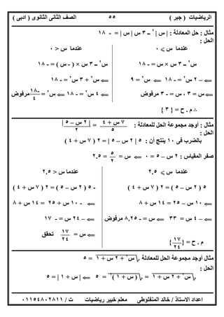 ‫اﻟﺮﯾﺎﺿﯿﺎت‬)‫ﺟﺒﺮ‬(‫اﻟﺜﺎﻧﻮى‬ ‫اﻟﺜﺎﻧﻰ‬ ‫اﻟﺼﻒ‬)‫ادﺑﻰ‬(
‫ـــــــــــــــــــــــــــــــــــــــــــــــــــــــــــــــــــــــــــــــــــ‬‫ـــــــــــــــــــــــــــــــــــــــــــــــــــــــــــــــــــ‬
‫ــــــــــــــــــــــــــــــــــــــــــــــــــــــــــــــــــــــــــــــــــــــــــــــــــــــــــــــــــــــــــــــــــــــــــــــــــــــ‬
‫اﻻﺳﺘﺎذ‬ ‫اﻋﺪاد‬/‫اﻟﻤﻨﻔﻠﻮطﻰ‬ ‫ﺧﺎﻟﺪ‬‫ت‬ ‫رﯾﺎﺿﯿﺎت‬ ‫ﺧﺒﯿﺮ‬ ‫ﻣﻌﻠﻢ‬/٠١١٥٤٨٠٢٨١١
٥٥
‫ﻣﺜﺎل‬:‫اﻟﻤﻌﺎدﻟﺔ‬ ‫ﺣﻞ‬:|‫س‬|٢
‫ــ‬٣‫س‬|‫س‬|=-١٨
‫اﻟﺤﻞ‬:
‫س‬ ‫ﻋﻨﺪﻣﺎ‬X٠‫س‬ ‫ﻋﻨﺪﻣﺎ‬>٠
‫س‬٢
‫ــ‬٣‫س‬×‫س‬=-١٨‫س‬٢
‫ــ‬٣‫س‬×)-‫س‬= (-١٨
G–٢‫س‬٢
=-١٨G‫س‬٢
=٩G‫س‬٢
+٣‫س‬٢
=-١٨
G‫س‬=٣‫س‬ ،=-٣‫ﻣﺮﻓﻮض‬G٤‫س‬٢
=-١٨G‫س‬٢
=‫ﻣﺮﻓﻮض‬
B‫م‬.‫ح‬=}٣{
‫ـــــــــــــــــــــــــ‬‫ـــــــــــــــــــــــــــــــــــــــــــــــــــــــــــــــــــــــــــــــــــــــــــــــــــــــــــــــــــــــــــــ‬
‫ﻣﺜﺎل‬:‫ﻟﻠﻤﻌﺎدﻟﺔ‬ ‫اﻟﺤﻞ‬ ‫ﻣﺠﻤﻮﻋﺔ‬ ‫أوﺟﺪ‬= :
‫اﻟﺤﻞ‬:
‫ﻓﻰ‬ ‫ﺑﺎﻟﻀﺮب‬١٠‫أن‬ ‫ﯾﻨﺘﺞ‬:٥|٢‫س‬–٥|=٢)٧‫س‬+٤(
‫اﻟﻤﻘﯿﺎس‬ ‫ﺻﻔﺮ‬:٢‫س‬–٥=٠G‫س‬= =٢.٥
‫س‬ ‫ﻋﻨﺪﻣﺎ‬X٢.٥‫س‬ ‫ﻋﻨﺪﻣﺎ‬>٢.٥
٥)٢‫س‬–٥= (٢)٧‫س‬+٤(-٥)٢‫س‬–٥= (٢)٧‫س‬+٤(
G١٠‫س‬–٢٥=١٤‫س‬+٨G-١٠‫س‬+٢٥=١٤‫س‬+٨
G–٤‫س‬=٣٣G‫س‬=-٨.٢٥‫ﻣﺮﻓﻮض‬G–٢٤‫س‬=-١٧
G‫س‬=‫ﺗﺤﻘﻖ‬
‫م‬.‫ح‬={ }
‫ــ‬‫ــــــــــــــــــــــــــــــــــــــــــــــــــــــــــــــــــــــــــــــــــــــــــــــــــــــــــــــــــــــــــــــــــــــــــــــــــــ‬
‫ﻟﻠﻤﻌﺎدﻟﺔ‬ ‫اﻟﺤﻞ‬ ‫ﻣﺠﻤﻮﻋﺔ‬ ‫أوﺟﺪ‬ ‫ﻣﺜﺎل‬‫؟‬‫س‬٢
"+"٢"‫س‬"+"١"=٥
‫اﻟﺤﻞ‬:
‫؟‬‫س‬٢
"+"٢"‫س‬"+"١"=‫؟‬)‫س‬"+"١"(٢
"=٥G|‫س‬+١|=٥
-١٨
٤
٧‫س‬+٤
٥
|٢‫س‬–٥|
٢
٥
٢
١٧
٢٤ ١٧
٢٤
 