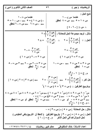 ‫اﻟﺮﯾﺎﺿﯿﺎت‬)‫ﺟﺒﺮ‬(‫اﻟﺜﺎﻧﻮى‬ ‫اﻟﺜﺎﻧﻰ‬ ‫اﻟﺼﻒ‬)‫ادﺑﻰ‬(
‫ـــــــــــــــــــــــــــــــــــــــــــــــــــــــــــــــــــــــــــــــــــ‬‫ـــــــــــــــــــــــــــــــــــــــــــــــــــــــــــــــــــ‬
‫ــــــــــــــــــــــــــــــــــــــــــــــــــــــــــــــــــــــــــــــــــــــــــــــــــــــــــــــــــــــــــــــــــــــــــــــــــــــ‬
‫اﻻﺳﺘﺎذ‬ ‫اﻋﺪاد‬/‫اﻟﻤﻨﻔﻠﻮطﻰ‬ ‫ﺧﺎﻟﺪ‬‫ت‬ ‫رﯾﺎﺿﯿﺎت‬ ‫ﺧﺒﯿﺮ‬ ‫ﻣﻌﻠﻢ‬/٠١١٥٤٨٠٢٨١١
٥٦
‫اﻟﺤﻞ‬ ‫ﺗﺎﺑﻊ‬:
‫س‬ ‫ﻋﻨﺪﻣﺎ‬X–١‫س‬ ‫ﻋﻨﺪﻣﺎ‬>-١
‫س‬+١=٥G‫س‬=٤‫ﺗﺤﻘﻖ‬-)‫س‬+١= (٥G–‫س‬–١=٥
G-‫س‬=٦G‫س‬=-٦‫ﺗﺤﻘﻖ‬
B‫س‬g}-٦،٤{
‫ــــــــــــــــــــــــــــــــــــــــــــــــــــــــــــــــــــــــــــــــــــــــــــــــــــــــــــــــــــــــــــــــــــــــــــــــــــــ‬
‫ﻣﺜﺎل‬:‫ﻣﺠﻤﻮﻋﺔ‬ ‫أوﺟﺪ‬‫ﻟﻠﻤﻌﺎدﻟﺔ‬ ‫اﻟﺤﻞ‬= :٢
‫اﻟﺤﻞ‬:A=٢B=±٢
=٢=-٢
‫س‬+٣=٢)‫س‬+١(‫س‬+٣=-٢)‫س‬+١(
‫س‬+٣=٢‫س‬+٢G-‫س‬=-١‫س‬+٣=-٢‫س‬–٢G٣‫س‬=-٥
‫س‬=١‫س‬ ‫ﺗﺤﻘﻖ‬=‫ﺗﺤﻘﻖ‬
‫م‬.‫ح‬=}١،{
‫آﺧﺮ‬ ‫ﺣﻞ‬= :٢G=٢G|‫س‬+٣|=٢|‫س‬+١|
‫اﻟﻄﺮﻓﯿﻦ‬ ‫وﺑﺘﺮﺑﯿﻊ‬) :‫س‬+٣(٢
=٤)‫س‬+١(٢
‫س‬٢
+٦‫س‬+٩=٤)‫س‬٢
+٢‫س‬+١(G‫س‬٢
+٦‫س‬+٩=٤‫س‬٢
+٨‫س‬+٤
٤‫س‬٢
+٢‫ــ‬ ‫س‬٥=٠G)٣‫س‬+٥)(‫س‬–١= (٠
G٣‫س‬+٥=٠‫س‬ ‫أو‬–١=٠G‫س‬=‫س‬ ‫أو‬ ‫ﺗﺤﻘﻖ‬=١‫ﺗﺤﻘﻖ‬
B‫م‬.‫ح‬=}١،{
‫ــــــــــــــــــــــــــــــــــــــــــــــــــــــــــــــــــــــــــــــــــــــــــــــــــــــــــــــــــــــــــــــــــــــــــــــــــــــ‬
‫ﻣﺜﺎل‬:‫اﻟﻤﻌﺎدﻟﺔ‬ ‫ﺣﻞ‬|‫س‬+٥|‫ــ‬|‫ــ‬ ‫س‬٣|=٠
‫اﻟﺤﻞ‬:|‫س‬+٥|=|‫س‬–٣|‫اﻟﻄﺮﻓﯿﻦ‬ ‫ﺑﺘﺮﺑﯿﻊ‬)‫اﻟﻤﻘﯿﺎس‬ ‫ﯾﻠﻐﻰ‬ ‫اﻟﺘﺮﺑﯿﻊ‬ ‫أن‬ ‫ﻻﺣﻆ‬(
‫م‬ ‫اﻵﺧﺮ‬ ‫اﻟﺤﻞ‬ ‫ﻓﻰ‬ ‫ﻛﻤﺎ‬ ‫اﻟﺴﺆال‬ ‫ﻧﺤﻞ‬.‫ح‬=}-١{
‫س‬+٣
‫س‬+١
‫س‬+٣
‫س‬+١
‫س‬+٣
‫س‬+١
‫س‬+٣
‫س‬+١
‫س‬+٣
‫س‬+١
-٥
٣
-٥
٣
‫س‬+٣
‫س‬+١
|‫س‬+٣|
|‫س‬+١|
-٥
٣ -٥
٣
 