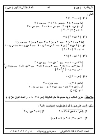 ‫اﻟﺮﯾﺎﺿﯿﺎت‬)‫ﺟﺒﺮ‬(‫اﻟﺜﺎﻧﻮى‬ ‫اﻟﺜﺎﻧﻰ‬ ‫اﻟﺼﻒ‬)‫ادﺑﻰ‬(
‫ـــــــــــــــــــــــــــــــــــــــــــــــــــــــــــــــــــــــــــــــــــ‬‫ـــــــــــــــــــــــــــــــــــــــــــــــــــــــــــــــــــ‬
‫ــــــــــــــــــــــــــــــــــــــــــــــــــــــــــــــــــــــــــــــــــــــــــــــــــــــــــــــــــــــــــــــــــــــــــــــــــــــ‬
‫اﻻﺳﺘﺎذ‬ ‫اﻋﺪاد‬/‫اﻟﻤﻨﻔﻠﻮطﻰ‬ ‫ﺧﺎﻟﺪ‬‫ت‬ ‫رﯾﺎﺿﯿﺎت‬ ‫ﺧﺒﯿﺮ‬ ‫ﻣﻌﻠﻢ‬/٠١١٥٤٨٠٢٨١١
٥٩
‫اﻟﺤﻞ‬:
)١(|‫س‬–٥> |٢
‫س‬ ‫إﻣﺎ‬–٥>٢G‫س‬>٢+٥G‫س‬>٧
‫أو‬-)‫ـ‬ ‫س‬٥(>٢G‫س‬–٥<-٢G‫س‬<٣
B‫م‬.‫ح‬[ =٣،٧]
)٢(|٢‫س‬+٣|Y٥
‫إﻣﺎ‬٢‫س‬+٣Y٥G٢‫س‬Y٥–٣G٢‫س‬Y٢G‫س‬Y١
‫ــ‬ ‫أو‬)٢‫س‬+٣(Y٥G٢‫س‬+٣X–٥G٢‫س‬X–٨G‫س‬X-٤
B‫س‬g]-٤،١[
)٣(|٣‫س‬–٤< |٥
‫إﻣﺎ‬٣‫س‬–٤<٥G٣‫س‬<٩G‫س‬<٣
‫ــ‬ ‫أو‬)٣‫س‬–٤(<٥G٣‫س‬–٤>-٥G٣‫س‬>-١G‫س‬>
B‫م‬.‫ح‬=‫ــ‬ ‫ح‬]،٣[
)٤(|‫س‬+٧|X٠
‫س‬ ‫إﻣﺎ‬+٧X٠G‫س‬X–٧
‫ــ‬ ‫أو‬)‫س‬+٧(X٠G‫س‬+٧Y٠G‫س‬Y–٧
B‫م‬.‫ح‬=‫ح‬
‫ﻣﻼﺣﻈﺔ‬:‫ﺣ‬ ‫ﻣﺠﻤﻮﻋﺔ‬ ‫أوﺟﺪ‬ ‫اﻟﻄﺎﻟﺐ‬ ‫ﻋﺰﯾﺰ‬‫اﻟﻤﺘﺒﺎﯾﻨﺔ‬ ‫ﻞ‬|‫س‬+٧> |٠‫ﻋﻦ‬ ‫اﻟﻔﺮق‬ ‫ﻻﺣﻆ‬ ‫و‬)٤(
‫ــــــــــــــــــــــــــــــــــــــــــــــــــــــــــــــــــــــــــــــــــــــــــــــــــــــــــــــــــــــــــــــــــــــــــــــــــــــ‬
‫ﻣﺜﺎل‬:‫اﻵﺗﯿﺔ‬ ‫اﻟﻤﺘﺒﺎﯾﻨﺎت‬ ‫ﻣﻦ‬ ‫ﻛﻞ‬ ‫ﺣﻞ‬ ‫ﻓﺘﺮة‬ ‫ﺻﻮرة‬ ‫ﻋﻠﻰ‬ ‫أوﺟﺪ‬:
١(‫؟‬‫س‬٢
‫ـ‬"‫ـ‬٨"‫س‬"+"١٦">٣٢(|٥–٣‫س‬|X٢
٣(|٢‫س‬–٣< |٩-|٦–٤‫س‬|
-١
٣ -١
٣
 