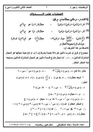 ‫اﻟﺮﯾﺎﺿﯿﺎت‬)‫ﺟﺒﺮ‬(‫اﻟﺜﺎﻧﻮى‬ ‫اﻟﺜﺎﻧﻰ‬ ‫اﻟﺼﻒ‬)‫ادﺑﻰ‬(
‫ـــــــــــــــــــــــــــــــــــــــــــــــــــــــــــــــــــــــــــــــــــ‬‫ـــــــــــــــــــــــــــــــــــــــــــــــــــــــــــــــــــ‬
‫ــــــــــــــــــــــــــــــــــــــــــــــــــــــــــــــــــــــــــــــــــــــــــــــــــــــــــــــــــــــــــــــــــــــــــــــــــــــ‬
‫اﻻﺳﺘﺎذ‬ ‫اﻋﺪاد‬/‫اﻟﻤﻨﻔﻠﻮطﻰ‬ ‫ﺧﺎﻟﺪ‬‫ت‬ ‫رﯾﺎﺿﯿﺎت‬ ‫ﺧﺒﯿﺮ‬ ‫ﻣﻌﻠﻢ‬/٠١١٥٤٨٠٢٨١١
٦
‫اﻟــــــــﺪوال‬ ‫ﻋﻠﻰ‬ ‫اﻟﻌﻤﻠﯿﺎت‬
‫أن‬ ‫اﻟﺘﻌﺮﯾﻒ‬ ‫ھﺬا‬ ‫ﻣﻦ‬ ‫ﻧﻼﺣــﻆ‬:
‫أو‬ ‫ﻣﺠﻤﻮع‬‫ﺑﺸﺮط‬ ‫ﺟﺪﯾﺪة‬ ‫داﻟﺔ‬ ‫ھﻮ‬ ‫داﻟﺘﯿﻦ‬ ‫ﺿﺮب‬ ‫أو‬ ‫ﻓﺮق‬)‫م‬١∩‫م‬٢≠Z(‫اﻟﻤﺠﺎل‬ ‫ھﻮ‬ ‫ﻣﺠﺎﻟﮭﺎ‬ ‫ﺣﯿﺚ‬
‫د‬ ‫ﻟﻠﺪاﻟﺘﯿﻦ‬ ‫اﻟﻤﺸﺘﺮك‬١،‫د‬٢‫ﻣﺴﺘﺒﻌﺪا‬ ‫ﻟﻠﺪاﻟﺘﯿﻦ‬ ‫اﻟﻤﺸﺘﺮك‬ ‫اﻟﻤﺠﺎل‬ ‫ھﻮ‬ ‫داﻟﺘﯿﻦ‬ ‫ﻗﺴﻤﺔ‬ ‫ﺧﺎرج‬ ‫ﻣﺠﺎل‬ ‫أﻣﺎ‬
‫اﻟﻤﻘﺎم‬ ‫أﺻﻔﺎر‬ ‫ﻣﻨﮫ‬.
‫ــــــــــــــــــــــــــــــــــــــــــــــــــــــــــــــــــــــــــــــــــــــــــــــــــــــــــــــــــــــــ‬‫ــــــــــــــــــــــــــــــ‬
‫ﻣﺜﺎل‬:‫د‬ ‫ﻛﺎن‬ ‫إذا‬١)‫س‬(=‫؟‬‫س‬-"٢"،‫د‬٢)‫س‬= (‫س‬٢
-‫س‬–٦
*‫ﻣﺠﺎل‬ ‫أوﺟﺪ‬)‫د‬١.‫د‬٢()‫س‬(،)()‫س‬(،)‫د‬١+‫د‬٢) (‫س‬(
‫اﻟﺤ‬‫ﻞ‬:
‫د‬١)‫س‬= (‫؟‬‫س‬-"٢"B‫س‬-٢٠‫س‬٢
B‫م‬١=‫د‬ ‫ﻣﺠﺎل‬١)‫س‬] = (٢،]
،‫د‬٢)‫س‬= (‫س‬٢
-‫س‬-٦‫م‬٢=‫د‬ ‫ﻣﺠﺎل‬٢)‫س‬= (‫ح‬
)‫اﻟﻤﻘﺎم‬ ‫أﺻﻔﺎر‬(‫ف‬)‫د‬٢: (‫س‬٢
-‫س‬-٦)‫س‬-٣) (‫س‬+٢= (٠
.˙.‫س‬=٣&‫س‬=-٢.˙.‫ف‬)‫د‬٢= (}٣،-٢{
‫ﻣﺠﺎل‬)‫د‬١.‫د‬٢(‫س‬=‫م‬١∩‫م‬٢] =٢،]∩‫ح‬] =٢،]
( )
( )
( )
‫د‬١
‫د‬٢
 