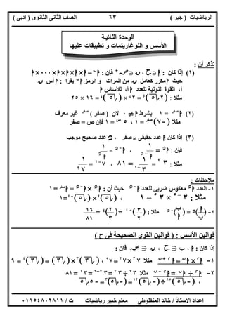 ‫اﻟﺮﯾﺎﺿﯿﺎت‬)‫ﺟﺒﺮ‬(‫اﻟﺜﺎﻧﻮى‬ ‫اﻟﺜﺎﻧﻰ‬ ‫اﻟﺼﻒ‬)‫ادﺑﻰ‬(
‫ـــــــــــــــــــــــــــــــــــــــــــــــــــــــــــــــــــــــــــــــــــ‬‫ـــــــــــــــــــــــــــــــــــــــــــــــــــــــــــــــــــ‬
‫ــــــــــــــــــــــــــــــــــــــــــــــــــــــــــــــــــــــــــــــــــــــــــــــــــــــــــــــــــــــــــــــــــــــــــــــــــــــ‬
‫اﻻﺳﺘﺎذ‬ ‫اﻋﺪاد‬/‫اﻟﻤﻨﻔﻠﻮطﻰ‬ ‫ﺧﺎﻟﺪ‬‫ت‬ ‫رﯾﺎﺿﯿﺎت‬ ‫ﺧﺒﯿﺮ‬ ‫ﻣﻌﻠﻢ‬/٠١١٥٤٨٠٢٨١١
٦٣
‫أن‬ ‫ﺗﺬﻛﺮ‬:
)١(‫ﻛﺎن‬ ‫إذا‬:‫ا‬g‫ﺣﺢ‬،‫ن‬g‫ﺻﺺ‬+
‫ﻓﺈن‬:‫ا‬‫ن‬
=‫ا‬×‫ا‬×‫ا‬×‫ا‬×٠٠٠×‫ا‬
‫ﺣﯿﺚ‬‫ا‬‫ﻛﻌﺎﻣﻞ‬ ‫ﻣﻜﺮر‬‫ن‬‫اﻟﺮﻣﺰ‬ ‫و‬ ‫اﻟﻤﺮات‬ ‫ﻣﻦ‬‫ا‬‫ن‬
‫ﯾﻘﺮا‬:‫ا‬‫أس‬‫ن‬
‫ﻟﻠﻌﺪد‬ ‫اﻟﻨﻮﻧﯿﺔ‬ ‫اﻟﻘﻮة‬ ،‫أ‬‫ا‬‫ﻟﻸﺳﺎس‬ ،‫أ‬‫ا‬
‫ﻣﺜﻼ‬:]٢‫ة‬٥[٤٤
=٢$×]‫ة‬٥[$=١٦×٢٥
)٢(‫ا‬‫ﺻﻔﺮ‬
=١‫ﺑﺸﺮط‬‫ا‬}٠‫ﻻن‬)‫ﺻﻔﺮ‬(‫ﺻﻔﺮ‬
‫ﻣﻌﺮف‬ ‫ﻏﯿﺮ‬
‫ﺚ‬‫ﻣ‬‫ﻣﺜﻼ‬]-٧[‫ﺻﻔﺮ‬
=١،٥‫ص‬
=١‫ص‬ ‫ﻓﺈن‬=‫ﺻﻔﺮ‬
)٣(‫ﻛﺎن‬ ‫إذا‬‫ا‬‫ﺣﻘﯿﻘﻰ‬ ‫ﻋﺪد‬}، ‫ﺻﻔﺮ‬‫ﻧﻦ‬‫ﻣﻮﺟﺐ‬ ‫ﺻﺤﯿﺢ‬ ‫ﻋﺪد‬
‫ﻓﺈن‬:‫ا‬‫ﻧﻦ‬
=،‫ا‬-‫ﻧﻦ‬
=
‫ﻣﺜﻼ‬:٣٤
==٨١،٧–٢
=
‫ــــــــــــــــــــــــــــــــــــــــــــــــــــــــــــــــــــــــــــــــــــــــــــــــــــــــــــــــــــــــــــــــــــــــــــــــــــــ‬
‫ﻣﻼﺣﻈﺎت‬:
١-‫اﻟﻌﺪد‬‫ا‬‫ﻧﻦ‬
‫ﻟﻠﻌﺪد‬ ‫ﺿﺮﺑﻰ‬ ‫ﻣﻌﻜﻮس‬‫ا‬-‫ﻧﻦ‬
‫أن‬ ‫ﺣﯿﺚ‬:‫ا‬‫ﻧﻦ‬
×‫ا‬-‫ﻧﻦ‬
=‫ا‬‫ﺻﻔﺮ‬
=١
‫ﻣﺜﻼ‬:٣–٥
×٣٥
=١،]‫ة‬٥[٤
×]‫ة‬٥[-٤
=١
٢-[ ]‫ﻧﻦ‬[ ] =-‫ﻧﻦ‬
‫ﻣﺜﻼ‬:[ ]-٤
[ ]=٤=
‫ـ‬‫ـ‬‫ـ‬‫ـ‬‫ـ‬‫ـ‬‫ـ‬‫ـ‬‫ـ‬‫ـ‬‫ـ‬‫ـ‬‫ـــــــــــــــــــــــــــــــــــــــــــــــــــــــــــــــــــــــــــــــــــــــــــــــــــــــــــــــــــــــــــــــــــــــ‬‫ـــــــ‬‫ــــــــــــــــــــــــــــــــــــــ‬
‫اﻷﺳﺲ‬ ‫ﻗﻮاﻧﯿﻦ‬) :‫اﻟﺼ‬ ‫اﻟﻘﻮى‬ ‫ﻗﻮاﻧﯿﻦ‬‫ح‬ ‫ﻓﻰ‬ ‫ﺤﯿﺤﺔ‬(
‫ﻛﺎن‬ ‫إذا‬:‫ـ‬ ‫ا‬،‫ب‬g‫ﺣﺢ‬،‫ن‬g‫ﺻﺺ‬‫ﻓﺈن‬:
١-‫ا‬‫م‬
×‫ا‬‫ن‬
=‫ا‬‫م‬+‫ن‬
‫ﻣﺜﻼ‬٧٣
×٧٢
=٧٥
،]‫ة‬٣[٣
×]‫ة‬٣]= [‫ة‬٣[٤
=٩
٢-‫ا‬‫م‬
÷‫ا‬‫ن‬
=‫ا‬‫م‬-‫ن‬
‫ﻣﺜﻼ‬٣٧
÷٣٣
=٣٧–٣
=٣٤
=٨١
،]-‫ة‬٥[١٥
÷]-‫ة‬٥[١٢
]=-‫ة‬٥[٣
=-٥‫ة‬٥
‫ﺔ‬ ‫ﻴ‬ ‫ﻧ‬ ‫ﺎ‬ ‫ﺜ‬ ‫ﻟ‬ ‫ا‬ ‫ة‬ ‫ﺪ‬ ‫ﺣ‬ ‫ﻮ‬ ‫ﻟ‬ ‫ا‬
‫ﻋﻠﯿﮭﺎ‬ ‫ﺗﻄﺒﯿﻘﺎت‬ ‫و‬ ‫اﻟﻠﻮﻏﺎرﯾﺘﻤﺎت‬ ‫و‬ ‫اﻷﺳﺲ‬
١
‫ﺍ‬-‫ﻦ‬‫ﻧ‬
١
‫ﺍ‬‫ﻦ‬‫ﻧ‬
١
٣-٤
١
٧@
‫ا‬
‫ب‬
‫ب‬
‫ا‬
٢
٣
٣
٢
١٦
٨١
 