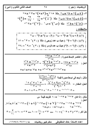 ‫اﻟﺮﯾﺎﺿﯿﺎت‬)‫ﺟﺒﺮ‬(‫اﻟﺜﺎﻧﻮى‬ ‫اﻟﺜﺎﻧﻰ‬ ‫اﻟﺼﻒ‬)‫ادﺑﻰ‬(
‫ـــــــــــــــــــــــــــــــــــــــــــــــــــــــــــــــــــــــــــــــــــ‬‫ـــــــــــــــــــــــــــــــــــــــــــــــــــــــــــــــــــ‬
‫ــــــــــــــــــــــــــــــــــــــــــــــــــــــــــــــــــــــــــــــــــــــــــــــــــــــــــــــــــــــــــــــــــــــــــــــــــــــ‬
‫اﻻﺳﺘﺎذ‬ ‫اﻋﺪاد‬/‫اﻟﻤﻨﻔﻠﻮطﻰ‬ ‫ﺧﺎﻟﺪ‬‫ت‬ ‫رﯾﺎﺿﯿﺎت‬ ‫ﺧﺒﯿﺮ‬ ‫ﻣﻌﻠﻢ‬/٠١١٥٤٨٠٢٨١١
٦٤
٣-]‫ب‬ ‫ا‬[‫ن‬
=‫ا‬‫ن‬
×‫ب‬‫ن‬
‫ﻣﺜﻼ‬١٥‫ن‬
]=٣×٥[‫ن‬
=٣‫ن‬
×٥‫ن‬
٤-]‫ا‬÷‫ب‬[‫ن‬
=‫ا‬‫ن‬
÷‫ب‬‫ن‬
‫ﻣﺜﻼ‬[ ]‫ن‬
=،[ ]=‫ن‬
٥-]‫ا‬‫م‬
[‫ن‬
=‫ا‬‫ن‬‫م‬
‫ﻣﺜﻼ‬]‫س‬٣
[٢
=‫س‬٦
،‫ـ‬]٣٢
[‫س‬
=٣٢‫س‬
‫ﻣﻼﺣﻈﺎت‬:
‫ــــــــــــ‬‫ــــــــــــــــــــــــــــــــــــــــــــــــــــــــــــــــــــــــــــــــــــــــــــــــــــــــــــــــــــــــــــــــــــــــــ‬
‫ﻣﺜﺎل‬:‫ﺻﻮرة‬ ‫ﻻﺑﺴﻂ‬ ‫اﺧﺘﺼﺮ‬:
‫اﻟﺤﻞ‬= = :
=٥٣‫ن‬+١–٣‫ن‬
×٣٣‫ن‬–٣‫ن‬
=٥×٣٠
=٥×١=٥
‫ــــــــــــــــــــــــــــــــــــــــــــــــــــــــــــــــــــــــــــــــــــــــــــــــــــــــــــــــــــــــــــــــــــــــــــــــــــــ‬
‫ﻣﺜﺎل‬:‫ﻗﯿﻤﺔ‬ ‫ﺻﻮرة‬ ‫اﺑﺴﻂ‬ ‫ﻓﻰ‬ ‫أوﺟﺪ‬
‫اﻟﺤﻞ‬:‫اﻟﻤﻘﺪار‬= =
=٣–٩+٢+٨
×٢٤–٤
=٣١
×٢‫ﺻﻔﺮ‬
=٣×١=٣
‫ــــــــــــــــــــــــــــــــــــــــــــــــــــــــــــــــــــــــــــــــــــــــــــــــ‬‫ــــــــــــــــــــــــــــــــــــــــــــــــــــــ‬
‫ﻣﺜﺎل‬:‫ﻛﺎن‬ ‫إذا‬٣‫س‬+١
+٣‫س‬-١
=١٠‫س‬ ‫ﻗﯿﻤﺔ‬ ‫ﻓﺄوﺟﺪ‬
‫اﻟﺤﻞ‬:
٣‫س‬+١
+٣‫س‬-١
=٣‫س‬-١
]٢
٣+١= [٣‫س‬-١
]٩+١[=٣‫س‬-١
×١٠=١٠
B٣‫س‬–١
=١B‫س‬–١=٠B‫س‬=١
‫آﺧﺮ‬ ‫ﺣﻞ‬:٣‫س‬
)٣+٣–١
= (١٠G٣‫س‬
×=١٠G٣‫س‬
=١٠×=٣
٥
٧
٣
٥
٣‫ن‬
٥‫ن‬
٥‫ن‬
٧‫ن‬
)١) (‫ا‬+‫ب‬(‫ن‬
}‫ا‬‫ن‬
+‫ب‬‫ن‬
،)‫ا‬-‫ب‬(‫ن‬
}‫ا‬‫ن‬
-‫ب‬‫ن‬
)٢) (-‫ا‬(‫ن‬
=‫ا‬‫ن‬
)‫ﺣﯿﺚ‬‫ن‬‫زوﺟﻰ‬ ‫ﻋﺪد‬(‫ﻣﺜﻼ‬)-٣(٤
=٣٤
=٨١
)٣) (-‫ا‬(‫ن‬
=-‫ا‬‫ن‬
)‫ﺣﯿﺚ‬‫ن‬‫ﻓﺮدى‬ ‫ﻋﺪد‬(‫ﻣﺜﻼ‬)-٣(٣
=-٣٣
=-٢٧
٥٣‫ن‬+١
×٢٧‫ن‬
١٥٣‫ن‬
٥٣‫ن‬+١
×]٣٣
[‫ن‬
]٣×٥[٣‫ن‬
٥٣‫ن‬+١
×٣٣‫ن‬
٣٣‫ن‬
×٥٣‫ن‬
٥٣‫ن‬+١
×٢٧‫ن‬
١٥٣‫ن‬
)٢٧(-٣
×)١٢(٢
١٦×)٨١(-٢
)٣٣
(-٣
×)٣×٢٢
(٢
٢٤
×)٣٤
(-٢
٣-٩
×٣٢
×٢٤
٢٤
×٣-٨
١٠
٣
٣
١٠
 
