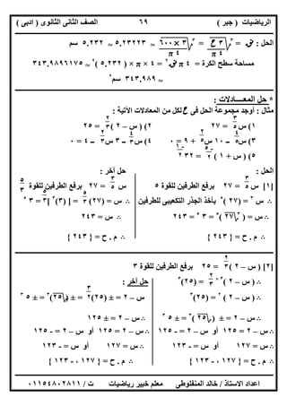 ‫اﻟﺮﯾﺎﺿﯿﺎت‬)‫ﺟﺒﺮ‬(‫اﻟﺜﺎﻧﻮى‬ ‫اﻟﺜﺎﻧﻰ‬ ‫اﻟﺼﻒ‬)‫ادﺑﻰ‬(
‫ـــــــــــــــــــــــــــــــــــــــــــــــــــــــــــــــــــــــــــــــــــ‬‫ـــــــــــــــــــــــــــــــــــــــــــــــــــــــــــــــــــ‬
‫ــــــــــــــــــــــــــــــــــــــــــــــــــــــــــــــــــــــــــــــــــــــــــــــــــــــــــــــــــــــــــــــــــــــــــــــــــــــ‬
‫اﻻﺳﺘﺎذ‬ ‫اﻋﺪاد‬/‫اﻟﻤﻨﻔﻠﻮطﻰ‬ ‫ﺧﺎﻟﺪ‬‫ت‬ ‫رﯾﺎﺿﯿﺎت‬ ‫ﺧﺒﯿﺮ‬ ‫ﻣﻌﻠﻢ‬/٠١١٥٤٨٠٢٨١١
٦٩
‫اﻟﺤﻞ‬:‫ﻧﻖ‬=٣
‫ﰈ‬‫ﱂ‬=٣
‫ﰈ‬‫ﱂ‬‫ﱂ‬T٥.٢٣٢٢٣T٥.٢٣٢‫ﺳﻢ‬
‫اﻟﻜﺮة‬ ‫ﺳﻄﺢ‬ ‫ﻣﺴﺎﺣﺔ‬=٤π‫ﻧﻖ‬٢
=٤×π×)٥.٢٣٢(٢
T٣٤٣.٩٨٩٦١٧٥
T٣٤٣.٩٨٩‫ﺳﻢ‬٢
‫ــــــــــــــــــــــــــــــــــــــــــــــــــــــــــــــــــــــــــــــــــــــــــــــــــــــــــ‬‫ــــــــــــــــــــــــــــــــــــــــــــ‬
*‫اﻟﻤﻌــــﺎدﻻت‬ ‫ﺣﻞ‬:
‫ﻣﺜﺎل‬:‫ﻓﻰ‬ ‫اﻟﺤﻞ‬ ‫ﻣﺠﻤﻮﻋﺔ‬ ‫أوﺟﺪ‬‫ح‬‫اﻵﺗﯿﺔ‬ ‫اﻟﻤﻌﺎدﻻت‬ ‫ﻣﻦ‬ ‫ﻟﻜﻞ‬:
١(‫س‬=٢٧٢) (‫س‬–٢= (٢٥
٣(‫ــ‬ ‫س‬١٠‫س‬+٩=٠٤(‫ــ‬ ‫س‬٣‫ــ‬ ‫س‬٤=٠
٥) (‫س‬+١= (٣٢
‫اﻟﺤﻞ‬:‫آﺧﺮ‬ ‫ﺣﻞ‬:
]١[‫س‬=٢٧‫ﻟﻠﻘﻮة‬ ‫اﻟﻄﺮﻓﯿﻦ‬ ‫ﺑﺮﻓﻊ‬٥‫س‬=٢٧‫ﻟﻠﻘﻮة‬ ‫اﻟﻄﺮﻓﯿﻦ‬ ‫ﺑﺮﻓﻊ‬
B‫س‬٣
) =٢٧(٥
‫اﻟﺘﻜﻌﯿﺒﻰ‬ ‫اﻟﺠﺬر‬ ‫ﺑﺄﺧﺬ‬‫ﻟﻠﻄﺮﻓﯿﻦ‬B‫س‬) =٢٧) ] = (٣(٣
= [٣٥
B‫س‬) =٣
‫؟‬٢٧(٥
=٣٥
=٢٤٣B‫س‬=٢٤٣
B‫م‬.‫ح‬=}٢٤٣{B‫م‬.‫ح‬=}٢٤٣{
‫ـــــــــــــــــــــــــــــــــــــــــــــــــــــــــ‬‫ـــــــــــــــــــــــــــــــــــــــــــــــــــــــــــــــــــ‬‫ــــــــــــــــــــــــــ‬
]٢) [‫س‬–٢= (٢٥‫ﻟﻠﻘﻮة‬ ‫اﻟﻄﺮﻓﯿﻦ‬ ‫ﺑﺮﻓﻊ‬٣
B)‫س‬–٢(٣×
) =٢٥(٣
‫آﺧﺮ‬ ‫ﺣﻞ‬:
B)‫س‬–٢(٢
) =٢٥(٣
‫س‬–٢=±)٢٥= (±)‫؟‬٢٥(٣
=±٥٣
B‫س‬–٢=±)‫؟‬٢٥(٣
=±٥٣
B‫س‬–٢=±١٢٥
B‫س‬–٢=١٢٥‫س‬ ‫أو‬–٢=-١٢٥B‫س‬–٢=١٢٥‫س‬ ‫أو‬–٢=-١٢٥
B‫س‬=١٢٧‫س‬ ‫أو‬=-١٢٣B‫س‬=١٢٧‫س‬ ‫أو‬=-١٢٣
B‫م‬.‫ح‬=}١٢٧،-١٢٣{B‫م‬.‫ح‬=}١٢٧،-١٢٣{
٣‫ح‬
٤π
٣×٦٠٠
٤π
٣
٥
٢
٢
٣
٥٢
٣
٥
٤
٣
٥
٤
٥
٥
٢
٥
٥-١
٢
-٥
٢
٣
٥
٢
٥
٣
٣
٥
٢٥
٣
٢
٥
٣
٢
٢
٣
٥٢
٣
٥
٣
٢
٣
 