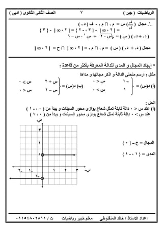 ‫اﻟﺮﯾﺎﺿﯿﺎت‬)‫ﺟﺒﺮ‬(‫اﻟﺜﺎﻧﻮى‬ ‫اﻟﺜﺎﻧﻰ‬ ‫اﻟﺼﻒ‬)‫ادﺑﻰ‬(
‫ـــــــــــــــــــــــــــــــــــــــــــــــــــــــــــــــــــــــــــــــــــ‬‫ـــــــــــــــــــــــــــــــــــــــــــــــــــــــــــــــــــ‬
‫ــــــــــــــــــــــــــــــــــــــــــــــــــــــــــــــــــــــــــــــــــــــــــــــــــــــــــــــــــــــــــــــــــــــــــــــــــــــ‬
‫اﻻﺳﺘﺎذ‬ ‫اﻋﺪاد‬/‫اﻟﻤﻨﻔﻠﻮطﻰ‬ ‫ﺧﺎﻟﺪ‬‫ت‬ ‫رﯾﺎﺿﯿﺎت‬ ‫ﺧﺒﯿﺮ‬ ‫ﻣﻌﻠﻢ‬/٠١١٥٤٨٠٢٨١١
٧
.˙.‫ﻣﺠﺎل‬)(‫س‬=‫م‬١∩‫م‬٢-‫ف‬)‫د‬٢(
] =٢،]-}٣،-٢{] =٢،]-}٣{
)‫د‬١+‫د‬٢) (‫س‬= (‫؟‬‫س‬-"٢"+‫س‬٢
-‫س‬–٦
‫ﻣﺠﺎل‬)‫د‬١+‫د‬٢()‫س‬(=‫م‬١∩‫م‬٢] =٢،]∩‫ح‬] =٢،]
‫ــــــــــــــــــــــــــــــــــــــــــــــــــــــــــــــــــــــــــــــــــــــــــــــــــــــــــــــــــــــــــــــــــــــــــــــــــــــ‬
*‫ﻗﺎﻋﺪة‬ ‫ﻣﻦ‬ ‫ﺑﺄﻛﺜﺮ‬ ‫اﻟﻤﻌﺮﻓﺔ‬ ‫ﻟﻠﺪاﻟﺔ‬ ‫اﻟﻤﺪى‬ ‫و‬ ‫اﻟﻤﺠﺎل‬ ‫اﯾﺠﺎد‬:
‫ﻣ‬‫ﺜﺎل‬:‫ﻣﺪاھﺎ‬ ‫و‬ ‫ﻣﺠﺎﻟﮭﺎ‬ ‫اذﻛﺮ‬ ‫و‬ ‫اﻟﺪاﻟﺔ‬ ‫ﻣﻨﺤﻨﻰ‬ ‫ارﺳﻢ‬
)‫أ‬(‫د‬)‫س‬) = (‫ب‬(‫د‬)‫س‬= (
‫اﻟﺤﻞ‬:
)‫أ‬(‫س‬ ‫ﻋﻨﺪ‬>٠‫ﻣﻦ‬ ‫ﯾﺒﺪأ‬ ‫و‬ ‫اﻟﺴﯿﻨﺎت‬ ‫ﻣﺤﻮر‬ ‫ﯾﻮازى‬ ‫ﺷﻌﺎع‬ ‫ﺗﻤﺜﻞ‬ ‫ﺛﺎﺑﺘﺔ‬ ‫داﻟﺔ‬)٠،-١(
‫س‬ ‫ﻋﻨﺪ‬<٠‫اﻟ‬ ‫ﻣﺤﻮر‬ ‫ﯾﻮازى‬ ‫ﺷﻌﺎع‬ ‫ﺗﻤﺜﻞ‬ ‫ﺛﺎﺑﺘﺔ‬ ‫داﻟﺔ‬‫ﻣﻦ‬ ‫ﯾﺒﺪأ‬ ‫و‬ ‫ﺴﯿﻨﺎت‬)٠،١(
‫اﻟﻤﺠﺎل‬=‫ــ‬ ‫ح‬}٠{
‫اﻟﻤﺪى‬=}١،-١{
‫ــ‬١‫س‬>٠
١‫س‬<٠
‫س‬+٢‫س‬X٠
‫س‬–٢‫س‬>٠

٣
-٢ -١ ١ ٢ ٣ 
١
-١
٢
‫د‬١
‫د‬٢
 