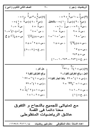 ‫اﻟﺮﯾﺎﺿﯿﺎت‬)‫ﺟﺒﺮ‬(‫اﻟﺜﺎﻧﻮى‬ ‫اﻟﺜﺎﻧﻰ‬ ‫اﻟﺼﻒ‬)‫ادﺑﻰ‬(
‫ـــــــــــــــــــــــــــــــــــــــــــــــــــــــــــــــــــــــــــــــــــ‬‫ـــــــــــــــــــــــــــــــــــــــــــــــــــــــــــــــــــ‬
‫ــــــــــــــــــــــــــــــــــــــــــــــــــــــــــــــــــــــــــــــــــــــــــــــــــــــــــــــــــــــــــــــــــــــــــــــــــــــ‬
‫اﻻﺳﺘﺎذ‬ ‫اﻋﺪاد‬/‫اﻟﻤﻨﻔﻠﻮطﻰ‬ ‫ﺧﺎﻟﺪ‬‫ت‬ ‫رﯾﺎﺿﯿﺎت‬ ‫ﺧﺒﯿﺮ‬ ‫ﻣﻌﻠﻢ‬/٠١١٥٤٨٠٢٨١١
٧٠
]٣[‫ــ‬ ‫س‬١٠‫س‬+٩=٠]٤[‫ــ‬ ‫س‬٣‫ــ‬ ‫س‬٤=٠
)‫س‬-٩) (‫س‬-١= (٠‫ﺑﺎﻟﺘﺤﻠﯿﻞ‬)‫س‬-٤) (‫س‬+١= (٠
B‫س‬-٩=٠‫س‬ ،-١=٠B‫س‬=٤‫س‬=-١
B‫س‬=٩B‫س‬=١B‫س‬٢
=٤٣
‫س‬٢
) =-١(٣
=-١
B‫س‬٢
=٩٥
B‫س‬٢
=١٥
=١B‫س‬=±)‫؟‬٤(٣
‫س‬=±‫؟‬-١h‫ح‬
B‫س‬=±)‫؟‬٩(٥
B‫س‬=±١B‫س‬=±٢٣
=±٨
B‫س‬=±٣٥
B‫م‬.‫ح‬=}٨،-٨{
‫س‬=±٢٤٣
B‫م‬.‫ح‬=}٢٤٣،-٢٤٣،١،-١{
‫ـــــــــــــــــــــــــــــــــــــــــــــ‬‫ـــــــــــــــــــــــــــــــــــــــــــــــــــــــــــــــــــــــــــــــــــــــــــــــــــــــــ‬
]٥) [‫س‬+١= (٣٢‫آﺧﺮ‬ ‫ﺣﻞ‬:
‫اﻟﺤﻞ‬:‫ــ‬ ‫ﻟﻠﻘﻮة‬ ‫اﻟﻄﺮﻓﯿﻦ‬ ‫ﺑﺮﻓﻊ‬٢‫ﻟﻠﻘﻮة‬ ‫اﻟﻄﺮﻓﯿﻦ‬ ‫ﺑﺮﻓﻊ‬٢
B)‫س‬+١(٥
=٣٢‫ﻟﻠﻘﻮة‬ ‫اﻟﺠﺬر‬ ‫ﺑﺄﺧﺬ‬٥B)‫س‬+١(‫ــ‬٥
=٣٢-١
B‫س‬+١=٥
‫؟‬٣٢"=٢B)‫س‬+١(٥
=٣٢
B‫س‬=٢–١=١B‫س‬+١) =٢٥
= (٢
B‫م‬.‫ح‬=}١{B‫س‬=٢–١=١
‫ــــــــــــــــــــــــــــــــــــــــــــــــــــــــــــــــــــــــــــــــــــــــــــــــــــــــــــــــــــــــــــــــــــــــــــــــــــــ‬
٤
٥
٥
٢
٥
٥ ٢
٥
٥
٢
٥
٥
٢
٥
٥
٢
٥
٥
٢
٥
٥
٢
٥
٥
٢
٣
٥
٤
٣
٥٢
٣
٥
٢
٣
٥ ٢
٣
٥
٢
٣
٥
-١
٢
-٥
٢
١
٥
٥
 