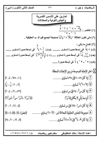 ‫اﻟﺮﯾﺎﺿﯿﺎت‬)‫ﺟﺒﺮ‬(‫اﻟﺜﺎﻧﻮى‬ ‫اﻟﺜﺎﻧﻰ‬ ‫اﻟﺼﻒ‬)‫ادﺑﻰ‬(
‫ـــــــــــــــــــــــــــــــــــــــــــــــــــــــــــــــــــــــــــــــــــ‬‫ـــــــــــــــــــــــــــــــــــــــــــــــــــــــــــــــــــ‬
‫ــــــــــــــــــــــــــــــــــــــــــــــــــــــــــــــــــــــــــــــــــــــــــــــــــــــــــــــــــــــــــــــــــــــــــــــــــــــ‬
‫اﻻﺳﺘﺎذ‬ ‫اﻋﺪاد‬/‫اﻟﻤﻨﻔﻠﻮطﻰ‬ ‫ﺧﺎﻟﺪ‬‫ت‬ ‫رﯾﺎﺿﯿﺎت‬ ‫ﺧﺒﯿﺮ‬ ‫ﻣﻌﻠﻢ‬/٠١١٥٤٨٠٢٨١١
٧١
]١[‫اﺧﺘﺼﺮ‬:
]٢[‫اﻟﻌﻼﻗﺔ‬ ‫ﺗﻜﻮن‬ ‫ﻣﺘﻰ‬‫ن‬
‫؟‬‫ا‬×‫ن‬
‫؟‬‫ب‬‫ﻟﺠﻤﯿﻊ‬ ‫ﺻﺤﯿﺤﺔ‬‫ﻗﯿﻢ‬‫ا‬‫اﻟﺤﻘﯿﻘﯿﺔ‬ ‫ب‬ ،.
]٣[‫ﯾﺄﺗﻰ‬ ‫ﻣﺎ‬ ‫أﻛﻤـﻞ‬:
)‫أ‬) (٨(‫ﺗﺴﺎوى‬ ‫ﺻﻮرة‬ ‫اﺑﺴﻂ‬ ‫ﻓﻰ‬) ..........‫ب‬) (٦(‫ﺗﺴﺎوى‬ ‫ﺻﻮرة‬ ‫اﺑﺴﻂ‬ ‫ﻓﻰ‬.......
)‫ﺟـ‬( ) (‫ﺗﺴﺎوى‬ ‫ﺻﻮرة‬ ‫أﺑﺴﻂ‬ ‫ﻓﻰ‬) .....‫د‬(٣
‫ﰈ‬)‫ﱂ‬٣(‫ﱂ‬
-١
‫ﺗﺴﺎوى‬ ‫ﺻﻮرة‬ ‫أﺑﺴﻂ‬ ‫ﻓﻰ‬......
)‫ھـ‬) (٥٢
‫ــ‬٣٢
(‫ﺻﻮرة‬ ‫أﺑﺴﻂ‬ ‫ﻓﻰ‬.......
‫اﻟﻜﺴﺮﯾﺔ‬ ‫اﻷﺳﺲ‬ ‫ﻋﻠﻰ‬ ‫ﺗﻤﺎرﯾﻦ‬
‫واﻟﻤﻌﺎدﻻت‬ ‫واﻟﺠﺬوراﻟﻨﻮﻧﯿﺔ‬
‫؟‬٨×٤‫ــ‬١
×٢‫ــ‬
٦–٢
×٣٢
٢
٣
٥
٢
٣
٥
١
٤
٥
٣
٢
٥
١٦
٦٢٥
-٣
٤١
٤
٥
١
٣
٥
 