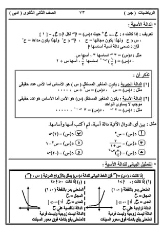 ‫اﻟﺮﯾﺎﺿﯿﺎت‬)‫ﺟﺒﺮ‬(‫اﻟﺜﺎﻧﻮى‬ ‫اﻟﺜﺎﻧﻰ‬ ‫اﻟﺼﻒ‬)‫ادﺑﻰ‬(
‫ـــــــــــــــــــــــــــــــــــــــــــــــــــــــــــــــــــــــــــــــــــ‬‫ـــــــــــــــــــــــــــــــــــــــــــــــــــــــــــــــــــ‬
‫ــــــــــــــــــــــــــــــــــــــــــــــــــــــــــــــــــــــــــــــــــــــــــــــــــــــــــــــــــــــــــــــــــــــــــــــــــــــ‬
‫اﻻﺳﺘﺎذ‬ ‫اﻋﺪاد‬/‫اﻟﻤﻨﻔﻠﻮطﻰ‬ ‫ﺧﺎﻟﺪ‬‫ت‬ ‫رﯾﺎﺿﯿﺎت‬ ‫ﺧﺒﯿﺮ‬ ‫ﻣﻌﻠﻢ‬/٠١١٥٤٨٠٢٨١١
٧٣
*‫اﻷﺳﯿﺔ‬ ‫اﻟﺪاﻟﺔ‬:
‫ﺗﻌﺮﯾﻒ‬:‫د‬ ‫ﻛﺎﻧﺖ‬ ‫إذا‬:‫ح‬C‫ح‬+
‫د‬ ‫ﺣﯿﺚ‬)‫س‬= (‫ا‬‫س‬
‫ﻟﻜﻞ‬‫ا‬g‫ح‬+-}١{
،‫س‬‫ﻣﺠﺎﻟﮭﺎ‬ ‫ﯾﻜﻮن‬ ‫وﻟﮭﺬا‬ ‫ح‬=‫ح‬،‫ا‬‫س‬
‫ح‬+
‫ﻣﺪاھﺎ‬ ‫ﯾﻜﻮن‬ ‫وﻟﮭﺬا‬=‫ح‬+
‫أﺳﺎﺳﮭﺎ‬ ‫أﺳﯿﺔ‬ ‫داﻟﺔ‬ ‫ﺗﺴﻤﻰ‬ ‫د‬ ‫ﻓﺈن‬‫ا‬
‫ﻣﺜﻞ‬:‫د‬)‫س‬= (٣‫س‬
‫اﺳﺎﺳﮭﺎ‬٣‫س‬ ‫أﺳﮭﺎ‬ ،
‫د‬ ،)‫س‬( ) = (‫س‬+٢
‫س‬ ‫أﺳﮭﺎ‬ ، ‫اﺳﺎﺳﮭﺎ‬+٢
‫ﻣﺜﺎل‬:
‫ــــــــــــــــــــــــــــــــــــــــــــــــــــــــــــــــــــــــــــــــــــــــــــــــــــــــــــــــــــــــــــــــــ‬‫ــــــــــــــــــــ‬
*‫اﻷﺳﯿﺔ‬ ‫ﻟﻠﺪاﻟﺔ‬ ‫اﻟﺒﯿﺎﻧﻰ‬ ‫اﻟﺘﻤﺜﯿﻞ‬:
١
٢
٥
١
٢
٥
‫أن‬ ‫ﺗﺬﻛﺮ‬:
]١[‫اﻟﺠﺒﺮﯾﺔ‬ ‫اﻟﺪاﻟﺔ‬:‫اﻟﻤﺴﺘﻘﻞ‬ ‫اﻟﻤﺘﻐﯿﺮ‬ ‫ﯾﻜﻮن‬)‫س‬(‫ﺣﻘﯿﻘﻰ‬ ‫ﻋﺪد‬ ‫اﻷس‬ ‫أﻣﺎ‬ ‫اﻷﺳﺎس‬ ‫ھﻮ‬
‫ﻣﺜﻞ‬:‫د‬)‫س‬= (‫س‬٢
‫د‬ ،)‫س‬= (‫س‬٣
+، ‫س‬٠٠٠٠
]٢[‫اﻟﺪاﻟ‬‫اﻷﺳﯿﺔ‬ ‫ﺔ‬:‫اﻟﻤﺴﺘﻘﻞ‬ ‫اﻟﻤﺘﻐﯿﺮ‬ ‫ﯾﻜﻮن‬)‫س‬(‫ﺣﻘﯿﻘﻰ‬ ‫ھﻮﻋﺪد‬ ‫اﻷﺳﺎس‬ ‫أﻣﺎ‬ ‫اﻷس‬ ‫ھﻮ‬
‫اﻟﻮاﺣﺪ‬ ‫ﯾﺴﺎوى‬ ‫ﻻ‬ ‫ﻣﻮﺟﺐ‬
‫ﻣﺜﻞ‬:‫د‬)‫س‬= (٢‫س‬
‫د‬ ،)‫س‬= (٣‫س‬–١
،٠٠٠٠٠
 