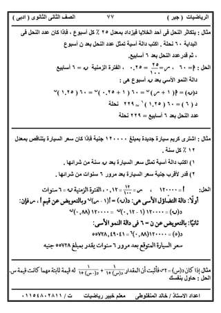 ‫اﻟﺮﯾﺎﺿﯿﺎت‬)‫ﺟﺒﺮ‬(‫اﻟﺜﺎﻧﻮى‬ ‫اﻟﺜﺎﻧﻰ‬ ‫اﻟﺼﻒ‬)‫ادﺑﻰ‬(
‫ـــــــــــــــــــــــــــــــــــــــــــــــــــــــــــــــــــــــــــــــــــ‬‫ـــــــــــــــــــــــــــــــــــــــــــــــــــــــــــــــــــ‬
‫ــــــــــــــــــــــــــــــــــــــــــــــــــــــــــــــــــــــــــــــــــــــــــــــــــــــــــــــــــــــــــــــــــــــــــــــــــــــ‬
‫اﻻﺳﺘﺎذ‬ ‫اﻋﺪاد‬/‫اﻟﻤﻨﻔﻠﻮطﻰ‬ ‫ﺧﺎﻟﺪ‬‫ت‬ ‫رﯾﺎﺿﯿﺎت‬ ‫ﺧﺒﯿﺮ‬ ‫ﻣﻌﻠﻢ‬/٠١١٥٤٨٠٢٨١١
٧٧
‫ﻣﺜﺎل‬:‫ﺑﻤﻌﺪل‬ ‫ﻓﯿﺰداد‬ ‫اﻟﺨﻼﯾﺎ‬ ‫آﺣﺪ‬ ‫ﻓﻰ‬ ‫اﻟﻨﺤﻞ‬ ‫ﯾﺘﻜﺎﺛﺮ‬٢٥٪‫ﻓﻰ‬ ‫اﻟﻨﺤﻞ‬ ‫ﻋﺪد‬ ‫ﻛﺎن‬ ‫ﻓﺈذا‬ ، ‫أﺳﺒﻮع‬ ‫ﻛﻞ‬
‫اﻟﺒﺪاﯾﺔ‬٦٠‫ﻧﺤﻠﺔ‬.‫أﺳﺒﻮع‬ ‫ن‬ ‫ﺑﻌﺪ‬ ‫اﻟﻨﺤﻞ‬ ‫ﻋﺪد‬ ‫ﺗﻤﺜﻞ‬ ‫أﺳﯿﺔ‬ ‫داﻟﺔ‬ ‫اﻛﺘﺐ‬
‫اﻟﻨﺤﻞ‬ ‫ﻗﺪرﻋﺪد‬ ‫ﺛﻢ‬ ،‫ﺑﻌﺪ‬٦‫أﺳﺎﺑﯿﻊ‬.
‫اﻟﺤﻞ‬:‫ا‬=٦٠،‫ر‬= =٠.٢٥‫اﻟﺰﻣﻨﯿﺔ‬ ‫اﻟﻔﺘﺮة‬ ،‫ن‬=٦‫أﺳﺎﺑﯿﻊ‬
‫ﺑﻌﺪ‬ ‫اﻷﺳﻲ‬ ‫اﻟﻨﻤﻮ‬ ‫داﻟﺔ‬‫ن‬‫ھﻰ‬ ‫أﺳﺒﻮع‬:
‫د‬)‫ن‬= (‫ا‬)١+‫ر‬(‫ن‬
=٦٠)١+٠.٢٥(‫ن‬
=٦٠)١.٢٥(‫ن‬
‫د‬)٦= (٦٠)١.٢٥(٦
T٢٢٩‫ﻧﺤﻠﺔ‬
‫اﻟﻨﺤ‬ ‫ﻋﺪد‬‫ﺑﻌﺪ‬ ‫ﻞ‬٦‫أﺳﺎﺑﯿﻊ‬=٢٢٩‫ﻧﺤﻠﺔ‬
‫ــــــــــــــــــــــــــــــــــــــــــــــــــــــــــــــــــــــــــــــــــــــــــــــــــــــــــــــــــــــــــــــــــــــــــــــــــــــ‬
‫ﻣﺜﺎل‬:‫ﺑﻤﺒﻠﻎ‬ ‫ﺟﺪﯾﺪة‬ ‫ﺳﯿﺎرة‬ ‫ﻛﺮﯾﻢ‬ ‫اﺷﺘﺮى‬١٢٠٠٠٠‫ﺑﻤ‬ ‫ﯾﺘﻨﺎﻗﺺ‬ ‫اﻟﺴﯿﺎرة‬ ‫ﺳﻌﺮ‬ ‫ﻛﺎن‬ ‫ﻓﺈذا‬ ‫ﺟﻨﯿﺔ‬‫ﻌﺪل‬
١٢٪‫ﺳﻨﺔ‬ ‫ﻛﻞ‬.
١(‫ﺑﻌﺪ‬ ‫اﻟﺴﯿﺎرة‬ ‫ﺳﻌﺮ‬ ‫ﺗﻤﺜﻞ‬ ‫أﺳﯿﺔ‬ ‫داﻟﺔ‬ ‫اﻛﺘﺐ‬‫ن‬‫ﺷﺮاﺋﮭﺎ‬ ‫ﻣﻦ‬ ‫ﺳﻨﺔ‬.
٢(‫ﻣﺮور‬ ‫ﺑﻌﺪ‬ ‫اﻟﺴﯿﺎرة‬ ‫ﺳﻌﺮ‬ ‫ﺟﻨﯿﺔ‬ ‫ﻷﻗﺮب‬ ‫ﻗﺪر‬٦‫ﺷﺮاﺋﮭﺎ‬ ‫ﻣﻦ‬ ‫ﺳﻨﻮات‬.
‫اﻟﺤﻞ‬:
‫ــــــــــــــــــــــــــــــــــــــــــــــــــــــــــــــــــــــــــــــــ‬‫ــــــــــــــــــــــــــــــــــــــــــــــــــــــــــــــــــــــ‬
‫ﻣﺜﺎل‬
‫اﻟﺤﻞ‬:‫ﺑﻨﻔﺴﻚ‬ ‫ﺣﺎول‬
٢٥
١٠٠
 