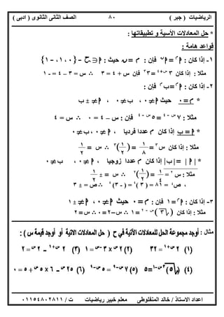 ‫اﻟﺮﯾﺎﺿﯿﺎت‬)‫ﺟﺒﺮ‬(‫اﻟﺜﺎﻧﻮى‬ ‫اﻟﺜﺎﻧﻰ‬ ‫اﻟﺼﻒ‬)‫ادﺑﻰ‬(
‫ـــــــــــــــــــــــــــــــــــــــــــــــــــــــــــــــــــــــــــــــــــ‬‫ـــــــــــــــــــــــــــــــــــــــــــــــــــــــــــــــــــ‬
‫ــــــــــــــــــــــــــــــــــــــــــــــــــــــــــــــــــــــــــــــــــــــــــــــــــــــــــــــــــــــــــــــــــــــــــــــــــــــ‬
‫اﻻﺳﺘﺎذ‬ ‫اﻋﺪاد‬/‫اﻟﻤﻨﻔﻠﻮطﻰ‬ ‫ﺧﺎﻟﺪ‬‫ت‬ ‫رﯾﺎﺿﯿﺎت‬ ‫ﺧﺒﯿﺮ‬ ‫ﻣﻌﻠﻢ‬/٠١١٥٤٨٠٢٨١١
٨٠
*‫ﺗﻄﺒﯿﻘﺎﺗﮭﺎ‬ ‫و‬ ‫اﻷﺳﯿﺔ‬ ‫اﻟﻤﻌﺎدﻻت‬ ‫ﺣﻞ‬:
‫ھﺎﻣﺔ‬ ‫ﻗﻮاﻋﺪ‬:
١-‫ﻛﺎن‬ ‫إذا‬:‫ا‬‫م‬
=‫ا‬‫ن‬
‫ﻓﺈن‬:‫م‬=‫ن‬‫ﺣﯿﺚ‬:‫ا‬g‫ﺣﺢ‬-c٠،١،-١d
‫ﻣﺜﻼ‬:‫ﻛﺎن‬ ‫إذا‬٣‫س‬+٤
=٣٣
‫ﻓﺈن‬‫س‬+٤=٣B‫س‬=٣–٤=-١
٢-‫ﻛﺎن‬ ‫إذا‬:‫ا‬‫م‬
=‫ب‬‫م‬
‫ﻓﺈن‬:
*‫م‬=٠‫ﺣﯿﺚ‬‫ا‬}٠،‫ب‬}٠،‫ا‬}_‫ب‬
‫ﻣﺜﻼ‬:٧‫س‬-٤
=٥‫س‬-٤
‫ﻓﺈن‬:‫س‬–٤=٠B‫س‬=٤
*‫ا‬=‫ب‬‫ﻛﺎن‬ ‫إذا‬‫م‬، ‫ﻓﺮدﯾﺎ‬ ‫ﻋﺪدا‬‫ا‬}٠،‫ب‬}٠
‫ﻣﺜﻼ‬:‫ﻛﺎن‬ ‫إذا‬‫س‬٣
=[ ]=٣
B‫س‬=
*|‫ا‬|=|‫ب‬|‫ﻛﺎن‬ ‫إذا‬‫م‬، ‫زوﺟﯿﺎ‬ ‫ﻋﺪدا‬‫ا‬}٠،‫ب‬}٠
‫ﻣﺜﻼ‬:‫س‬٢
=[ ]=٢
B‫س‬=_
‫ص‬ ،$=٨١) =٣(٤
) =-٣(٤
B‫ص‬=_٣
٣-‫ﻛﺎن‬ ‫إذا‬:‫ا‬‫م‬
=١‫ﻓﺈن‬:‫م‬=٠‫ﺣﯿﺚ‬‫ا‬}٠،‫ا‬}_١
‫ﻣﺜﻼ‬:‫ﻛﺎن‬ ‫إذا‬]‫ة‬٣[‫س‬-٢
=١B‫س‬–٢=٠B‫س‬=٢
‫ــــــــــــــــــــــــــــــــــــــــــــــــــــــــــــــــــــــــــــــــــــــــــــــــــــــــــــــــــــــــــــــــــــــــــــــــ‬‫ــــــ‬
‫ﻣﺜﺎل‬:
١
٨
١
٢
١
٢
١
٤
١
٢
١
٢
 