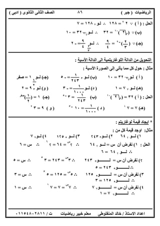 ‫اﻟﺮﯾﺎﺿﯿﺎت‬)‫ﺟﺒﺮ‬(‫اﻟﺜﺎﻧﻮى‬ ‫اﻟﺜﺎﻧﻰ‬ ‫اﻟﺼﻒ‬)‫ادﺑﻰ‬(
‫ـــــــــــــــــــــــــــــــــــــــــــــــــــــــــــــــــــــــــــــــــــ‬‫ـــــــــــــــــــــــــــــــــــــــــــــــــــــــــــــــــــ‬
‫ــــــــــــــــــــــــــــــــــــــــــــــــــــــــــــــــــــــــــــــــــــــــــــــــــــــــــــــــــــــــــــــــــــــــــــــــــــــ‬
‫اﻻﺳﺘﺎذ‬ ‫اﻋﺪاد‬/‫اﻟﻤﻨﻔﻠﻮطﻰ‬ ‫ﺧﺎﻟﺪ‬‫ت‬ ‫رﯾﺎﺿﯿﺎت‬ ‫ﺧﺒﯿﺮ‬ ‫ﻣﻌﻠﻢ‬/٠١١٥٤٨٠٢٨١١
٨٦
‫اﻟﺤﻞ‬) :‫أ‬(A٢٧
=١٢٨B‫ﻟـﻮ‬٢١٢٨=٧
)‫ب‬(A)‫؟‬٢(١٠
=٣٢B‫ﻟــﻮ‬‫؟‬٢٣٢=١٠
)‫ﺟـ‬(A( )‫ــ‬٢
=B‫ﻟــﻮ‬=-٢
‫ــــــــــــــــــــــــــــــــــــــــــــــــــــــــــــــــــــــــــــــــــــــــــــــــــــــــــــــــــــــــــــــــــــــــــــــ‬‫ــــــــ‬
‫اﻷﺳﯿﺔ‬ ‫اﻟﺪاﻟﺔ‬ ‫اﻟﻰ‬ ‫اﻟﻠﻮﻏﺎرﯾﺘﻤﯿﺔ‬ ‫اﻟﺪاﻟﺔ‬ ‫ﻣﻦ‬ ‫اﻟﺘﺤﻮﯾﻞ‬:
‫ﻣﺜﺎل‬:‫اﻷﺳﯿﺔ‬ ‫اﻟﺼﻮرة‬ ‫إﻟﻰ‬ ‫ﯾﺄﺗﻰ‬ ‫ﻣﻤﺎ‬ ‫ﻛﻞ‬ ‫ﺣﻮل‬:
)‫أ‬(‫ﻟـﻮ‬‫؟‬٢٣٢=١٠)‫ب‬(‫ﻟــﻮ‬٣=-٥)‫ﺟـ‬(‫ﻟــﻮ‬١=‫ﺻﻔﺮ‬
)‫ھـ‬(‫ﻟــﻮ‬٧٧=١)‫د‬(‫ﻟــﻮ‬=-٣)‫و‬(‫ﻟـﻮ‬٣٩=٢
‫اﻟﺤﻞ‬) :‫أ‬(٣٢) =‫؟‬٢(١٠
)‫ب‬= (٣‫ــ‬٥
)‫ﺟـ‬(١( ) =‫ﺻﻔﺮ‬
)‫ھـ‬(٧=٧١
)‫د‬= (١٠‫ــ‬٣
)‫و‬(٩=٣٢
‫ـــــــــــــــــــــــــــــــ‬‫ـــــــــــــــــــــــــــــــــــــــــــــــــــــــــــــــــــــــــــــــــــــــــــــــــــــــــــــــــــــــ‬
*‫ﻟﻮﻏﺎرﯾﺘﻢ‬ ‫ﻗﯿﻤﺔ‬ ‫اﯾﺠﺎد‬:
‫ﻣﺜﺎل‬:‫ﻣﻦ‬ ‫ﻛﻞ‬ ‫ﻗﯿﻤﺔ‬ ‫اوﺟﺪ‬:
١(‫ﻟـ‬‫ــﻮ‬۲٦٤٢(‫ﻟــ‬‫ـﻮ‬٣۲٤٣٣(‫ﻟـ‬‫ــﻮ‬٥١۲٥٤(‫ﻟ‬‫ـ‬‫ـﻮ‬٧٧
‫اﻟﺤﻞ‬:١(‫س‬ ‫أن‬ ‫ﻧﻔﺮض‬=‫ﻟــ‬‫ـﻮ‬۲٦٤B۲
‫س‬
=٦٤=۲
٦
B‫س‬=٦
B‫ﻟـــ‬‫ـﻮ‬۲٦٤=٦
۲(‫س‬ ‫أن‬ ‫ﻧﻔﺮض‬=‫ﻟـــــــــــﻮ‬٣٢٤٣B٣
‫س‬
=٢٤٣=٣
٥
B‫س‬=٥
B‫ﻟـــــــــــﻮ‬٣٢٤٣=٥
٣(‫س‬ ‫أن‬ ‫ﻧﻔﺮض‬=‫ﻟـــــــــــﻮ‬٥١٢٥B٥
‫س‬
=١٢٥=٥
٣
B‫س‬=٣
B‫ﻟـــــــــــﻮ‬٥١٢٥=٣
٤(‫س‬ ‫أن‬ ‫ﻧﻔﺮض‬=‫ﻟـــــــــــﻮ‬٧٧B٧
‫س‬
=٧=٧
١
B‫س‬=١
B‫ﻟـــ‬‫ــــــــﻮ‬٧٧=١
٢
٣
٩
٤
٩
٤ ٢
٣
١
٢
١
٢٤٣
١
١٠٠٠
١
٢٤٣
١
٢
١
١٠٠٠
 
