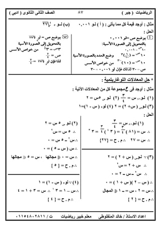 ‫اﻟﺮﯾﺎﺿﯿﺎت‬)‫ﺟﺒﺮ‬(‫اﻟﺜﺎﻧﻮى‬ ‫اﻟﺜﺎﻧﻰ‬ ‫اﻟﺼﻒ‬)‫ادﺑﻰ‬(
‫ـــــــــــــــــــــــــــــــــــــــــــــــــــــــــــــــــــــــــــــــــــ‬‫ـــــــــــــــــــــــــــــــــــــــــــــــــــــــــــــــــــ‬
‫ــــــــــــــــــــــــــــــــــــــــــــــــــــــــــــــــــــــــــــــــــــــــــــــــــــــــــــــــــــــــــــــــــــــــــــــــــــــ‬
‫اﻻﺳﺘﺎذ‬ ‫اﻋﺪاد‬/‫اﻟﻤﻨﻔﻠﻮطﻰ‬ ‫ﺧﺎﻟﺪ‬‫ت‬ ‫رﯾﺎﺿﯿﺎت‬ ‫ﺧﺒﯿﺮ‬ ‫ﻣﻌﻠﻢ‬/٠١١٥٤٨٠٢٨١١
٨٧
‫ﻣﺜﺎل‬:‫ﯾﺄﺗﻰ‬ ‫ﻣﻤﺎ‬ ‫ﻛﻞ‬ ‫ﻗﯿﻤﺔ‬ ‫أوﺟﺪ‬) :‫أ‬(‫ﻟـﻮ‬٠.٠٠١)‫ب‬(‫ﻟــﻮ‬٣
٤
‫؟‬٢٧
‫اﻟﺤﻞ‬:
‫ـــــــــــــــــــــــــــــــــــــــــــــــــــــــــــــــــــــــــــــــــــــــــــــــــــــــــــــــــــــــــــــــــــــــــــــــــــــ‬‫ـ‬
*‫اﻟﻠﻮﻏﺎرﯾﺘﻤﯿﺔ‬ ‫اﻟﻤﻌﺎدﻻت‬ ‫ﺣﻞ‬:
‫ﻣﺜﺎل‬:‫ﻓﻰ‬ ‫أوﺟﺪ‬‫ح‬‫اﻵﺗﯿﺔ‬ ‫اﻟﻤﻌﺎدﻻت‬ ‫ﻣﻦ‬ ‫ﻛﻞ‬ ‫ﻣﺠﻤﻮﻋﺔ‬:
)١(‫ﻟـﻮ‬٨١‫س‬) =٢(‫ﻟـﻮ‬‫س‬٥‫س‬=٢
)٣(‫ﻟـﻮ‬‫س‬)‫س‬+٢= (٢)٤(‫ﻟﻮ‬٣)‫س‬-١=(١
‫اﻟﺤﻞ‬:
)١(‫ﻟـﻮ‬٨١‫س‬=)٢(‫ﻟـﻮ‬‫س‬٥‫س‬=٢
B‫س‬) =٨١) = (٣٤
= (٣٣
B٥‫س‬=‫س‬٢
B‫س‬=٢٧B‫م‬.‫ح‬=}٢٧{B‫س‬٢
‫ــ‬٥‫س‬=٠
‫ــــــــــــــــــــــــــــــــــــــــــــــــــــــــــــــــــــــــــ‬B‫س‬)‫ــ‬ ‫س‬٥= (٠
)٣(A‫ﻟـﻮ‬‫س‬)‫س‬+٢= (٢B‫س‬=٠h‫س‬ ، ‫ﻣﺠﺎﻟﮭﺎ‬=٥g‫ﻣﺠﺎﻟﮭﺎ‬
B‫س‬+٢=‫س‬٢
B‫م‬.‫ح‬=}٥{
B‫س‬٢
‫ــ‬ ‫س‬ ‫ــ‬٢=٠‫ـــــــــــــــــــــــــــــــــــــــــــــــــــــــــــــــ‬‫ـــــــــــ‬
B)‫س‬–٢)(‫س‬+١= (٠)٤(A‫ﻟﻮ‬٣)‫س‬-١= (١
B‫س‬=٢‫س‬ ،=‫ــ‬١h‫اﻟﻤﺠﺎل‬B‫س‬–١=٣١
B‫س‬=٣+١=٤
B‫م‬.‫ح‬=}٢{B‫م‬.‫ح‬=}٤{
٣
٤
٣
٤ ٣
٤
٣
٤
 
