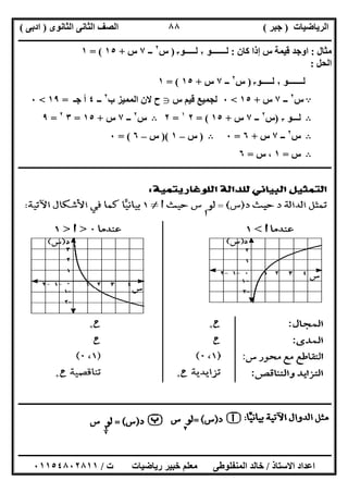 ‫اﻟﺮﯾﺎﺿﯿﺎت‬)‫ﺟﺒﺮ‬(‫اﻟﺜﺎﻧﻮى‬ ‫اﻟﺜﺎﻧﻰ‬ ‫اﻟﺼﻒ‬)‫ادﺑﻰ‬(
‫ـــــــــــــــــــــــــــــــــــــــــــــــــــــــــــــــــــــــــــــــــــ‬‫ـــــــــــــــــــــــــــــــــــــــــــــــــــــــــــــــــــ‬
‫ــــــــــــــــــــــــــــــــــــــــــــــــــــــــــــــــــــــــــــــــــــــــــــــــــــــــــــــــــــــــــــــــــــــــــــــــــــــ‬
‫اﻻﺳﺘﺎذ‬ ‫اﻋﺪاد‬/‫اﻟﻤﻨﻔﻠﻮطﻰ‬ ‫ﺧﺎﻟﺪ‬‫ت‬ ‫رﯾﺎﺿﯿﺎت‬ ‫ﺧﺒﯿﺮ‬ ‫ﻣﻌﻠﻢ‬/٠١١٥٤٨٠٢٨١١
٨٨
‫ﻣﺜﺎل‬:‫ﻗﯿﻤﺔ‬ ‫اوﺟﺪ‬‫ﻛﺎن‬ ‫إذا‬ ‫س‬:‫ﻟـــــــﻮ‬٢‫ﻟـــــﻮ‬٣)‫س‬٢
‫ــ‬٧‫س‬+١٥= (١
‫اﻟﺤﻞ‬:
‫ﻟـــــــﻮ‬٢‫ﻟـــــﻮ‬٣)‫س‬٢
‫ــ‬٧‫س‬+١٥= (١
A‫س‬٢
‫ــ‬٧‫س‬+١٥<٠‫س‬ ‫ﻗﯿﻢ‬ ‫ﻟﺠﻤﯿﻊ‬g‫ب‬ ‫اﻟﻤﻤﯿﺰ‬ ‫ﻻن‬ ‫ح‬٢
‫ــ‬٤‫ﺟـ‬ ‫أ‬=١٩<٠
B‫ﻟـــﻮ‬٣)‫س‬٢
‫ــ‬٧‫س‬+١٥= (٢١
=٢B‫س‬٢
‫ــ‬٧‫س‬+١٥=٣٢
=٩
B‫س‬٢
‫ــ‬٧‫س‬+٦=٠B)‫س‬–١)(‫س‬–٦= (٠
B‫س‬=١‫س‬ ،=٦
‫ـــــــــــــــــــــــــــــــــــــــــــــــــــــــــــــــــــــــــــــــــــــــــــــــــــــــــــــــــــــــــــــــــــــــــــــــــــــ‬‫ـ‬
‫ــــــــــــــــــــــــــــــــــــــــــــــــــــــــــــــــــــــــــــــــــــــــــــــــــــــــــــــــــــــــــــــــــــــــــــــــــــــ‬
 