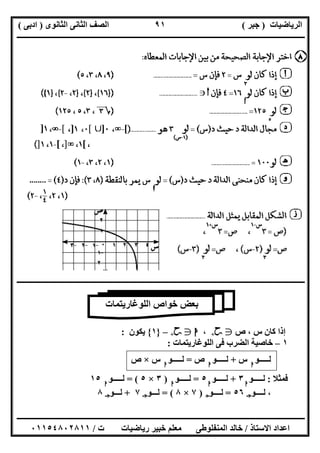 ‫اﻟﺮﯾﺎﺿﯿﺎت‬)‫ﺟﺒﺮ‬(‫اﻟﺜﺎﻧﻮى‬ ‫اﻟﺜﺎﻧﻰ‬ ‫اﻟﺼﻒ‬)‫ادﺑﻰ‬(
‫ـــــــــــــــــــــــــــــــــــــــــــــــــــــــــــــــــــــــــــــــــــ‬‫ـــــــــــــــــــــــــــــــــــــــــــــــــــــــــــــــــــ‬
‫ــــــــــــــــــــــــــــــــــــــــــــــــــــــــــــــــــــــــــــــــــــــــــــــــــــــــــــــــــــــــــــــــــــــــــــــــــــــ‬
‫اﻻﺳﺘﺎذ‬ ‫اﻋﺪاد‬/‫اﻟﻤﻨﻔﻠﻮطﻰ‬ ‫ﺧﺎﻟﺪ‬‫ت‬ ‫رﯾﺎﺿﯿﺎت‬ ‫ﺧﺒﯿﺮ‬ ‫ﻣﻌﻠﻢ‬/٠١١٥٤٨٠٢٨١١
٩١
‫ــــــــــــــــــــــــــــــــــــــــــــــــــــــــــــــــــــــــــــــــــــــــــــــــــــــــــــــــــــــــــــــــــــــــــــــــــــــ‬
‫ص‬ ، ‫س‬ ‫ﻛﺎن‬ ‫إذا‬g‫ﺣﺢ‬+،‫ا‬g‫ﺣﺢ‬+–}١{‫ﯾﻜﻮن‬:
١–‫اﻟ‬ ‫ﻓﻰ‬ ‫اﻟﻀﺮب‬ ‫ﺧﺎﺻﯿﺔ‬‫ﻠﻮﻏﺎرﯾﺘﻤﺎت‬:
‫ﻟـــــﻮ‬‫ا‬
‫س‬+‫ﻟـــــﻮ‬‫ا‬
‫ص‬=‫ﻟـــــﻮ‬‫ا‬
‫س‬×‫ص‬
‫ﻓﻤﺜﻼ‬:‫ﻟـــــﻮ‬‫ا‬
٣+‫ﻟـــــﻮ‬‫ا‬
٥=‫ﻟـــــﻮ‬‫ا‬
)٣×٥= (‫ﻟـــــﻮ‬‫ا‬
١٥
‫ﻟــــﻮ‬ ،‫ﺟـ‬٥٦=‫ﻟــــﻮ‬‫ج‬)٧×٨= (‫ﻟـــﻮ‬‫ﺟـ‬٧+‫ﻟـــﻮ‬‫ﺟـ‬٨
‫اﻟﻠﻮﻏﺎرﯾﺘﻤ‬ ‫ﺧﻮاص‬ ‫ﺑﻌﺾ‬‫ﺎت‬
 