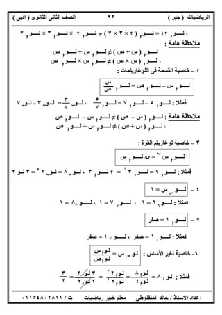 ‫اﻟﺮﯾﺎﺿﯿﺎت‬)‫ﺟﺒﺮ‬(‫اﻟﺜﺎﻧﻮى‬ ‫اﻟﺜﺎﻧﻰ‬ ‫اﻟﺼﻒ‬)‫ادﺑﻰ‬(
‫ـــــــــــــــــــــــــــــــــــــــــــــــــــــــــــــــــــــــــــــــــــ‬‫ـــــــــــــــــــــــــــــــــــــــــــــــــــــــــــــــــــ‬
‫ــــــــــــــــــــــــــــــــــــــــــــــــــــــــــــــــــــــــــــــــــــــــــــــــــــــــــــــــــــــــــــــــــــــــــــــــــــــ‬
‫اﻻﺳﺘﺎذ‬ ‫اﻋﺪاد‬/‫اﻟﻤﻨﻔﻠﻮطﻰ‬ ‫ﺧﺎﻟﺪ‬‫ت‬ ‫رﯾﺎﺿﯿﺎت‬ ‫ﺧﺒﯿﺮ‬ ‫ﻣﻌﻠﻢ‬/٠١١٥٤٨٠٢٨١١
٩٢
،‫ﻟـــ‬‫ــﻮ‬‫ا‬
٤۲=‫ﻟـــــﻮ‬‫ا‬
)۲×٣×٧(}‫ﻟـــــﻮ‬‫ا‬
۲×‫ﻟـــــﻮ‬‫ا‬
٣×‫ﻟـــــﻮ‬‫ا‬
٧
‫ھﺎﻣﺔ‬ ‫ﻣﻼﺣﻈﺔ‬:
‫ﻟـــــﻮ‬‫ا‬
)‫س‬+‫ص‬(≠‫ﻟـــــﻮ‬‫ا‬
‫س‬+‫ﻟـــــﻮ‬‫ا‬
‫ص‬
،‫ﻟـــــﻮ‬‫ا‬
)‫س‬×‫ص‬(≠‫ﻟـــــﻮ‬‫ا‬
‫س‬×‫ﻟـــــﻮ‬‫ا‬
‫ص‬
۲–‫اﻟﻠﻮﻏﺎرﯾﺘﻤﺎت‬ ‫ﻓﻰ‬ ‫اﻟﻘﺴﻤﺔ‬ ‫ﺧﺎﺻﯿﺔ‬:
‫ﻟـــــﻮ‬‫ا‬
‫س‬–‫ﻟـــــﻮ‬‫ا‬
‫ص‬=‫ﻟـــــﻮ‬‫ا‬
‫ـــــــ‬
‫ﻓﻤﺜﻼ‬:‫ﻟـــــﻮ‬‫ا‬
٥–‫ﻟـــــﻮ‬‫ا‬
٧=‫ﻟـــــﻮ‬‫ا‬
‫ﻟـــﻮ‬ ،‫ب‬=‫ﻟـــﻮ‬‫ب‬٣‫ﻟــﻮ‬ ‫ــ‬‫ب‬٧
‫ھﺎﻣﺔ‬ ‫ﻣﻼﺣﻈﺔ‬:‫ﻟـــــﻮ‬‫ا‬
)‫س‬–‫ص‬(≠‫ﻟـــــﻮ‬‫ا‬
‫س‬–‫ﻟـــــﻮ‬‫ا‬
‫ص‬
،‫ﻟـــــﻮ‬‫ا‬
)‫س‬÷‫ص‬(≠‫ﻟـــــﻮ‬‫ا‬
‫س‬÷‫ﻟـــــﻮ‬‫ا‬
‫ص‬
٣–‫اﻟﻘﻮة‬ ‫ﻟﻮﻏﺎرﯾﺘﻢ‬ ‫ﺧﺎﺻﯿﺔ‬:
‫ﻟـــــﻮ‬‫ا‬
‫س‬
‫ن‬
=‫ن‬‫ﻟـــــﻮ‬‫ا‬
‫س‬
‫ﻓﻤﺜﻼ‬:‫ﻟـــــﻮ‬‫ا‬
٩=‫ﻟ‬‫ـــــﻮ‬‫ا‬
٣
۲
=۲‫ﻟـــــﻮ‬‫ا‬
٣‫ﻟـــﻮ‬ ،‫ب‬٨=‫ﻟــﻮ‬‫ب‬٢٣
=٣‫ﻟــﻮ‬٢
٤–‫ﻟ‬‫ـ‬‫ــــﻮ‬‫س‬
‫س‬=١
‫ﻓﻤﺜﻼ‬:‫ﻟـــــﻮ‬٦
٦=١،‫ﻟـــــﻮ‬٧
٧=١‫ﻟــــــﻮ‬ ،٨٨=١
٥–‫ﻟـــــﻮ‬‫ا‬
١=‫ﺻﻔﺮ‬
‫ﻓﻤﺜﻼ‬:‫ﻟـــــﻮ‬٤
١=‫ﺻﻔﺮ‬‫ﻟــــــﻮ‬ ،٧١=‫ﺻﻔﺮ‬
٦-‫اﻷﺳﺎس‬ ‫ﺗﻐﯿﺮ‬ ‫ﺧﺎﺻﯿﺔ‬:‫ﻟـﻮ‬‫ص‬‫س‬=
‫ﻓﻤﺜﻼ‬:‫ﻟـﻮ‬٤٨= = = =
‫س‬
‫ص‬
٥
٧
٣
٧
‫ﻟـﻮ‬‫ا‬‫س‬
‫ﻟـﻮ‬‫ا‬‫ص‬
‫ﻟـﻮ‬‫ا‬٨
‫ﻟـﻮ‬‫ا‬٤
‫ﻟـﻮ‬‫ا‬٢٣
‫ﻟـﻮ‬‫ا‬٢٢
٣‫ﻟـﻮ‬‫ا‬٢
٢‫ﻟـﻮ‬‫ا‬٢
٣
٢
 