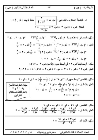 ‫اﻟﺮﯾﺎﺿﯿﺎت‬)‫ﺟﺒﺮ‬(‫اﻟﺜﺎﻧﻮى‬ ‫اﻟﺜﺎﻧﻰ‬ ‫اﻟﺼﻒ‬)‫ادﺑﻰ‬(
‫ـــــــــــــــــــــــــــــــــــــــــــــــــــــــــــــــــــــــــــــــــــ‬‫ـــــــــــــــــــــــــــــــــــــــــــــــــــــــــــــــــــ‬
‫ــــــــــــــــــــــــــــــــــــــــــــــــــــــــــــــــــــــــــــــــــــــــــــــــــــــــــــــــــــــــــــــــــــــــــــــــــــــ‬
‫اﻻﺳﺘﺎذ‬ ‫اﻋﺪاد‬/‫اﻟﻤﻨﻔﻠﻮطﻰ‬ ‫ﺧﺎﻟﺪ‬‫ت‬ ‫رﯾﺎﺿﯿﺎت‬ ‫ﺧﺒﯿﺮ‬ ‫ﻣﻌﻠﻢ‬/٠١١٥٤٨٠٢٨١١
٩٣
٧-‫اﻟﻀﺮﺑﻰ‬ ‫اﻟﻤﻌﻜﻮس‬ ‫ﺧﺎﺻﯿﺔ‬:‫ﻟـﻮ‬‫ا‬‫ب‬=‫ﻟﻮ‬ ‫ﺣﯿﺚ‬‫ا‬‫ب‬×‫ﻟﻮ‬‫ب‬‫ا‬=١
‫ﻓﻤﺜﻼ‬:‫ﻟـﻮ‬٣٧×‫ﻟـﻮ‬٧٣=‫ﻟـﻮ‬٣٧×=١
‫ــــــــــــــــــــــــــــــــــــــــــــــــــــــــــــــــــــــــــــــــــــــــــــــــــــــــــــــــــــــــــــــــــــــــــــــــــــــ‬
‫ﻣﺜﺎل‬:‫ﺻﻮرة‬ ‫أﺑﺴﻂ‬ ‫ﻓﻰ‬ ‫أوﺟﺪ‬١(‫ﻟـﻮ‬٥
٤
‫؟‬١٢٥"٢(‫ﻟـﻮ‬٣
٧
‫؟‬٢٤٣"٣(‫ﻟـﻮ‬٣٠‫ﻟـﻮ‬ ‫ــ‬٣
‫اﻟﺤﻞ‬:١(‫ﻟـﻮ‬٥
٤
‫؟‬١٢٥"=‫ﻟـﻮ‬٥)٥٣
= (‫ﻟــﻮ‬٥)٥= (‫ﻟـﻮ‬٥٥=
٢(‫ﻟـﻮ‬٣
٧
‫؟‬٢٤٣"=‫ﻟـﻮ‬٣)٣٥
= (‫ﻟـﻮ‬٣)٣= (‫ﻟـﻮ‬٣٣=
٣(‫ﻟـﻮ‬٣٠‫ﻟـﻮ‬ ‫ــ‬٣=‫ﻟـﻮ‬=‫ﻟـﻮ‬١٠=١
‫ﻣﺜﺎل‬:‫ﻟـﻮ‬ ‫ﻗﯿﻤﺔ‬ ‫أوﺟﺪ‬٣١٥‫ﻟـﻮ‬ ‫ﻛﺎن‬ ‫إذا‬ ‫ﺻﻮرة‬ ‫أﺑﺴﻂ‬ ‫ﻓﻰ‬٣٥T١.٤٦٥
‫اﻟﺤﻞ‬:‫ﻟـﻮ‬٣١٥=‫ﻟـﻮ‬٣٥×٣=‫ﻟـﻮ‬٣٥+‫ﻟـﻮ‬٣٣=١.٤٦٥+١=٢.٤٦٥
‫ـــــــــــــــــــــــــــــــــــــــــــــــــــــــــــــــــــــــــــــــــــــــــــــــــــ‬‫ـــــــــــــــــــــــــــــــــــــــــــــــــــ‬
‫ﻣﺜﺎل‬:‫ﺻﻮرة‬ ‫ﻻﺑﺴﻂ‬ ‫اﺧﺘﺼﺮ‬:٢‫ﻟﻮ‬٢٥+‫ﻟﻮ‬+ ( + )٢‫ﻟﻮ‬٣–‫ﻟﻮ‬٣٠
‫اﻟﺤﻞ‬:‫اﻟﻤﻘﺪار‬=‫ﻟﻮ‬)٢٥(٢
+‫ﻟﻮ‬+‫ﻟﻮ‬٣٢
‫ﻟﻮ‬ ‫ــ‬٣٠
=‫ﻟﻮ‬)٢٥(٢
× ×٩×=‫ﻟﻮ‬١٠٠
=٢‫ﻟﻮ‬١٠=٢
‫ــــــــــــــــــــــــــــــــــــــــــــــــــــــــــــــــــــــــــــــــــــــــــــــــــــــــــــــــــــــــــــــــــــــــــــــــــــــ‬
‫ﻣﺜﺎل‬:‫اﺧﺘﺼﺮ‬:‫ﻟﻮ‬٥٤٩×‫ﻟﻮ‬٨٥×‫ﻟﻮ‬٩٨×‫ﻟﻮ‬٧٩
‫اﻟﺤﻞ‬:‫اﻟﻤﻘﺪار‬=× × ×= = =٢
‫ــــــــــــــــــــــــــــــــــــــــــــــــــــــــــــــــــــــــــــــــــــــــــــــــــــــــــــــــــــــــــــــــــــــــــــــــــــــ‬
‫ﻣﺜﺎل‬:‫أن‬ ‫أﺛﺒﺖ‬=٣
١
‫ﻟـﻮ‬‫ب‬‫ا‬
١
‫ﻟـﻮ‬٣٧
١
٤
٣
٤
٣
٤
٣
٤
١
٧
٥
٧
٥
٧٥
٧
٣٠
٣
١
٣
١
٥
٨
١٥
٨
١٥
١
٣٠
‫ﻟـﻮ‬٤٩
‫ﻟـﻮ‬٥
‫ﻟـﻮ‬٥
‫ﻟـﻮ‬٨
‫ﻟـﻮ‬٨
‫ﻟـﻮ‬٩
‫ﻟـﻮ‬٩
‫ﻟـﻮ‬٧
‫ﻟـﻮ‬٤٩
‫ﻟـﻮ‬٧
٢‫ﻟـﻮ‬٧
‫ﻟـﻮ‬٧
‫ﻟـﻮ‬٧٢٩‫ﻟﻮ‬ ‫ــ‬٦٤
‫ﻟـﻮ‬٩‫ﻟﻮ‬ ‫ــ‬٤
‫اﻷﯾﻤﻦ‬ ‫اﻟﻄﺮف‬ ‫ﻧﺠﻌﻞ‬
‫ﺑﮫ‬"‫ﻟ‬‫ــﻮ‬"
‫ﺑﺎﺳﺘﺨﺪام‬ ‫ﻓﻘﻂ‬ ‫واﺣﺪ‬
‫اﻟﻘﻮاﻧﯿﻦ‬
 