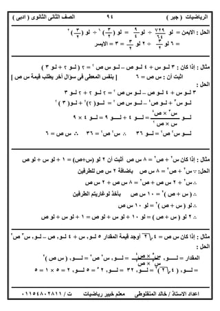 ‫اﻟﺮﯾﺎﺿﯿﺎت‬)‫ﺟﺒﺮ‬(‫اﻟﺜﺎﻧﻮى‬ ‫اﻟﺜﺎﻧﻰ‬ ‫اﻟﺼﻒ‬)‫ادﺑﻰ‬(
‫ـــــــــــــــــــــــــــــــــــــــــــــــــــــــــــــــــــــــــــــــــــ‬‫ـــــــــــــــــــــــــــــــــــــــــــــــــــــــــــــــــــ‬
‫ــــــــــــــــــــــــــــــــــــــــــــــــــــــــــــــــــــــــــــــــــــــــــــــــــــــــــــــــــــــــــــــــــــــــــــــــــــــ‬
‫اﻻﺳﺘﺎذ‬ ‫اﻋﺪاد‬/‫اﻟﻤﻨﻔﻠﻮطﻰ‬ ‫ﺧﺎﻟﺪ‬‫ت‬ ‫رﯾﺎﺿﯿﺎت‬ ‫ﺧﺒﯿﺮ‬ ‫ﻣﻌﻠﻢ‬/٠١١٥٤٨٠٢٨١١
٩٤
‫اﻟﺤﻞ‬:‫اﻻﯾﻤﻦ‬=‫ﻟﻮ‬÷‫ﻟﻮ‬=‫ﻟﻮ‬( )٦
÷‫ﻟﻮ‬( )٢
=٦‫ﻟﻮ‬÷٢‫ﻟﻮ‬=٣=‫اﻻﯾﺴﺮ‬
‫ـــــــــــــــــــــــــــــــــــــــــــــــــــــــــــــــــــــــــــــــــــــــــــــــ‬‫ـــــــــــــــــــــــــــــــــــــــــــــــــــــــ‬
‫ﻣﺜﺎل‬:‫ﻛﺎن‬ ‫إذا‬:٣‫س‬ ‫ﻟــﻮ‬+٤‫ص‬ ‫ﻟــﻮ‬–‫ﻟ‬‫ص‬ ‫س‬ ‫ــﻮ‬۲
=۲)‫ﻟـ‬‫ـﻮ‬۲+‫ﻟ‬‫ـﻮ‬٣(
‫أن‬ ‫اﺛﺒﺖ‬:‫ص‬ ‫س‬=٦]‫ص‬ ‫س‬ ‫ﻗﯿﻤﺔ‬ ‫ﯾﻄﻠﺐ‬ ‫أﺧﺮ‬ ‫ﺳﺆال‬ ‫ﻓﻰ‬ ‫اﻟﻤﻌﻄﻰ‬ ‫ﺑﻨﻔﺲ‬[
‫اﻟﺤﻞ‬:
٣‫س‬ ‫ﻟــﻮ‬+٤‫ص‬ ‫ﻟــﻮ‬–‫ﻟـ‬‫ـ‬‫ص‬ ‫س‬ ‫ﻮ‬۲
=۲‫ﻟ‬‫ــﻮ‬۲+۲‫ﻟ‬‫ــﻮ‬٣
‫ﻟ‬‫س‬ ‫ــﻮ‬٣
+‫ص‬ ‫ﻟــﻮ‬٤
–‫ﻟـ‬‫ص‬ ‫س‬ ‫ــﻮ‬۲
=‫ﻟــ‬‫ـﻮ‬)۲(۲
+‫ﻟ‬‫ــﻮ‬)٣(۲
‫ﻟــ‬‫ـــــ‬ ‫ــﻮ‬‫ـــــــــــــــــ‬=‫ﻟــــﻮ‬٤+‫ﻟـــــﻮ‬٩=‫ﻟـ‬‫ــﻮ‬٤×٩
‫ﻟ‬‫ـ‬‫س‬ ‫ـــﻮ‬۲
‫ص‬۲
=‫ﻟــ‬‫ـﻮ‬٣٦B‫س‬۲
‫ص‬۲
=٣٦B‫ص‬ ‫س‬=٦
‫ــــــــــــــــــــــــــــــــــــــــــــــــــــــــــــــــــــــــــــــــــــــــــــــــــــــــــــــــــــــــــــــــــــــــــــــــــــــ‬
‫ﻣﺜﺎل‬:‫س‬ ‫ﻛﺎن‬ ‫إذا‬٢
+‫ص‬٢
=٨‫أن‬ ‫أﺛﺒﺖ‬ ‫ص‬ ‫س‬٢‫ﻟﻮ‬)‫س‬+‫ص‬= (١+‫س‬ ‫ﻟﻮ‬+‫ص‬ ‫ﻟﻮ‬
‫اﻟﺤﻞ‬:A‫س‬٢
+‫ص‬٢
=٨‫ﺑﺎﺿﺎﻓﺔ‬ ‫ص‬ ‫س‬٢‫ﻟﻠﻄﺮﻓﯿﻦ‬ ‫ص‬ ‫س‬
B‫س‬٢
+٢‫ص‬ ‫س‬+‫ص‬٢
=٨‫ص‬ ‫س‬+٢‫ص‬ ‫س‬
B)‫س‬+‫ص‬(٢
=١٠‫اﻟﻄﺮﻓﯿﻦ‬ ‫ﻟﻮﻏﺎرﯾﺘﻢ‬ ‫ﺑﺄﺧﺬ‬ ‫ص‬ ‫س‬
B‫ﻟﻮ‬)‫س‬+‫ص‬(٢
=‫ﻟﻮ‬١٠‫ص‬ ‫س‬
B٢‫ﻟﻮ‬)‫س‬+‫ص‬= (‫ﻟﻮ‬١٠+‫س‬ ‫ﻟﻮ‬+‫ص‬ ‫ﻟﻮ‬=١+‫س‬ ‫ﻟﻮ‬+‫ص‬ ‫ﻟﻮ‬
‫ــــــــــــــــــــــــــــــــــ‬‫ــــــــــــــــــــــــــــــــــــــــــــــــــــــــــــــــــــــــــــــــــــــــــــــــــــــــــــــــــــ‬
‫ﻣﺜﺎل‬:‫ص‬ ‫س‬ ‫ﻛﺎن‬ ‫إذا‬=٤‫؟‬٢‫اﻟﻤﻘﺪار‬ ‫ﻗﯿﻤﺔ‬ ‫أوﺟﺪ‬٥‫ﻟــﻮ‬٢‫س‬+٤‫ﻟــﻮ‬٢‫ص‬–‫ﻟــﻮ‬٢‫س‬٣
‫ص‬٢
‫اﻟﺤﻞ‬:
‫اﻟﻤﻘﺪار‬=‫ﻟــــــﻮ‬٢‫ــــــــــــــــــــ‬‫ـ‬=‫ﻟــــﻮ‬٢‫س‬٢
‫ص‬٢
=‫ﻟـــــﻮ‬٢)‫ص‬ ‫س‬(٢
=‫ﻟــــﻮ‬٢)٤‫؟‬٢(٢
=‫ﻟــــﻮ‬٢٣٢=‫ﻟــــﻮ‬٢٢٥
=٥‫ﻟــــﻮ‬٢٢=٥×١=٥
٧٢٩
٦٤
٩
٤
٣
٢
٣
٢
٣
٢
٣
٢
‫س‬٣
×‫ص‬٤
‫س‬×‫ص‬۲
‫س‬٣
×‫ص‬٢
‫س‬٥
×‫ص‬٤
 