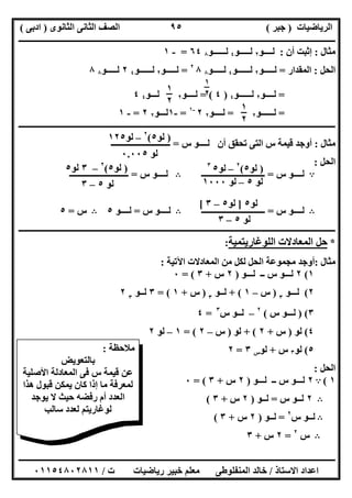 ‫اﻟﺮﯾﺎﺿﯿﺎت‬)‫ﺟﺒﺮ‬(‫اﻟﺜﺎﻧﻮى‬ ‫اﻟﺜﺎﻧﻰ‬ ‫اﻟﺼﻒ‬)‫ادﺑﻰ‬(
‫ـــــــــــــــــــــــــــــــــــــــــــــــــــــــــــــــــــــــــــــــــــ‬‫ـــــــــــــــــــــــــــــــــــــــــــــــــــــــــــــــــــ‬
‫ــــــــــــــــــــــــــــــــــــــــــــــــــــــــــــــــــــــــــــــــــــــــــــــــــــــــــــــــــــــــــــــــــــــــــــــــــــــ‬
‫اﻻﺳﺘﺎذ‬ ‫اﻋﺪاد‬/‫اﻟﻤﻨﻔﻠﻮطﻰ‬ ‫ﺧﺎﻟﺪ‬‫ت‬ ‫رﯾﺎﺿﯿﺎت‬ ‫ﺧﺒﯿﺮ‬ ‫ﻣﻌﻠﻢ‬/٠١١٥٤٨٠٢٨١١
٩٥
‫ﻣﺜﺎل‬:‫أن‬ ‫إﺛﺒﺖ‬:‫ﻟــــﻮ‬٢‫ﻟـــــﻮ‬٤‫ﻟــــــﻮ‬٨٦٤=-١
‫اﻟﺤﻞ‬:‫اﻟﻤﻘﺪار‬=‫ﻟـــــﻮ‬٢‫ﻟــــــﻮ‬٤‫ﻟـــــﻮ‬٨٨٢
=‫ﻟـــــﻮ‬٢‫ﻟــــــﻮ‬٤٢‫ﻟــ‬‫ـــﻮ‬٨٨
=‫ﻟــــﻮ‬٢‫ﻟــــــﻮ‬٤)٤(=‫ﻟــــﻮ‬٢‫ﻟـــﻮ‬٤٤
=‫ﻟــــــﻮ‬٢=‫ﻟــــﻮ‬٢٢-١
=-١‫ﻟـــﻮ‬٢٢=-١
‫ــــــــــــــــــــــــــــــــــــــــــــــــــــــــــــــــــــــــــــــــــــــــــــــــــــــــ‬‫ــــــــــــــــــــــــــــــــــــــــــــــ‬
‫ﻣﺜﺎل‬:‫أن‬ ‫ﺗﺤﻘﻖ‬ ‫اﻟﺘﻰ‬ ‫س‬ ‫ﻗﯿﻤﺔ‬ ‫أوﺟﺪ‬‫س‬ ‫ﻟــــﻮ‬=‫ــــــــــــــــــــــــــــ‬
‫اﻟﺤﻞ‬:
A‫س‬ ‫ﻟــــﻮ‬=‫ــــــــــــــــــــــــــــــ‬B‫س‬ ‫ﻟــــﻮ‬=‫ــــــــــــــــــــــــــــ‬
B‫ﻟــــﻮ‬‫س‬=‫ــــــــــــــــــــــــــــــ‬B‫س‬ ‫ﻟــــﻮ‬=‫ﻟــــﻮ‬٥B‫س‬=٥
‫ــــــــــــــــــــــــــــــــــــــــــــــــــــــــــــــــــــــــــــــــــــــــــــــــــــــــــــــــــــــــــــــــــــــــــــــــــــــ‬
*‫ﺣﻞ‬‫اﻟﻤﻌﺎدﻻت‬‫اﻟﻠﻮﻏﺎرﯾﺘﻤﯿﺔ‬:
‫ﻣﺜﺎل‬:‫اﻵﺗﯿﺔ‬ ‫اﻟﻤﻌﺎدﻻت‬ ‫ﻣﻦ‬ ‫ﻟﻜﻞ‬ ‫اﻟﺤﻞ‬ ‫ﻣﺠﻤﻮﻋﺔ‬ ‫أوﺟﺪ‬:
١(٢‫ﻟـــﻮ‬ ‫ــ‬ ‫س‬ ‫ﻟـــﻮ‬)٢‫س‬+٣= (٠
٢(‫ﻟ‬‫ـ‬‫ــﻮ‬٣
)‫س‬–١+ (‫ﻟـ‬‫ـﻮ‬٣
)‫س‬+١= (٣‫ﻟـ‬‫ـﻮ‬٣
٢
٣()‫ﻟــ‬‫س‬ ‫ـﻮ‬(٢
–‫ﻟ‬‫س‬ ‫ــﻮ‬٣
=٤
٤(‫ﻟﻮ‬)‫س‬+٢+ (‫ﻟﻮ‬)‫س‬–٢= (١–‫ﻟﻮ‬٢
٥(‫ﻟﻮ‬٣‫س‬+‫ﻟﻮ‬‫س‬٣=٢
‫اﻟﺤﻞ‬:
١(A٢‫ﻟـــﻮ‬ ‫ــ‬ ‫س‬ ‫ﻟـــﻮ‬)٢‫س‬+٣= (٠
B٢‫س‬ ‫ﻟــﻮ‬=‫ﻟــﻮ‬)٢‫س‬+٣(
B‫س‬ ‫ﻟــﻮ‬٢
=‫ﻟــﻮ‬)٢‫س‬+٣(
B‫س‬٢
=٢‫س‬+٣
‫ﻣﻼﺣﻈﺔ‬:
‫ﺑﺎﻟﺘﻌﻮﯾﺾ‬
‫اﻟﻤ‬ ‫ﻓﻰ‬ ‫س‬ ‫ﻗﯿﻤﺔ‬ ‫ﻋﻦ‬‫اﻷﺻﻠﯿﺔ‬ ‫ﻌﺎدﻟﺔ‬
‫ھﺬا‬ ‫ﻗﺒﻮل‬ ‫ﯾﻤﻜﻦ‬ ‫ﻛﺎن‬ ‫إذا‬ ‫ﻣﺎ‬ ‫ﻟﻤﻌﺮﻓﺔ‬
‫ﯾﻮﺟﺪ‬ ‫ﻻ‬ ‫ﺣﯿﺚ‬ ‫رﻓﻀﮫ‬ ‫أم‬ ‫اﻟﻌﺪد‬
‫ﺳﺎﻟﺐ‬ ‫ﻟﻌﺪد‬ ‫ﻟﻮﻏﺎرﯾﺘﻢ‬
١
٢١
٢
١
٢
)‫ﻟﻮ‬٥(٢
–‫ﻟﻮ‬١٢٥
‫ﻟﻮ‬٠.٠٠٥
)‫ﻟﻮ‬٥(٢
–‫ﻟﻮ‬٥٣
‫ﻟﻮ‬٥–‫ﻟﻮ‬١٠٠٠
)‫ﻟﻮ‬٥(٢
–٣‫ﻟﻮ‬٥
‫ﻟﻮ‬٥–٣
‫ﻟﻮ‬٥–٣
‫ﻟﻮ‬٥]‫ﻟﻮ‬٥–٣[
 
