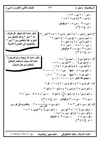 ‫اﻟﺮﯾﺎﺿﯿﺎت‬)‫ﺟﺒﺮ‬(‫اﻟﺜﺎﻧﻮى‬ ‫اﻟﺜﺎﻧﻰ‬ ‫اﻟﺼﻒ‬)‫ادﺑﻰ‬(
‫ـــــــــــــــــــــــــــــــــــــــــــــــــــــــــــــــــــــــــــــــــــ‬‫ـــــــــــــــــــــــــــــــــــــــــــــــــــــــــــــــــــ‬
‫ــــــــــــــــــــــــــــــــــــــــــــــــــــــــــــــــــــــــــــــــــــــــــــــــــــــــــــــــــــــــــــــــــــــــــــــــــــــ‬
‫اﻻﺳﺘﺎذ‬ ‫اﻋﺪاد‬/‫اﻟﻤﻨﻔﻠﻮطﻰ‬ ‫ﺧﺎﻟﺪ‬‫ت‬ ‫رﯾﺎﺿﯿﺎت‬ ‫ﺧﺒﯿﺮ‬ ‫ﻣﻌﻠﻢ‬/٠١١٥٤٨٠٢٨١١
٩٦
B‫س‬٢
–٢‫س‬–٣=٠
B)‫س‬–٣) (‫س‬+١= (٠
B‫س‬=٣‫س‬ ،=-١‫ﻣﺮﻓﻮض‬
B‫م‬.‫ح‬=}٣{
٢(‫ﻟ‬‫ـ‬‫ــﻮ‬٣
)‫س‬–١+ (‫ﻟـ‬‫ـﻮ‬٣
)‫س‬+١= (٣‫ﻟـ‬‫ـﻮ‬٣
٢
B‫ﻟــﻮ‬٣)‫س‬–١)(‫س‬+١= (‫ﻟــﻮ‬٣٢٣
B‫ﻟــﻮ‬٣)‫س‬٢
‫ــ‬١= (‫ﻟــﻮ‬٣٨
B‫س‬٢
–١=٨B‫س‬٢
=٩
B‫س‬=٣‫س‬ ،=-٣‫ﻣﺮﻓﻮض‬
B‫م‬.‫ح‬=}٣{
٣(A)‫ﻟــ‬‫س‬ ‫ـﻮ‬(٢
–‫ﻟ‬‫س‬ ‫ــﻮ‬٣
=٤
B)‫ﻟـ‬‫س‬ ‫ـﻮ‬(٢
–٣‫ﻟـ‬‫س‬ ‫ـﻮ‬–٤=٠
B)‫ﻟ‬‫س‬ ‫ــﻮ‬–٤) (‫ﻟـ‬‫س‬ ‫ـﻮ‬+١= (٠
B‫س‬ ‫ﻟــﻮ‬=٤‫س‬ ‫ﻣﻨﮭﺎ‬=١٠
٤
=١٠٠٠٠
،‫ﻟـ‬‫س‬ ‫ـﻮ‬=–١‫س‬ ‫ﻣﻨﮭﺎ‬=١٠
‫ــ‬١
=٠.١
B‫اﻟﺤﻞ‬ ‫ﻣﺠﻤﻮﻋﺔ‬=}١٠٠٠٠،٠.١{
٤(A‫ﻟﻮ‬)‫س‬+٢+ (‫ﻟﻮ‬)‫س‬–٢= (١–‫ﻟﻮ‬٢
B‫ﻟــﻮ‬)‫س‬+٢) (‫ــ‬ ‫س‬٢= (‫ﻟــﻮ‬١٠‫ﻟــﻮ‬ ‫ــ‬٢
B‫ﻟــﻮ‬)‫س‬٢
‫ــ‬٤= (‫ﻟــﻮ‬=‫ﻟــﻮ‬٥B‫س‬٢
‫ــ‬٤=٥B‫س‬٢
=٩
B‫س‬=٣‫س‬ ،=-٣‫ﻣﺮﻓﻮض‬B‫م‬.‫ح‬=}٣{
٥(A‫ﻟﻮ‬٣‫س‬+‫ﻟﻮ‬‫س‬٣=٢B‫ﻟﻮ‬٣‫س‬= +٢‫ﻟﻮ‬ ‫ﻓﻰ‬ ‫ﺑﺎﻟﻀﺮب‬٣‫س‬
B)‫ﻟﻮ‬٣‫س‬(٢
+١=٢‫ﻟﻮ‬٣‫س‬B)‫ﻟﻮ‬٣‫س‬(٢
‫ــ‬٢‫ﻟﻮس‬+١=٠
B)‫ﻟﻮ‬٣‫ــ‬ ‫س‬١) (‫ﻟﻮ‬٣‫س‬‫ــ‬١= (٠
B‫ﻟﻮ‬٣‫س‬=١B‫س‬=٣g‫اﻟﻤﺠﺎل‬
B‫م‬.‫ح‬=}٣{
‫طﺮف‬ ‫ﻛﻞ‬ ‫ﻧﺠﻌﻞ‬ ‫أﻧﻨﺎ‬ ‫داﺋﻤﺎ‬ ‫ﺗﺬﻛﺮ‬
‫ﺑﮫ‬"‫ﻟــﻮ‬"‫ﻣﻦ‬ ‫ﻟﻨﺘﻤﻜﻦ‬ ‫واﺣﺪ‬
‫ﻣﻦ‬ ‫ﻧﺘﺨﻠﺺ‬ ‫ھﻨﺎ‬ ‫و‬ ‫اﻟﺤﻞ‬"‫ﻟــﻮ‬"
‫اﻷﺳﯿﺔ‬ ‫اﻟﺼﻮرة‬ ‫اﻟﻰ‬ ‫ﺑﺎﻟﺘﺤﻮﯾﻞ‬
‫ﺗﺬﻛﺮ‬‫داﺋﻤﺎ‬‫وﺟﺪﻧﺎ‬ ‫إذا‬)‫ﻟﻮﻏﺎرﯾﺘﻢ‬(٢
‫اﻟﺘﺤﻠﯿﻞ‬ ‫ﻧﺴﺘﺨﺪم‬ ‫ﺳﻮف‬ ‫أﻧﻨﺎ‬ ‫اﻋﻠﻢ‬
‫اﻟﺴﺆال‬ ‫ﺣﻞ‬ ‫ﻣﻦ‬ ‫ﻟﻨﺘﻤﻜﻦ‬
١٠
٢
١
‫ﻟـﻮ‬٣‫س‬
 