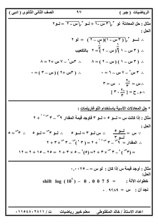 ‫اﻟﺮﯾﺎﺿﯿﺎت‬)‫ﺟﺒﺮ‬(‫اﻟﺜﺎﻧﻮى‬ ‫اﻟﺜﺎﻧﻰ‬ ‫اﻟﺼﻒ‬)‫ادﺑﻰ‬(
‫ـــــــــــــــــــــــــــــــــــــــــــــــــــــــــــــــــــــــــــــــــــ‬‫ـــــــــــــــــــــــــــــــــــــــــــــــــــــــــــــــــــ‬
‫ــــــــــــــــــــــــــــــــــــــــــــــــــــــــــــــــــــــــــــــــــــــــــــــــــــــــــــــــــــــــــــــــــــــــــــــــــــــ‬
‫اﻻﺳﺘﺎذ‬ ‫اﻋﺪاد‬/‫اﻟﻤﻨﻔﻠﻮطﻰ‬ ‫ﺧﺎﻟﺪ‬‫ت‬ ‫رﯾﺎﺿﯿﺎت‬ ‫ﺧﺒﯿﺮ‬ ‫ﻣﻌﻠﻢ‬/٠١١٥٤٨٠٢٨١١
٩٧
‫ﻣﺜﺎل‬:‫اﻟﻤﻌﺎدﻟﺔ‬ ‫ﺣﻞ‬‫ﻟﻮ‬٣
‫؟‬٣‫س‬"-١"+‫ﻟــﻮ‬٣
‫؟‬‫س‬"-"٢"=‫ﻟــﻮ‬٢
‫اﻟﺤﻞ‬:
B‫ﻟــــﻮ‬٣
‫؟‬)٣"‫س‬"-"١")("‫س‬"–"٢"= (‫ﻟﻮ‬٢
B)٣‫س‬–١) (‫س‬–٢= (٢‫ﺑﺎﻟﺘﻜﻌﯿﺐ‬
B)٣‫س‬–١) (‫س‬–٢= (٨B٣‫س‬٢
–٧‫س‬+٢=٨
B٣‫س‬٢
–٧‫س‬–٦=٠B)٣‫س‬+٢) (‫س‬–٣= (٠
B‫س‬=،‫س‬=٣
B‫م‬.‫ح‬=}،٣{
‫ـــــــ‬‫ـــــــــــــــــــــــــــــــــــــــــــــــــــــــــــــــــــــــــــــــــــــــــــــــــــــــــــــــــــــــــــــــــــــــــــــــ‬
*‫اﻟﻠﻮﻏﺎرﯾﺘﻤﺎت‬ ‫ﺑﺎﺳﺘﺨﺪام‬ ‫اﻷﺳﯿﺔ‬ ‫اﻟﻤﻌﺎدﻻت‬ ‫ﺣﻞ‬:
‫ﻣﺜﺎل‬:‫س‬ ‫ﻛﺎﻧﺖ‬ ‫إذا‬=‫ﻟـــﻮ‬٥÷‫ﻟـ‬‫ـﻮ‬٣‫اﻟﻤﻘﺪار‬ ‫ﻗﯿﻤﺔ‬ ‫ﻓﺎوﺟﺪ‬٩
‫س‬
–٣
‫س‬+١
+٢
‫اﻟﺤﻞ‬:
A‫س‬=‫ـــــــــــــ‬B‫ﻟــﻮ‬ ‫س‬٣=‫ﻟـــﻮ‬٥B‫ﻟــﻮ‬٣
‫س‬
=‫ﻟــﻮ‬٥B٣
‫س‬
=٥
B‫اﻟﻤﻘﺪار‬=٩
‫س‬
–٣
‫س‬+١
+٢) =٣٢
(
‫س‬
–٣
‫س‬
×٣+٢
) =٣
‫س‬
(٢
–٣
‫س‬
×٣+٢) =٥(٢
–٥×٣+٢=٢٥–١٥+٢=١٢
‫ــــــــــــــــــــــــــــــــــــــــــــــــــــــــــــــــــــــــــــــــــــــــــــــــــــــــــــــــــــــــــــــــــــــــــــــــــــــ‬
‫ﻣﺜﺎل‬:‫ﻛﺎن‬ ‫إذا‬ ‫س‬ ‫ﻗﯿﻤﺔ‬ ‫أوﺟﺪ‬:‫س‬ ‫ﻟﻮ‬=–٠.٠٠٧٥
‫اﻟﺤﻞ‬:
‫اﻵﻟﺔ‬ ‫ﺧﻄﻮات‬:0 . 0 0 7 5 =–)shift log ( 10
x
‫أن‬ ‫ﻧﺠﺪ‬:‫س‬=٩۲٨٩.٠
١
٣
١
٣
-٢
٣
-٢
٣
‫ﻟــ‬‫ـﻮ‬٥
‫ﻟـ‬‫ــﻮ‬٣
 