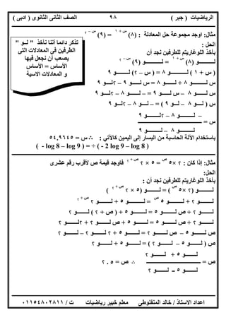 ‫اﻟﺮﯾﺎﺿﯿﺎت‬)‫ﺟﺒﺮ‬(‫اﻟﺜﺎﻧﻮى‬ ‫اﻟﺜﺎﻧﻰ‬ ‫اﻟﺼﻒ‬)‫ادﺑﻰ‬(
‫ـــــــــــــــــــــــــــــــــــــــــــــــــــــــــــــــــــــــــــــــــــ‬‫ـــــــــــــــــــــــــــــــــــــــــــــــــــــــــــــــــــ‬
‫ــــــــــــــــــــــــــــــــــــــــــــــــــــــــــــــــــــــــــــــــــــــــــــــــــــــــــــــــــــــــــــــــــــــــــــــــــــــ‬
‫اﻻﺳﺘﺎذ‬ ‫اﻋﺪاد‬/‫اﻟﻤﻨﻔﻠﻮطﻰ‬ ‫ﺧﺎﻟﺪ‬‫ت‬ ‫رﯾﺎﺿﯿﺎت‬ ‫ﺧﺒﯿﺮ‬ ‫ﻣﻌﻠﻢ‬/٠١١٥٤٨٠٢٨١١
٩٨
‫ﻣﺜﺎل‬:‫اﻟﻤﻌﺎدﻟﺔ‬ ‫ﺣﻞ‬ ‫ﻣﺠﻤﻮﻋﺔ‬ ‫اوﺟﺪ‬) :٨(
‫س‬+١
) =٩(
‫س‬–۲
‫اﻟﺤﻞ‬:
‫أن‬ ‫ﻧﺠﺪ‬ ‫ﻟﻠﻄﺮﻓﯿﻦ‬ ‫اﻟﻠﻮﻏﺎرﯾﺘﻢ‬ ‫ﺑﺄﺧﺬ‬
‫ﻟـــــــــــﻮ‬)٨(
‫س‬+١
=‫ﻟــــــــــــﻮ‬)٩(
‫س‬–۲
)‫س‬+١(‫ﻟــــــــــــﻮ‬٨) =‫س‬–۲(‫ﻟـــــــــﻮ‬٩
‫ﻟــــــــــﻮ‬ ‫س‬٨+‫ﻟـــــــﻮ‬٨=‫ﻟــــ‬ ‫س‬‫ــﻮ‬٩–۲‫ﻟـ‬‫ـ‬‫ــﻮ‬٩
‫ﻟــــ‬ ‫س‬‫ـــﻮ‬٨–‫ﻟــــــﻮ‬ ‫س‬٩=–‫ﻟــــ‬‫ـــﻮ‬٨–۲‫ﻟــ‬‫ــﻮ‬٩
‫س‬)‫ﻟــــﻮ‬٨–‫ﻟـــﻮ‬٩= (–‫ﻟ‬‫ــــﻮ‬٨–۲‫ﻟــ‬‫ـﻮ‬٩
‫س‬=‫ـــــــــــــــــــــــــــــــــــــــــــــــ‬
‫ﺑﺎﺳﺘﺨ‬‫ﻛﺎﻵﺗﻲ‬ ‫اﻟﯿﻤﯿﻦ‬ ‫إﻟﻰ‬ ‫اﻟﯿﺴﺎر‬ ‫ﻣﻦ‬ ‫اﻟﺤﺎﺳﺒﺔ‬ ‫اﻵﻟﺔ‬ ‫ﺪام‬:B‫س‬=٥٤.٩٦٤٥
( - 2 log 9 – log 8 )÷( - log 8 – log 9 ) =
‫ــــــــــــــــــــــــــــــــــــــــــــــــــــــــــــــــــــــــــــــــــــــــــــــــــــــ‬‫ــــــــــــــــــــــــــــــــــــــــــــــــ‬
‫ﻣﺜﺎل‬:‫ﻛﺎن‬ ‫إذا‬:۲×٥
‫ص‬
=٥×۲
‫ص‬+۲
‫ﻋﺸﺮى‬ ‫رﻗﻢ‬ ‫ﻷﻗﺮب‬ ‫ص‬ ‫ﻗﯿﻤﺔ‬ ‫ﻓﺎوﺟﺪ‬
‫اﻟﺤﻞ‬:
‫أن‬ ‫ﻧﺠﺪ‬ ‫ﻟﻠﻄﺮﻓﯿﻦ‬ ‫اﻟﻠﻮﻏﺎرﯾﺘﻢ‬ ‫ﺑﺄﺧﺬ‬:
‫ﻟــــــــــﻮ‬)۲×٥
‫ص‬
= (‫ﻟـــــــــﻮ‬)٥×۲
‫ص‬+۲
(
‫ﻟـــــــــﻮ‬۲+‫ﻟــــــــــﻮ‬٥
‫ص‬
=‫ﻟـــــــ‬‫ــــﻮ‬٥+‫ﻟـــــــــﻮ‬۲
‫ص‬+۲
‫ﻟــــــــﻮ‬۲+‫ﻟـــــــــﻮ‬ ‫ص‬٥=‫ﻟـــــــــﻮ‬٥) +‫ص‬+۲(‫ﻟــــــــﻮ‬۲
‫ﻟــــــــﻮ‬۲+‫ﻟــــــــﻮ‬ ‫ص‬٥=‫ﻟــــــــﻮ‬٥+‫ﻟــــــــﻮ‬ ‫ص‬۲+۲‫ﻟــــــــﻮ‬۲
‫ﻟــــــــﻮ‬ ‫ص‬٥–‫ﻟــــــــﻮ‬ ‫ص‬۲=‫ﻟــــــــﻮ‬٥+۲‫ﻟــــــــﻮ‬۲–‫ﻟــ‬‫ــــــﻮ‬۲
‫ص‬)‫ﻟــــــــﻮ‬٥–‫ﻟــــــــﻮ‬۲= (‫ﻟــــــــﻮ‬٥+‫ﻟــــــــﻮ‬۲
‫ص‬=‫ــــــــــــــــــــــــــــــــــــــــ‬B‫ص‬=٥.۲
–‫ﻟــــــــــﻮ‬٨–۲‫ﻟـــــــــﻮ‬٩
‫ﻟــــــــــﻮ‬٨–‫ﻟــــــــــﻮ‬٩
‫ﻟــــــــﻮ‬٥+‫ﻟــــــــﻮ‬۲
‫ﻟــــــــﻮ‬٥‫ﻟــــــــﻮ‬ ‫ــ‬۲
‫ﻧﺄﺧﺬ‬ ‫أﻧﻨﺎ‬ ‫داﺋﻤﺎ‬ ‫ﺗﺬﻛﺮ‬"‫ﻟــﻮ‬"
‫اﻟﺘﻰ‬ ‫اﻟﻤﻌﺎدﻻت‬ ‫ﻓﻰ‬ ‫اﻟﻄﺮﻓﯿﻦ‬
‫ﻓﯿﮭﺎ‬ ‫ﻧﺠﻌﻞ‬ ‫أن‬ ‫ﯾﺼﻌﺐ‬
‫اﻷﺳﺎس‬=‫اﻷﺳﺎس‬
‫اﻻﺳﯿﺔ‬ ‫اﻟﻤﻌﺎدﻻت‬ ‫و‬
 