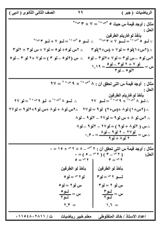 ‫اﻟﺮﯾﺎﺿﯿﺎت‬)‫ﺟﺒﺮ‬(‫اﻟﺜﺎﻧﻮى‬ ‫اﻟﺜﺎﻧﻰ‬ ‫اﻟﺼﻒ‬)‫ادﺑﻰ‬(
‫ـــــــــــــــــــــــــــــــــــــــــــــــــــــــــــــــــــــــــــــــــــ‬‫ـــــــــــــــــــــــــــــــــــــــــــــــــــــــــــــــــــ‬
‫ــــــــــــــــــــــــــــــــــــــــــــــــــــــــــــــــــــــــــــــــــــــــــــــــــــــــــــــــــــــــــــــــــــــــــــــــــــــ‬
‫اﻻﺳﺘﺎذ‬ ‫اﻋﺪاد‬/‫اﻟﻤﻨﻔﻠﻮطﻰ‬ ‫ﺧﺎﻟﺪ‬‫ت‬ ‫رﯾﺎﺿﯿﺎت‬ ‫ﺧﺒﯿﺮ‬ ‫ﻣﻌﻠﻢ‬/٠١١٥٤٨٠٢٨١١
٩٩
‫ﻣﺜﺎل‬:‫ﺣﯿﺚ‬ ‫س‬ ‫ﻗﯿﻤﺔ‬ ‫أوﺟﺪ‬٥٢‫س‬+١
=٧×٣‫س‬+٢
‫اﻟﺤﻞ‬:
‫اﻟﻄﺮﻓﯿﻦ‬ ‫ﻟﻮﻏﺎرﯾﺘﻢ‬ ‫ﺑﺄﺧﺬ‬ّ
A‫ﻟــﻮ‬٥٢‫س‬+١
=‫ﻟـــ‬‫ـﻮ‬٧×٣‫س‬+٢
B‫ﻟـــﻮ‬٥٢‫س‬+١
=‫ﻟــﻮ‬٧+‫ﻟــﻮ‬٣‫س‬+٢
B)٢‫س‬+١(‫ﻟﻮ‬٥=‫ﻟﻮ‬٧) +‫س‬+٢(‫ﻟﻮ‬٣B٢‫ﻟﻮ‬ ‫س‬٥+‫ﻟﻮ‬٥=‫ﻟﻮ‬٧+‫ﻟﻮ‬ ‫س‬٣+٢‫ﻟﻮ‬٣
٢‫ﻟﻮ‬ ‫س‬٥–‫ﻟﻮ‬ ‫س‬٣=‫ﻟﻮ‬٧+٢‫ﻟﻮ‬٣–‫ﻟﻮ‬٥B‫س‬)٢‫ﻟﻮ‬٥–‫ﻟﻮ‬٣= (‫ﻟﻮ‬٧+٢‫ﻟﻮ‬٣–‫ﻟﻮ‬٥
‫س‬=‫ـــــــــــــــــــــــــــــــــــــــ‬=١.١٩
‫ــــــــــــــــــــــــــــــــــــــــــــــــــــــــــــــــــــــــــــــــــــــــــــــــــــــــــــــــــــــــــــــــــــــــــــــــــــــ‬
‫ﻣﺜﺎل‬:‫أن‬ ‫ﺗﺤﻘﻖ‬ ‫اﻟﺘﻰ‬ ‫س‬ ‫ﻗﯿﻤﺔ‬ ‫أوﺟﺪ‬:٨٢‫س‬+١
×٩‫س‬+٢
=٢٧
‫اﻟﺤﻞ‬:
‫اﻟﻄﺮﻓﯿﻦ‬ ‫ﻟﻮﻏﺎرﯾﺘﻢ‬ ‫ﺑﺄﺧﺬ‬
B‫ﻟــﻮ‬٨٢‫س‬+١
×٩‫س‬+٢
=‫ﻟـــﻮ‬٢٧B‫ﻟـــﻮ‬٨٢‫س‬+١
+‫ﻟـﻮ‬٩‫س‬+٢
=‫ﻟﻮ‬٢٧
B)٢‫س‬+١(‫ﻟﻮ‬٨)+‫س‬+٢(‫ﻟﻮ‬٩=‫ﻟﻮ‬٢٧B٢‫ﻟﻮ‬ ‫س‬٨+‫ﻟﻮ‬٨+‫ﻟﻮ‬ ‫س‬٩+٢‫ﻟﻮ‬٩=‫ﻟﻮ‬٢٧
B٢‫ﻟﻮ‬ ‫س‬٨+‫ﻟﻮ‬ ‫س‬٩=‫ﻟﻮ‬٢٧–٢‫ﻟﻮ‬٩–‫ﻟﻮ‬٨
B‫س‬)٢‫ﻟﻮ‬٨+‫ﻟﻮ‬٩= (‫ﻟﻮ‬٢٧–٢‫ﻟﻮ‬٩–‫ﻟﻮ‬٨
B‫س‬=‫ــ‬‫ـــــــــــــــــــــــــــــــــــــ‬=-٠.٥
‫ــــــــــــــــــــــــــــــــــــــــــــــــــــــــــــــــــــــــــــــــــــــــــــــــــــــــــــــــــــــــــــــــــــــــــــــــــــــ‬
‫ﻣﺜﺎل‬:‫أن‬ ‫ﺗﺤﻘﻖ‬ ‫اﻟﺘﻰ‬ ‫س‬ ‫ﻗﯿﻤﺔ‬ ‫أوﺟﺪ‬:٢٢‫س‬
–٨×٢‫س‬
+١٥=٠
‫اﻟﺤﻞ‬:)٢‫س‬
–٣) (٢‫س‬
–٥= (٠
٢‫س‬
=٣٢‫س‬
=٥
‫اﻟﻄﺮﻓﯿﻦ‬ ‫ﻟﻮ‬ ‫ﺑﺄﺧﺬ‬ ‫اﻟﻄﺮﻓﯿﻦ‬ ‫ﻟﻮ‬ ‫ﺑﺄﺧﺬ‬
‫ﻟــــﻮ‬٢‫س‬
=‫ﻟﻮ‬٣‫ﻟﻮ‬٢‫س‬
=‫ﻟﻮ‬٥
‫ﻟﻮ‬ ‫س‬٢=‫ﻟﻮ‬٣‫ﻟﻮ‬ ‫س‬٢=‫ﻟﻮ‬٥
‫س‬=‫س‬ ‫ـــــــــــ‬=‫ــــــــــــ‬
=١.٦=٢.٣
‫ﻟﻮ‬٧+٢‫ﻟﻮ‬٣–‫ﻟﻮ‬٥
٢‫ﻟﻮ‬٥–‫ﻟﻮ‬٣
‫ﻟﻮ‬٢٧–٢‫ﻟﻮ‬٩–‫ﻟﻮ‬٨
٢‫ﻟﻮ‬٨+‫ﻟﻮ‬٩
‫ﻟــﻮ‬٣
‫ﻟــﻮ‬٢
‫ﻟــﻮ‬٥
‫ﻟــﻮ‬٢
 