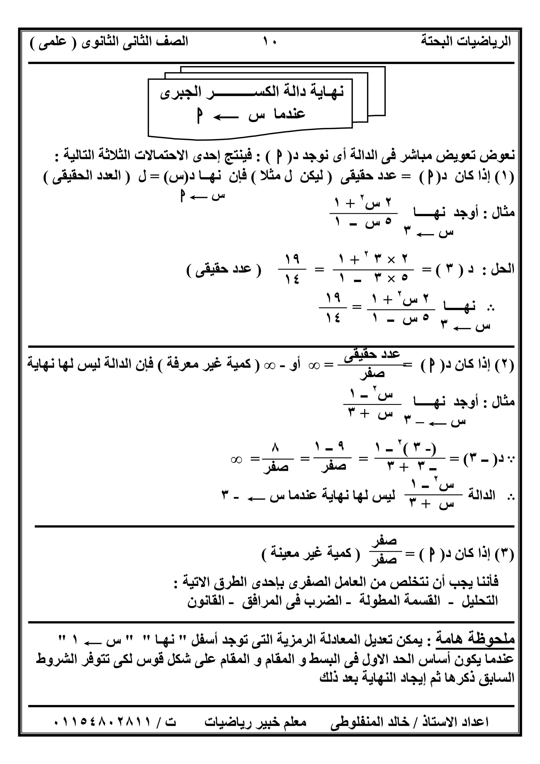 ‫اﻟﺜﺎﻧﻮى‬ ‫اﻟﺜﺎﻧﻰ‬ ‫اﻟﺼﻒ‬ ‫اﻟﺒﺤﺘﺔ‬ ‫اﻟﺮﯾﺎﺿﯿﺎت‬)‫ﻋﻠﻤﻰ‬(
‫ــــــــــــــــــــــــــــــــــــــــــــــــــــــــــــــــــــــــــــــــــ‬‫ــــــــــــــــــــــــــــــــــــــــــــــــــــــــــــــــــــ‬
‫ــــــــــــــــــــــــــــــــــــــــــــــــــــــــــــــــــــــــــــــــــــــــــــــــــــــــــــــــــــــــــــــــــــــــــــــــــــــ‬
‫اﻻﺳﺘﺎذ‬ ‫اﻋﺪاد‬/‫اﻟﻤﻨﻔﻠﻮطﻰ‬ ‫ﺧﺎﻟﺪ‬‫ت‬ ‫رﯾﺎﺿﯿﺎت‬ ‫ﺧﺒﯿﺮ‬ ‫ﻣﻌﻠﻢ‬/٠١١٥٤٨٠٢٨١١
١٠
‫د‬ ‫ﻧﻮﺟﺪ‬ ‫أى‬ ‫اﻟﺪاﻟﺔ‬ ‫ﻓﻰ‬ ‫ﻣﺒﺎﺷﺮ‬ ‫ﺗﻌﻮﯾﺾ‬ ‫ﻧﻌﻮض‬)‫ا‬: (‫ا‬ ‫اﻟﺜﻼﺛﺔ‬ ‫اﻻﺣﺘﻤﺎﻻت‬ ‫إﺣﺪى‬ ‫ﻓﯿﻨﺘﺞ‬‫ﻟﺘﺎﻟﯿﺔ‬:
)١(‫د‬ ‫ﻛﺎن‬ ‫إذا‬)‫ا‬= (‫ﺣﻘﯿﻘﻰ‬ ‫ﻋﺪد‬)‫ﻣﺜﻼ‬ ‫ل‬ ‫ﻟﯿﻜﻦ‬(‫د‬ ‫ﻧﮭــﺎ‬ ‫ﻓﺈن‬)‫س‬= (‫ل‬)‫اﻟﺤﻘﯿﻘﻰ‬ ‫اﻟﻌﺪد‬(
‫س‬C‫ا‬
‫ﻣﺜﺎل‬:‫أوﺟﺪ‬‫ﻧﮭـــــﺎ‬
‫س‬C٣
‫اﻟﺤﻞ‬:‫د‬)٣) = = (‫ﺣﻘﯿﻘﻰ‬ ‫ﻋﺪد‬(
B‫ﻧﮭـــــﺎ‬=
‫س‬C٣
‫ـــــــــــــــــــــــــــــــــــــــــــــــــــــــــــــــــــــــــــــــــــــــــــــــــــــــــــــــــــــــــــــــــــــــــــــــ‬‫ـــــــ‬
)٢(‫د‬ ‫ﻛﺎن‬ ‫إذا‬)‫ا‬= = (∞‫أو‬-∞)‫ﻣﻌﺮﻓﺔ‬ ‫ﻏﯿﺮ‬ ‫ﻛﻤﯿﺔ‬(‫ﻧﮭﺎﯾﺔ‬ ‫ﻟﮭﺎ‬ ‫ﻟﯿﺲ‬ ‫اﻟﺪاﻟﺔ‬ ‫ﻓﺈن‬
‫ﻣﺜﺎل‬:‫ﻧﮭـــــﺎ‬ ‫أوﺟﺪ‬
‫س‬C–٣
A‫د‬)‫ــ‬٣= = = = (∞
B‫اﻟﺪاﻟﺔ‬‫س‬ ‫ﻋﻨﺪﻣﺎ‬ ‫ﻧﮭﺎﯾﺔ‬ ‫ﻟﮭﺎ‬ ‫ﻟﯿﺲ‬C-٣
‫ــــــــــــــــــــــــــــــــــــــــــــــــــــــــــــــــــــــــــــــــــــــــــــــــــــــــــــــــــــــــــــــــــــــــــــــــــــ‬
)٣(‫د‬ ‫ﻛﺎن‬ ‫إذا‬)‫ا‬) = (‫ﻣﻌﯿﻨﺔ‬ ‫ﻏﯿﺮ‬ ‫ﻛﻤﯿﺔ‬(
‫اﻻﺗﯿﺔ‬ ‫اﻟﻄﺮق‬ ‫ﺑﺈﺣﺪى‬ ‫اﻟﺼﻔﺮى‬ ‫اﻟﻌﺎﻣﻞ‬ ‫ﻣﻦ‬ ‫ﻧﺘﺨﻠﺺ‬ ‫أن‬ ‫ﯾﺠﺐ‬ ‫ﻓﺄﻧﻨﺎ‬:
‫اﻟﺘﺤﻠﯿﻞ‬-‫اﻟﻤﻄﻮﻟﺔ‬ ‫اﻟﻘﺴﻤﺔ‬-‫اﻟﻤﺮاﻓﻖ‬ ‫ﻓﻰ‬ ‫اﻟﻀﺮب‬-‫اﻟﻘﺎﻧﻮن‬
‫ــــــــــــــــــــــــــــــــــــــــــــــــــــــــــــــــــــــــــــــــــــــــــــــــــــــــــــــــــــــــــــــــــــ‬‫ــــــــــــــــــ‬
‫ھﺎﻣﺔ‬ ‫ﻣﻠﺤﻮظﺔ‬:‫أﺳﻔﻞ‬ ‫ﺗﻮﺟﺪ‬ ‫اﻟﺘﻰ‬ ‫اﻟﺮﻣﺰﯾﺔ‬ ‫اﻟﻤﻌﺎدﻟﺔ‬ ‫ﺗﻌﺪﯾﻞ‬ ‫ﯾﻤﻜﻦ‬"‫ﻧﮭـﺎ‬" "‫س‬C١"
‫اﻟﺸﺮوط‬ ‫ﺗﺘﻮﻓﺮ‬ ‫ﻟﻜﻰ‬ ‫ﻗﻮس‬ ‫ﺷﻜﻞ‬ ‫ﻋﻠﻰ‬ ‫اﻟﻤﻘﺎم‬ ‫و‬ ‫اﻟﻤﻘﺎم‬ ‫و‬ ‫اﻟﺒﺴﻂ‬ ‫ﻓﻰ‬ ‫اﻻول‬ ‫اﻟﺤﺪ‬ ‫أﺳﺎس‬ ‫ﯾﻜﻮن‬ ‫ﻋﻨﺪﻣﺎ‬
‫ذﻟﻚ‬ ‫ﺑﻌﺪ‬ ‫اﻟﻨﮭﺎﯾﺔ‬ ‫إﯾﺠﺎد‬ ‫ﺛﻢ‬ ‫ذﻛﺮھﺎ‬ ‫اﻟﺴﺎﺑﻖ‬
‫اﻟﺠﺒﺮى‬ ‫اﻟﻜﺴـــــــــــﺮ‬ ‫داﻟﺔ‬ ‫ﻧﮭـﺎﯾﺔ‬
‫س‬ ‫ﻋﻨﺪﻣﺎ‬C‫ا‬
‫ﺻﻔﺮ‬
‫ﺻﻔﺮ‬
٢‫س‬٢
+١
٥‫ــ‬ ‫س‬١
٢×٣٢
+١
٥×٣‫ــ‬١
١٩
١٤
٢‫س‬٢
+١
٥‫ــ‬ ‫س‬١
١٩
١٤
‫ﺣﻘﯿﻘﻰ‬ ‫ﻋﺪد‬
‫ﺻﻔﺮ‬
‫س‬٢
‫ــ‬١
‫س‬+٣
)-٣(٢
‫ــ‬١
‫ــ‬٣+٣
٩‫ــ‬١
‫ﺻﻔﺮ‬
٨
‫ﺻﻔﺮ‬
‫س‬٢
‫ــ‬١
‫س‬+٣
 