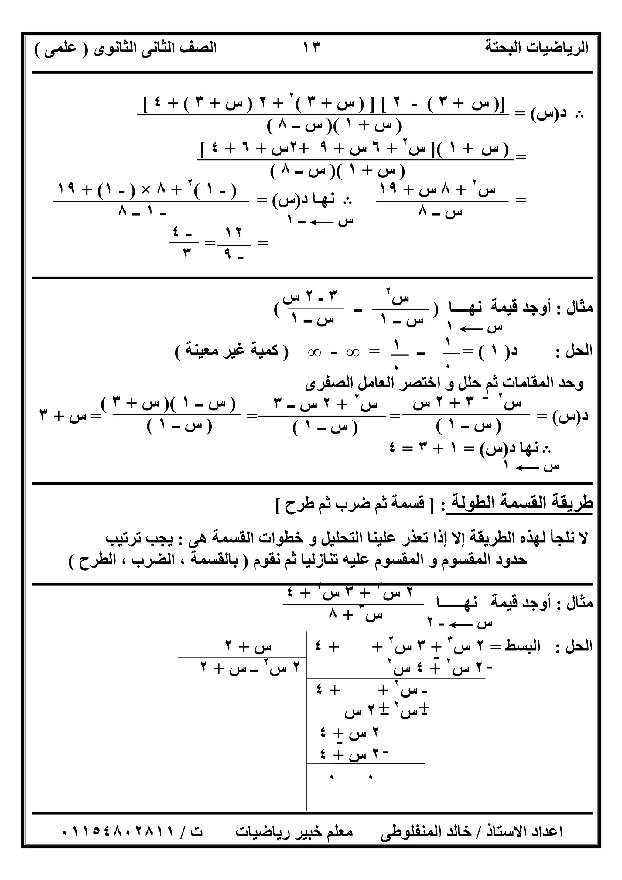 ‫اﻟﺜﺎﻧﻮى‬ ‫اﻟﺜﺎﻧﻰ‬ ‫اﻟﺼﻒ‬ ‫اﻟﺒﺤﺘﺔ‬ ‫اﻟﺮﯾﺎﺿﯿﺎت‬)‫ﻋﻠﻤﻰ‬(
‫ــــــــــــــــــــــــــــــــــــــــــــــــــــــــــــــــــــــــــــــــــ‬‫ــــــــــــــــــــــــــــــــــــــــــــــــــــــــــــــــــــ‬
‫ــــــــــــــــــــــــــــــــــــــــــــــــــــــــــــــــــــــــــــــــــــــــــــــــــــــــــــــــــــــــــــــــــــــــــــــــــــــ‬
‫اﻻﺳﺘﺎذ‬ ‫اﻋﺪاد‬/‫اﻟﻤﻨﻔﻠﻮطﻰ‬ ‫ﺧﺎﻟﺪ‬‫ت‬ ‫رﯾﺎﺿﯿﺎت‬ ‫ﺧﺒﯿﺮ‬ ‫ﻣﻌﻠﻢ‬/٠١١٥٤٨٠٢٨١١
١٣
B‫د‬)‫س‬= (
=
=B‫د‬ ‫ﻧﮭـﺎ‬)‫س‬= (
==
‫ــــــــــــــــــــــــــــــــــــــــــــــــــــــــــــــــــــــــــــــــــــــــــــــــــــــــــــــــــــــــــــــــــــــــــــــــــــــ‬
‫ﻣﺜﺎل‬:‫ﻧﮭــــﺎ‬ ‫ﻗﯿﻤﺔ‬ ‫أوﺟﺪ‬)‫ــ‬(
‫اﻟﺤﻞ‬:‫د‬)١= (‫ــ‬=∞-∞)‫ﻣﻌﯿﻨﺔ‬ ‫ﻏﯿﺮ‬ ‫ﻛﻤﯿﺔ‬(
‫اﻟﺼﻔﺮى‬ ‫اﻟﻌﺎﻣﻞ‬ ‫اﺧﺘﺼﺮ‬ ‫و‬ ‫ﺣﻠﻞ‬ ‫ﺛﻢ‬ ‫اﻟﻤﻘﺎﻣﺎت‬ ‫وﺣﺪ‬
‫د‬)‫س‬= = = = (‫س‬+٣
B‫د‬ ‫ﻧﮭﺎ‬)‫س‬= (١+٣=٤
‫ـــــــ‬‫ـــــــــــــــــــــــــــــــــــــــــــــــــــــــــــــــــــــــــــــــــــــــــــــــــــــــــــــــــــــــــــــــــــــــــــــــ‬
‫اﻟﻄﻮﻟﺔ‬ ‫اﻟﻘﺴﻤﺔ‬ ‫طﺮﯾﻘﺔ‬] :‫طﺮح‬ ‫ﺛﻢ‬ ‫ﺿﺮب‬ ‫ﺛﻢ‬ ‫ﻗﺴﻤﺔ‬[
‫ھﻰ‬ ‫اﻟﻘﺴﻤﺔ‬ ‫ﺧﻄﻮات‬ ‫و‬ ‫اﻟﺘﺤﻠﯿﻞ‬ ‫ﻋﻠﯿﻨﺎ‬ ‫ﺗﻌﺬر‬ ‫إذا‬ ‫إﻻ‬ ‫اﻟﻄﺮﯾﻘﺔ‬ ‫ﻟﮭﺬه‬ ‫ﻧﻠﺠﺄ‬ ‫ﻻ‬:‫ﺗﺮﺗﯿﺐ‬ ‫ﯾﺠﺐ‬
‫ﻧﻘﻮم‬ ‫ﺛﻢ‬ ‫ﺗﻨﺎزﻟﯿﺎ‬ ‫ﻋﻠﯿﮫ‬ ‫اﻟﻤﻘﺴﻮم‬ ‫و‬ ‫اﻟﻤﻘﺴﻮم‬ ‫ﺣﺪود‬)‫اﻟﻄﺮح‬ ، ‫اﻟﻀﺮب‬ ، ‫ﺑﺎﻟﻘﺴﻤﺔ‬(
‫ــــــــــــــــــــــــــــــــــــــــــــــــــــــــــــــــــــــــــــــــــــــــــــــــــــــــــــــــــــــــــــــــــــــــــــــــ‬‫ــــــ‬
‫ﻣﺜﺎل‬:‫ﻧﮭــــــﺎ‬ ‫ﻗﯿﻤﺔ‬ ‫أوﺟﺪ‬
‫اﻟﺤﻞ‬:‫اﻟﺒﺴﻂ‬=٢‫س‬٣
+٣‫س‬٢
+ +٤‫س‬+٢
٢‫س‬٢
+٤‫س‬٢
٢‫س‬٢
‫س‬ ‫ــ‬+٢
-‫س‬٢
+ +٤
-‫س‬٢
‫ــ‬٢‫س‬
٢‫س‬+٤
٢‫س‬+٤
٠٠
)]‫س‬+٣(-٢) ] [‫س‬+٣(٢
+٢)‫س‬+٣+ (٤[
)‫س‬+١)(‫ـ‬ ‫س‬‫ـ‬٨(
)‫س‬+١](‫س‬٢
+٦‫س‬+٩+٢‫س‬+٦+٤[
)‫س‬+١)(‫ــ‬ ‫س‬٨(
‫س‬٢
+٨‫س‬+١٩
‫ــ‬ ‫س‬٨
)-١(٢
+٨×)-١+ (١٩
-١‫ــ‬٨ ‫س‬C‫ــ‬١
١٢
-٩
-٤
٣
‫س‬٢
‫ــ‬ ‫س‬١
٣‫ـ‬٢‫س‬
‫ــ‬ ‫س‬١ ‫س‬C١
١
٠
١
٠
‫س‬٢‫ــ‬
٣+٢‫س‬
)‫ــ‬ ‫س‬١(
‫س‬٢
+٢‫ــ‬ ‫س‬٣
)‫ــ‬ ‫س‬١(
)‫ــ‬ ‫س‬١)(‫س‬+٣(
)‫ــ‬ ‫س‬١(
‫س‬C١
٢‫س‬٣
+٣‫س‬٢
+٤
‫س‬٣
+٨ ‫س‬C-٢
- -
++
-
-
 