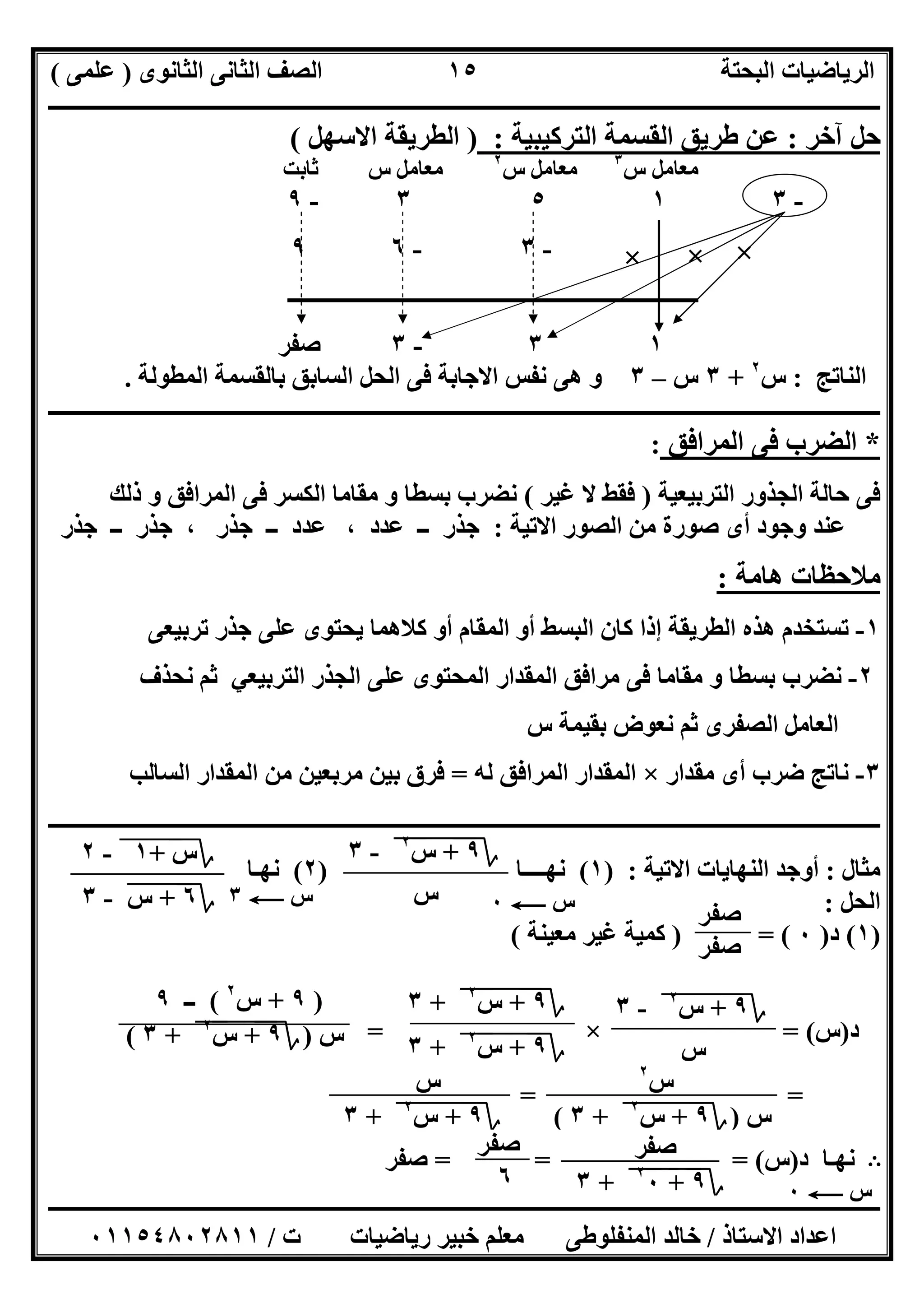 ‫اﻟﺜﺎﻧﻮى‬ ‫اﻟﺜﺎﻧﻰ‬ ‫اﻟﺼﻒ‬ ‫اﻟﺒﺤﺘﺔ‬ ‫اﻟﺮﯾﺎﺿﯿﺎت‬)‫ﻋﻠﻤﻰ‬(
‫ــــــــــــــــــــــــــــــــــــــــــــــــــــــــــــــــــــــــــــــــــ‬‫ــــــــــــــــــــــــــــــــــــــــــــــــــــــــــــــــــــ‬
‫ــــــــــــــــــــــــــــــــــــــــــــــــــــــــــــــــــــــــــــــــــــــــــــــــــــــــــــــــــــــــــــــــــــــــــــــــــــــ‬
‫اﻻﺳﺘﺎذ‬ ‫اﻋﺪاد‬/‫اﻟﻤﻨﻔﻠﻮطﻰ‬ ‫ﺧﺎﻟﺪ‬‫ت‬ ‫رﯾﺎﺿﯿﺎت‬ ‫ﺧﺒﯿﺮ‬ ‫ﻣﻌﻠﻢ‬/٠١١٥٤٨٠٢٨١١
١٥
‫آﺧﺮ‬ ‫ﺣﻞ‬:‫اﻟﺘﺮﻛﯿﺒﯿﺔ‬ ‫اﻟﻘﺴﻤﺔ‬ ‫طﺮﯾﻖ‬ ‫ﻋﻦ‬:)‫اﻻﺳﮭﻞ‬ ‫اﻟﻄﺮﯾﻘﺔ‬(
‫س‬ ‫ﻣﻌﺎﻣﻞ‬٣
‫س‬ ‫ﻣﻌﺎﻣﻞ‬٢
‫ﺛﺎﺑﺖ‬ ‫س‬ ‫ﻣﻌﺎﻣﻞ‬
-٣١٥٣-٩
-٣-٦٩
‫ــــــــــــــــــــــــــــــــــــــــــــــــــــــــــــــــــــــــــ‬
١٣-٣‫ﺻﻔﺮ‬
‫اﻟﻨﺎﺗﺞ‬:‫س‬٢
+٣‫س‬–٣‫اﻟﻤﻄﻮﻟﺔ‬ ‫ﺑﺎﻟﻘﺴﻤﺔ‬ ‫اﻟﺴﺎﺑﻖ‬ ‫اﻟﺤﻞ‬ ‫ﻓﻰ‬ ‫اﻻﺟﺎﺑﺔ‬ ‫ﻧﻔﺲ‬ ‫ھﻰ‬ ‫و‬.
‫ــــــــــــــــــــــــــــــــــــــــــــــــــــــــــــــــــــــــــــــــــــــــــــــــــــــــــــــــــــــــــــــــــــــــــــــــــــــ‬
*‫اﻟﻤﺮاﻓﻖ‬ ‫ﻓﻰ‬ ‫اﻟﻀﺮب‬:
‫ﺣ‬ ‫ﻓﻰ‬‫اﻟﺘﺮﺑﯿﻌﯿﺔ‬ ‫اﻟﺠﺬور‬ ‫ﺎﻟﺔ‬)‫ﻏﯿﺮ‬ ‫ﻻ‬ ‫ﻓﻘﻂ‬(‫ذﻟﻚ‬ ‫و‬ ‫اﻟﻤﺮاﻓﻖ‬ ‫ﻓﻰ‬ ‫اﻟﻜﺴﺮ‬ ‫ﻣﻘﺎﻣﺎ‬ ‫و‬ ‫ﺑﺴﻄﺎ‬ ‫ﻧﻀﺮب‬
‫اﻻﺗﯿﺔ‬ ‫اﻟﺼﻮر‬ ‫ﻣﻦ‬ ‫ﺻﻮرة‬ ‫أى‬ ‫وﺟﻮد‬ ‫ﻋﻨﺪ‬:‫ﺟﺬر‬ ‫ــ‬ ‫ﺟﺬر‬ ، ‫ﺟﺬر‬ ‫ــ‬ ‫ﻋﺪد‬ ، ‫ﻋﺪد‬ ‫ــ‬ ‫ﺟﺬر‬
‫ھﺎﻣﺔ‬ ‫ﻣﻼﺣﻈﺎت‬:
١-‫ﺗﺮﺑ‬ ‫ﺟﺬر‬ ‫ﻋﻠﻰ‬ ‫ﯾﺤﺘﻮى‬ ‫ﻛﻼھﻤﺎ‬ ‫أو‬ ‫اﻟﻤﻘﺎم‬ ‫أو‬ ‫اﻟﺒﺴﻂ‬ ‫ﻛﺎن‬ ‫إذا‬ ‫اﻟﻄﺮﯾﻘﺔ‬ ‫ھﺬه‬ ‫ﺗﺴﺘﺨﺪم‬‫ﯿﻌﻰ‬
٢-‫ﻧﺤﺬف‬ ‫ﺛﻢ‬ ‫اﻟﺘﺮﺑﯿﻌﻲ‬ ‫اﻟﺠﺬر‬ ‫ﻋﻠﻰ‬ ‫اﻟﻤﺤﺘﻮى‬ ‫اﻟﻤﻘﺪار‬ ‫ﻣﺮاﻓﻖ‬ ‫ﻓﻰ‬ ‫ﻣﻘﺎﻣﺎ‬ ‫و‬ ‫ﺑﺴﻄﺎ‬ ‫ﻧﻀﺮب‬
‫س‬ ‫ﺑﻘﯿﻤﺔ‬ ‫ﻧﻌﻮض‬ ‫ﺛﻢ‬ ‫اﻟﺼﻔﺮى‬ ‫اﻟﻌﺎﻣﻞ‬
٣-‫ﻣﻘﺪار‬ ‫أى‬ ‫ﺿﺮب‬ ‫ﻧﺎﺗﺞ‬×‫ﻟﮫ‬ ‫اﻟﻤﺮاﻓﻖ‬ ‫اﻟﻤﻘﺪار‬=‫اﻟﺴﺎﻟﺐ‬ ‫اﻟﻤﻘﺪار‬ ‫ﻣﻦ‬ ‫ﻣﺮﺑﻌﯿﻦ‬ ‫ﺑﯿﻦ‬ ‫ﻓﺮق‬
‫ـــــــــــــــــــــــــــــــــــــــــــــــــــــــــــ‬‫ـــــــــــــــــــــــــــــــــــــــــــــــــــــــــــــــــــــــــــــــــــــــــــ‬
‫ﻣﺜﺎل‬:‫اﻻﺗﯿﺔ‬ ‫اﻟﻨﮭﺎﯾﺎت‬ ‫أوﺟﺪ‬) :١(‫ﻧﮭــــﺎ‬)٢(‫ﻧﮭـﺎ‬
‫اﻟﺤﻞ‬:
)١(‫د‬)٠) = (‫ﻣﻌﯿﻨﺔ‬ ‫ﻏﯿﺮ‬ ‫ﻛﻤﯿﺔ‬(
‫د‬)‫س‬= (×=
= =
B‫د‬ ‫ﻧﮭـﺎ‬)‫س‬= = = (‫ﺻﻔﺮ‬
‫؟‬٩+"‫س‬"
٢
"-٣
‫س‬
‫؟‬‫س‬+"١"-٢
‫؟‬٦+"‫س‬"-٣ ‫س‬C٠‫س‬C٣
‫ﺻﻔﺮ‬
‫ﺻﻔﺮ‬
‫؟‬٩+"‫س‬"
٢
"-٣
‫س‬
‫؟‬٩+"‫س‬"
٢
"+٣
‫؟‬٩+"‫س‬"
٢
"+٣
)٩+‫س‬٢
(‫ــ‬٩
‫س‬)‫؟‬٩+"‫س‬"
٢
"+٣(
‫س‬٢
‫س‬)‫؟‬٩+"‫س‬"
٢
"+٣(
‫س‬C٠
‫ﺻﻔﺮ‬
‫؟‬٩+"٠"
٢
"+٣
‫ﺻﻔﺮ‬
٦
‫س‬
‫؟‬٩+"‫س‬"
٢
"+٣
×××
 