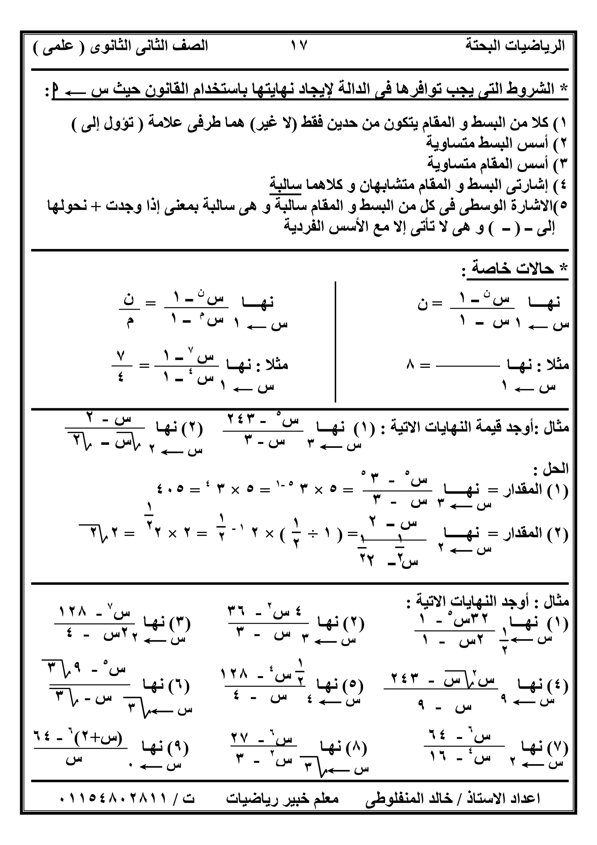 ‫اﻟﺜﺎﻧﻮى‬ ‫اﻟﺜﺎﻧﻰ‬ ‫اﻟﺼﻒ‬ ‫اﻟﺒﺤﺘﺔ‬ ‫اﻟﺮﯾﺎﺿﯿﺎت‬)‫ﻋﻠﻤﻰ‬(
‫ــــــــــــــــــــــــــــــــــــــــــــــــــــــــــــــــــــــــــــــــــ‬‫ــــــــــــــــــــــــــــــــــــــــــــــــــــــــــــــــــــ‬
‫ــــــــــــــــــــــــــــــــــــــــــــــــــــــــــــــــــــــــــــــــــــــــــــــــــــــــــــــــــــــــــــــــــــــــــــــــــــــ‬
‫اﻻﺳﺘﺎذ‬ ‫اﻋﺪاد‬/‫اﻟﻤﻨﻔﻠﻮطﻰ‬ ‫ﺧﺎﻟﺪ‬‫ت‬ ‫رﯾﺎﺿﯿﺎت‬ ‫ﺧﺒﯿﺮ‬ ‫ﻣﻌﻠﻢ‬/٠١١٥٤٨٠٢٨١١
١٧
*‫س‬ ‫ﺣﯿﺚ‬ ‫اﻟﻘﺎﻧﻮن‬ ‫ﺑﺎﺳﺘﺨﺪام‬ ‫ﻧﮭﺎﯾﺘﮭﺎ‬ ‫ﻹﯾﺠﺎد‬ ‫اﻟﺪاﻟﺔ‬ ‫ﻓﻰ‬ ‫ﺗﻮاﻓﺮھﺎ‬ ‫ﯾﺠﺐ‬ ‫اﻟﺘﻰ‬ ‫اﻟﺸﺮوط‬C‫ا‬:
١(‫ﻓﻘﻂ‬ ‫ﺣﺪﯾﻦ‬ ‫ﻣﻦ‬ ‫ﯾﺘﻜﻮن‬ ‫اﻟﻤﻘﺎم‬ ‫و‬ ‫اﻟﺒﺴﻂ‬ ‫ﻣﻦ‬ ‫ﻛﻼ‬)‫ﻏﯿﺮ‬ ‫ﻻ‬(‫ﻋﻼﻣﺔ‬ ‫طﺮﻓﻰ‬ ‫ھﻤﺎ‬)‫إﻟﻰ‬ ‫ﺗﺆول‬(
٢(‫ﻣﺘﺴﺎوﯾﺔ‬ ‫اﻟﺒﺴﻂ‬ ‫أﺳﺲ‬
٣(‫ﻣﺘﺴﺎوﯾﺔ‬ ‫اﻟﻤﻘﺎم‬ ‫أﺳﺲ‬
٤(‫اﻟﺒ‬ ‫إﺷﺎرﺗﻰ‬‫ﻛﻼھﻤﺎ‬ ‫و‬ ‫ﻣﺘﺸﺎﺑﮭﺎن‬ ‫اﻟﻤﻘﺎم‬ ‫و‬ ‫ﺴﻂ‬‫ﺳﺎﻟﺒﺔ‬
٥(‫وﺟﺪت‬ ‫إذا‬ ‫ﺑﻤﻌﻨﻰ‬ ‫ﺳﺎﻟﺒﺔ‬ ‫ھﻰ‬ ‫و‬ ‫ﺳﺎﻟﺒﺔ‬ ‫اﻟﻤﻘﺎم‬ ‫و‬ ‫اﻟﺒﺴﻂ‬ ‫ﻣﻦ‬ ‫ﻛﻞ‬ ‫ﻓﻰ‬ ‫اﻟﻮﺳﻄﻰ‬ ‫اﻻﺷﺎرة‬+‫ﻧﺤﻮﻟﮭﺎ‬
‫ــ‬ ‫إﻟﻰ‬)‫ــ‬(‫اﻟﻔﺮدﯾﺔ‬ ‫اﻷﺳﺲ‬ ‫ﻣﻊ‬ ‫إﻻ‬ ‫ﺗﺄﺗﻰ‬ ‫ﻻ‬ ‫ھﻰ‬ ‫و‬
‫ـــــــــــــــــــــــــــــــــــــــــــــــــــــــــــــــــــــــــــــــــــ‬‫ـــــــــــــــــــــــــــــــــــــــــــــــــــــــــــــــــــ‬
*‫ﺧﺎﺻﺔ‬ ‫ﺣﺎﻻت‬:
‫ﻧﮭــــﺎ‬=‫ﻧﮭــــﺎ‬ ‫ن‬=
‫س‬C١‫س‬C١
‫ﻣﺜﻼ‬:‫ﻧﮭــﺎ‬=٨‫ﻣﺜﻼ‬:‫ﻧﮭــﺎ‬=
‫س‬C١‫س‬C١
‫ـــــــــــــــــــــــــــــــــــــــــــــــــــــــ‬‫ـــــــــــــــــــــــــــــــــــــــــــــــــــــــــــــــــــــــــــــــــــــــــــــــ‬
‫ﻣﺜﺎل‬:‫اﻻﺗﯿﺔ‬ ‫اﻟﻨﮭﺎﯾﺎت‬ ‫ﻗﯿﻤﺔ‬ ‫أوﺟﺪ‬) :١(‫ﻧﮭـــﺎ‬)٢(‫ﻧﮭـﺎ‬
‫اﻟﺤﻞ‬:
)١(‫اﻟﻤﻘﺪار‬=‫ﻧﮭـــــﺎ‬=٥×٣٥-١
=٥×٣٤
=٤٠٥
)٢(‫اﻟﻤﻘﺪار‬=‫ﻧﮭـــــﺎ‬) =١÷(×٢١-
=٢×٢=٢‫؟‬٢
‫ــــــــــــــــــــــــــــــــــــــــــــــــــــــــــــــــــــــــــــــــــــــــــــــــــــــــــــــــــــــــــــــــــــــــــــــــــــــ‬
‫ﻣﺜ‬‫ﺎل‬:‫اﻻﺗﯿﺔ‬ ‫اﻟﻨﮭﺎﯾﺎت‬ ‫أوﺟﺪ‬:
)١(‫ﻧﮭـــﺎ‬)٢(‫ﻧﮭـﺎ‬)٣(‫ﻧﮭـﺎ‬
)٤(‫ﻧﮭــﺎ‬)٥(‫ﻧﮭـﺎ‬)٦(‫ﻧﮭـﺎ‬
)٧(‫ﻧﮭـﺎ‬)٨(‫ﻧﮭـﺎ‬)٩(‫ﻧﮭـﺎ‬
‫س‬C٣‫س‬C٢
‫س‬C٣
‫س‬٥
-٣٥
‫س‬-٣
‫س‬C٢
‫س‬‫ــ‬٢
‫س‬‫ــ‬٢
١
٢
١
٢
١
٢
١
٢
١
٢
٣٢‫س‬٥
-١
٢‫س‬-١ ‫س‬C١
٢
٤‫س‬٢
-٣٦
‫س‬-٣ ‫س‬C٣
‫س‬٧
-١٢٨
٢‫س‬-٤ ‫س‬C٢
‫س‬٤
-١٢٨
‫س‬-٤ ‫س‬C٤
‫س‬٢
‫؟‬‫س‬-٢٤٣
‫س‬-٩ ‫س‬C٩
‫س‬٥
-٩‫؟‬٣
‫س‬-‫؟‬٣
‫س‬C‫؟‬٣
‫س‬٦
-٦٤
‫س‬٤
-١٦ ‫س‬C٢
‫س‬٦
-٢٧
‫س‬٢
-٣ ‫س‬C‫؟‬٣
)‫س‬+٢(٦
-٦٤
‫س‬ ‫س‬C٠
١
٢
‫س‬‫ن‬
‫ــ‬١
‫ــ‬ ‫س‬١
‫س‬‫ن‬
‫ــ‬١
‫س‬‫م‬
‫ــ‬١
‫ن‬
‫م‬
‫س‬٧
‫ــ‬١
‫س‬٤
‫ــ‬١
٧
٤
‫س‬٥
-٢٤٣
‫س‬-٣
‫س‬-٢
‫؟‬‫س‬‫ــ‬‫؟‬٢
 