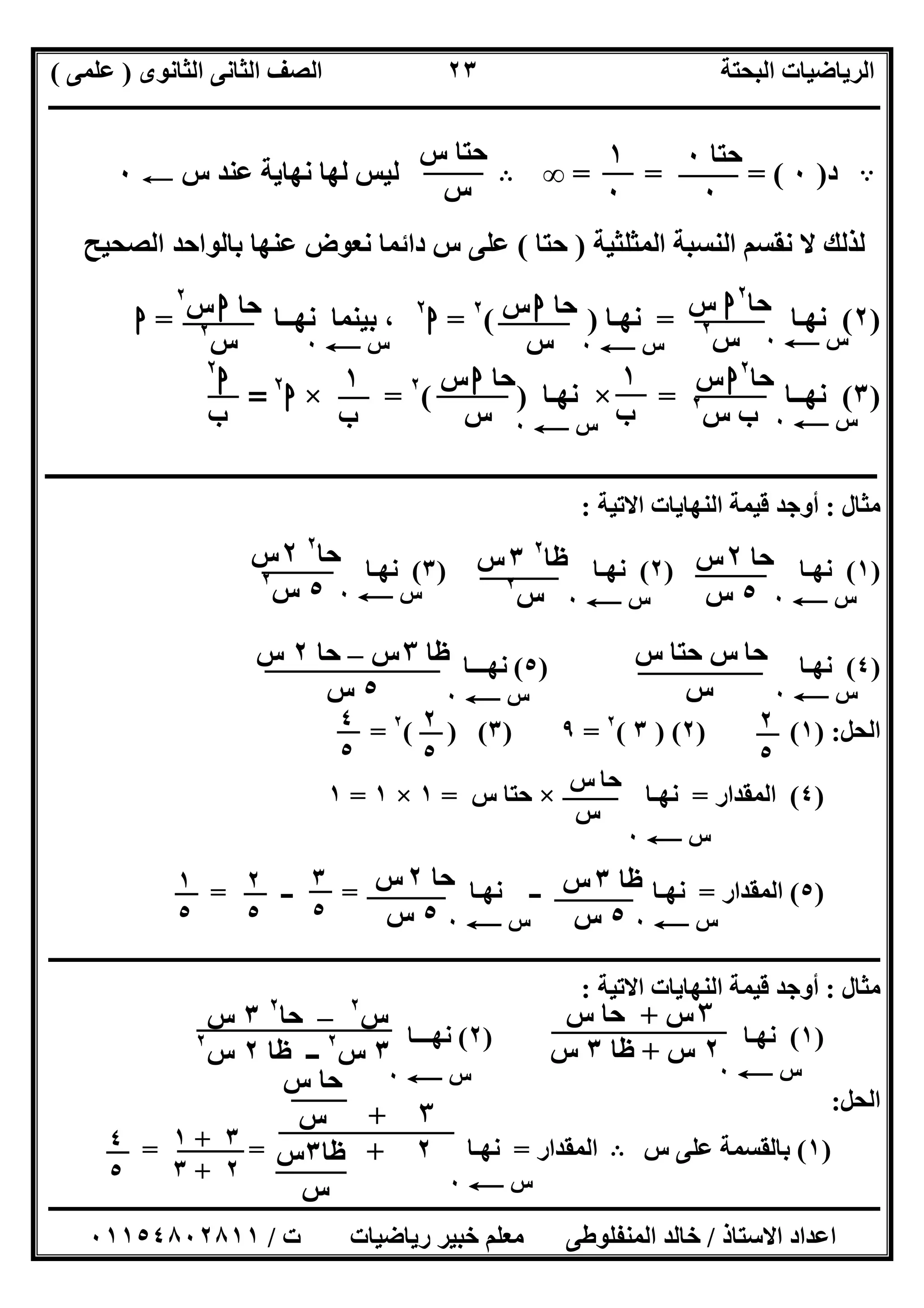‫اﻟﺜﺎﻧﻮى‬ ‫اﻟﺜﺎﻧﻰ‬ ‫اﻟﺼﻒ‬ ‫اﻟﺒﺤﺘﺔ‬ ‫اﻟﺮﯾﺎﺿﯿﺎت‬)‫ﻋﻠﻤﻰ‬(
‫ــــــــــــــــــــــــــــــــــــــــــــــــــــــــــــــــــــــــــــــــــ‬‫ــــــــــــــــــــــــــــــــــــــــــــــــــــــــــــــــــــ‬
‫ــــــــــــــــــــــــــــــــــــــــــــــــــــــــــــــــــــــــــــــــــــــــــــــــــــــــــــــــــــــــــــــــــــــــــــــــــــــ‬
‫اﻻﺳﺘﺎذ‬ ‫اﻋﺪاد‬/‫اﻟﻤﻨﻔﻠﻮطﻰ‬ ‫ﺧﺎﻟﺪ‬‫ت‬ ‫رﯾﺎﺿﯿﺎت‬ ‫ﺧﺒﯿﺮ‬ ‫ﻣﻌﻠﻢ‬/٠١١٥٤٨٠٢٨١١
٢٣
A‫د‬)٠= = = (∞B‫س‬ ‫ﻋﻨﺪ‬ ‫ﻧﮭﺎﯾﺔ‬ ‫ﻟﮭﺎ‬ ‫ﻟﯿﺲ‬C٠
‫اﻟﻤﺜﻠﺜﯿﺔ‬ ‫اﻟﻨﺴﺒﺔ‬ ‫ﻧﻘﺴﻢ‬ ‫ﻻ‬ ‫ﻟﺬﻟﻚ‬)‫ﺣﺘﺎ‬(‫اﻟﺼﺤﯿﺢ‬ ‫ﺑﺎﻟﻮاﺣﺪ‬ ‫ﻋﻨﮭﺎ‬ ‫ﻧﻌﻮض‬ ‫داﺋﻤﺎ‬ ‫س‬ ‫ﻋﻠﻰ‬
)٢(‫ﻧﮭـﺎ‬=‫ﻧﮭـﺎ‬( )٢
=‫ا‬٢
‫ﻧﮭــﺎ‬ ‫ﺑﯿﻨﻤﺎ‬ ،=‫ا‬
)٣(‫ﻧﮭــﺎ‬=×‫ﻧﮭـﺎ‬)(٢
=×‫ا‬٢
=
‫ـ‬‫ـ‬‫ـ‬‫ـ‬‫ـ‬‫ـ‬‫ـ‬‫ـ‬‫ـ‬‫ـ‬‫ـ‬‫ـ‬‫ـ‬‫ـ‬‫ـ‬‫ـ‬‫ـ‬‫ـ‬‫ـــــــــــــــــــــــــــــــــــــــــــــــــــــــــــــــــــــــــــــــــــــــــــــــــــــــــــــــــــــــــــــــــــــــ‬
‫ﻣﺜﺎل‬:‫اﻻﺗﯿﺔ‬ ‫اﻟﻨﮭﺎﯾﺎت‬ ‫ﻗﯿﻤﺔ‬ ‫أوﺟﺪ‬:
)١(‫ﻧﮭـﺎ‬)٢(‫ﻧﮭ‬‫ـﺎ‬)٣(‫ﻧﮭـﺎ‬
)٤(‫ﻧﮭـﺎ‬)٥(‫ﻧﮭـــﺎ‬
‫اﻟﺤﻞ‬) :١) (٢) (٣(٢
=٩)٣( ) (٢
=
)٤(‫اﻟﻤﻘﺪار‬=‫ﻧﮭـﺎ‬×‫س‬ ‫ﺣﺘﺎ‬=١×١=١
)٥(‫اﻟﻤﻘﺪار‬=‫ﻧﮭـﺎ‬ ‫ــ‬ ‫ﻧﮭـﺎ‬=‫ــ‬=
‫ـــــــــــــــــــــــــــــــــــــــــــــــــــــــــــــــــــــــــــــــــــــــــــــــــــــــــــــــــــــــــــــــــــــــــ‬‫ـــــــــــــ‬
‫ﻣﺜﺎل‬:‫اﻻﺗﯿﺔ‬ ‫اﻟﻨﮭﺎﯾﺎت‬ ‫ﻗﯿﻤﺔ‬ ‫أوﺟﺪ‬:
)١(‫ﻧﮭـﺎ‬)٢(‫ﻧﮭـــﺎ‬
‫اﻟﺤﻞ‬:
)١(‫س‬ ‫ﻋﻠﻰ‬ ‫ﺑﺎﻟﻘﺴﻤﺔ‬B‫اﻟﻤﻘﺪار‬=‫ﻧﮭـﺎ‬= =
‫ﺣﺘﺎ‬٠
٠
١
٠
‫س‬ ‫ﺣﺘﺎ‬
‫س‬
‫س‬C٠‫س‬C٠‫س‬C٠
‫ﺣﺎ‬٢
‫ا‬‫س‬
‫س‬٢
‫ﺣﺎ‬‫ا‬‫س‬
‫س‬
‫ﺣﺎ‬‫ا‬‫س‬٢
‫س‬٢
‫ﺣﺎ‬٢
‫ا‬‫س‬
‫س‬ ‫ب‬٢
‫س‬C٠
‫ﺣﺎ‬‫ا‬‫س‬
‫س‬
١
‫ب‬
١
‫ب‬
‫ا‬٢
‫ب‬ ‫س‬C٠
‫س‬C٠‫س‬C٠‫س‬C٠
‫س‬C٠‫س‬C٠
‫ﺣﺎ‬٢‫س‬
٥‫س‬
‫ظﺎ‬٢
٣‫س‬
‫س‬٢
‫ﺣﺎ‬٢
٢‫س‬
٥‫س‬٢
‫ﺣﺎ‬‫س‬ ‫ﺣﺘﺎ‬ ‫س‬
‫س‬
‫ظﺎ‬٣‫س‬–‫ﺣﺎ‬٢‫س‬
٥‫س‬
٢
٥
٢
٥
٤
٥
‫ﺣﺎ‬‫س‬
‫س‬
‫س‬C٠
‫ظﺎ‬٣‫س‬
٥‫س‬
‫ﺣﺎ‬٢‫س‬
٥‫س‬ ‫س‬C٠‫س‬C٠
٣
٥
٢
٥
١
٥
‫س‬٢
–‫ﺣﺎ‬٢
٣‫س‬
٣‫س‬٢
‫ظﺎ‬ ‫ــ‬٢‫س‬٢
٣‫س‬+‫س‬ ‫ﺣﺎ‬
٢‫س‬+‫ظﺎ‬٣‫س‬
‫س‬C٠‫س‬C٠
٣+
٢+
‫س‬ ‫ﺣﺎ‬
‫س‬
‫ظﺎ‬٣‫س‬
‫س‬
٣+١
٢+٣ ‫س‬C٠
٤
٥
 