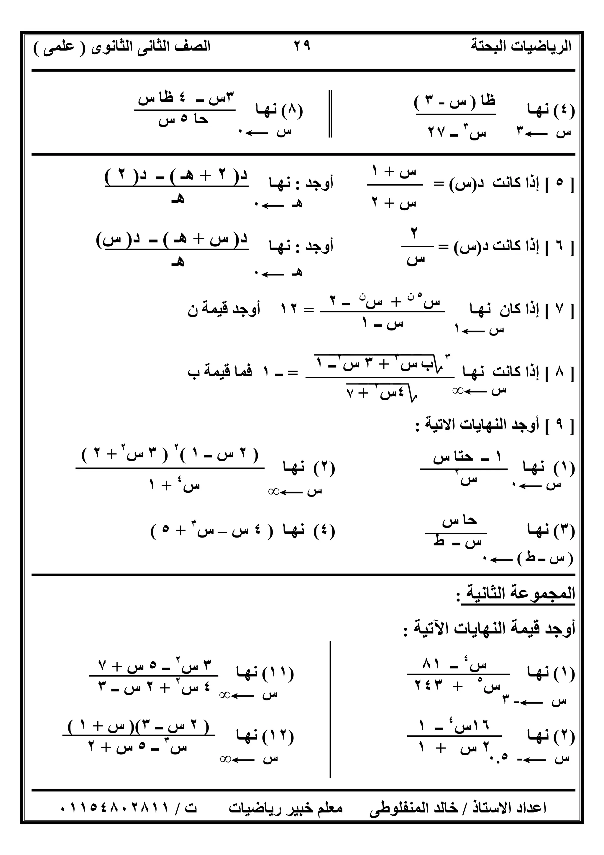 ‫اﻟﺜﺎﻧﻮى‬ ‫اﻟﺜﺎﻧﻰ‬ ‫اﻟﺼﻒ‬ ‫اﻟﺒﺤﺘﺔ‬ ‫اﻟﺮﯾﺎﺿﯿﺎت‬)‫ﻋﻠﻤﻰ‬(
‫ــــــــــــــــــــــــــــــــــــــــــــــــــــــــــــــــــــــــــــــــــ‬‫ــــــــــــــــــــــــــــــــــــــــــــــــــــــــــــــــــــ‬
‫ــــــــــــــــــــــــــــــــــــــــــــــــــــــــــــــــــــــــــــــــــــــــــــــــــــــــــــــــــــــــــــــــــــــــــــــــــــــ‬
‫اﻻﺳﺘﺎذ‬ ‫اﻋﺪاد‬/‫اﻟﻤﻨﻔﻠﻮطﻰ‬ ‫ﺧﺎﻟﺪ‬‫ت‬ ‫رﯾﺎﺿﯿﺎت‬ ‫ﺧﺒﯿﺮ‬ ‫ﻣﻌﻠﻢ‬/٠١١٥٤٨٠٢٨١١
٢٩
)٤(‫ﻧﮭـﺎ‬)٨(‫ﻧﮭـﺎ‬
‫ــــــــــــــــــــــــــــــــــــ‬‫ــــــــــــــــــــــــــــــــــــــــــــــــــــــــــــــــــــــــــــــــــــــــــــــــــــــــــــــــــ‬
]٥[‫د‬ ‫ﻛﺎﻧﺖ‬ ‫إذا‬)‫س‬= (‫أوﺟﺪ‬:‫ﻧﮭـﺎ‬
]٦[‫د‬ ‫ﻛﺎﻧﺖ‬ ‫إذا‬)‫س‬= (‫أوﺟﺪ‬:‫ﻧﮭـﺎ‬
]٧[‫ﻛ‬ ‫إذا‬‫ﻧﮭـﺎ‬ ‫ﺎن‬=١٢‫ن‬ ‫ﻗﯿﻤﺔ‬ ‫أوﺟﺪ‬
]٨[‫ﻧﮭـﺎ‬ ‫ﻛﺎﻧﺖ‬ ‫إذا‬=‫ــ‬١‫ب‬ ‫ﻗﯿﻤﺔ‬ ‫ﻓﻤﺎ‬
]٩[‫اﻻﺗﯿﺔ‬ ‫اﻟﻨﮭﺎﯾﺎت‬ ‫أوﺟﺪ‬:
)١(‫ﻧﮭـﺎ‬)٢(‫ﻧﮭـﺎ‬
)٣(‫ﻧﮭـﺎ‬)٤(‫ﻧﮭـﺎ‬)٤‫س‬–‫س‬٣
+٥(
‫ــــــــــــــــــــــــــــــــــــــــــــــــــــــــــــــــــــــــــــــــــــــــــــــــــــــــــــــــــــــــــــــــــــــــــــــــــــــ‬
‫اﻟﺜﺎﻧﯿﺔ‬ ‫اﻟﻤﺠﻤﻮﻋﺔ‬:
‫اﻟﻨﮭﺎﯾﺎت‬ ‫ﻗﯿﻤﺔ‬ ‫أوﺟﺪ‬‫اﻵﺗﯿﺔ‬:
)١(‫ﻧﮭـﺎ‬)١١(‫ﻧﮭـﺎ‬
)٢(‫ﻧﮭـﺎ‬)١٢(‫ﻧﮭـﺎ‬
‫س‬C٣‫س‬C٠
‫ظﺎ‬)‫س‬-٣(
‫س‬٣
‫ــ‬٢٧
٣‫ــ‬ ‫س‬٤‫س‬ ‫ظﺎ‬
‫ﺣﺎ‬٥‫س‬
‫س‬+١
‫س‬+٢
‫د‬)٢+‫ھ‬‫ـ‬(‫د‬ ‫ــ‬)٢(
‫ھـ‬ ‫ھـ‬C٠
٢
‫س‬
‫د‬)‫س‬+‫ھـ‬(‫د‬ ‫ــ‬)‫س‬(
‫ھـ‬ ‫ھـ‬C٠
١‫س‬ ‫ﺣﺘﺎ‬ ‫ــ‬
‫س‬٢
‫س‬C٠
)٢‫ــ‬ ‫س‬١(٢
)٣‫س‬٢
+٢(
‫س‬٤
+١ ‫س‬C∞
‫س‬ ‫ﺣﺎ‬
‫ط‬ ‫ــ‬ ‫س‬
)‫ط‬ ‫ــ‬ ‫س‬(C٠
‫س‬٥‫ن‬
+‫س‬‫ن‬
‫ــ‬٢
‫ــ‬ ‫س‬١ ‫س‬C١
‫س‬C-٣‫س‬C∞
‫س‬C-٠.٥
‫س‬٤
‫ــ‬٨١
‫س‬٥
+٢٤٣
١٦‫س‬٤
‫ــ‬١
٢‫س‬+١
٣‫س‬٢
‫ــ‬٥‫س‬+٧
٤‫س‬٢
+٢‫ــ‬ ‫س‬٣
)٢‫ــ‬ ‫س‬٣)(‫س‬+١(
‫س‬٣
‫ــ‬٥‫س‬+٢
‫س‬C∞
٣
‫؟‬‫س‬ ‫ب‬"
٣
"+"""٣"‫س‬"
٢
‫ــ‬"١"
‫؟‬٤‫س‬"
٢
"+"٧" ‫س‬C∞
 