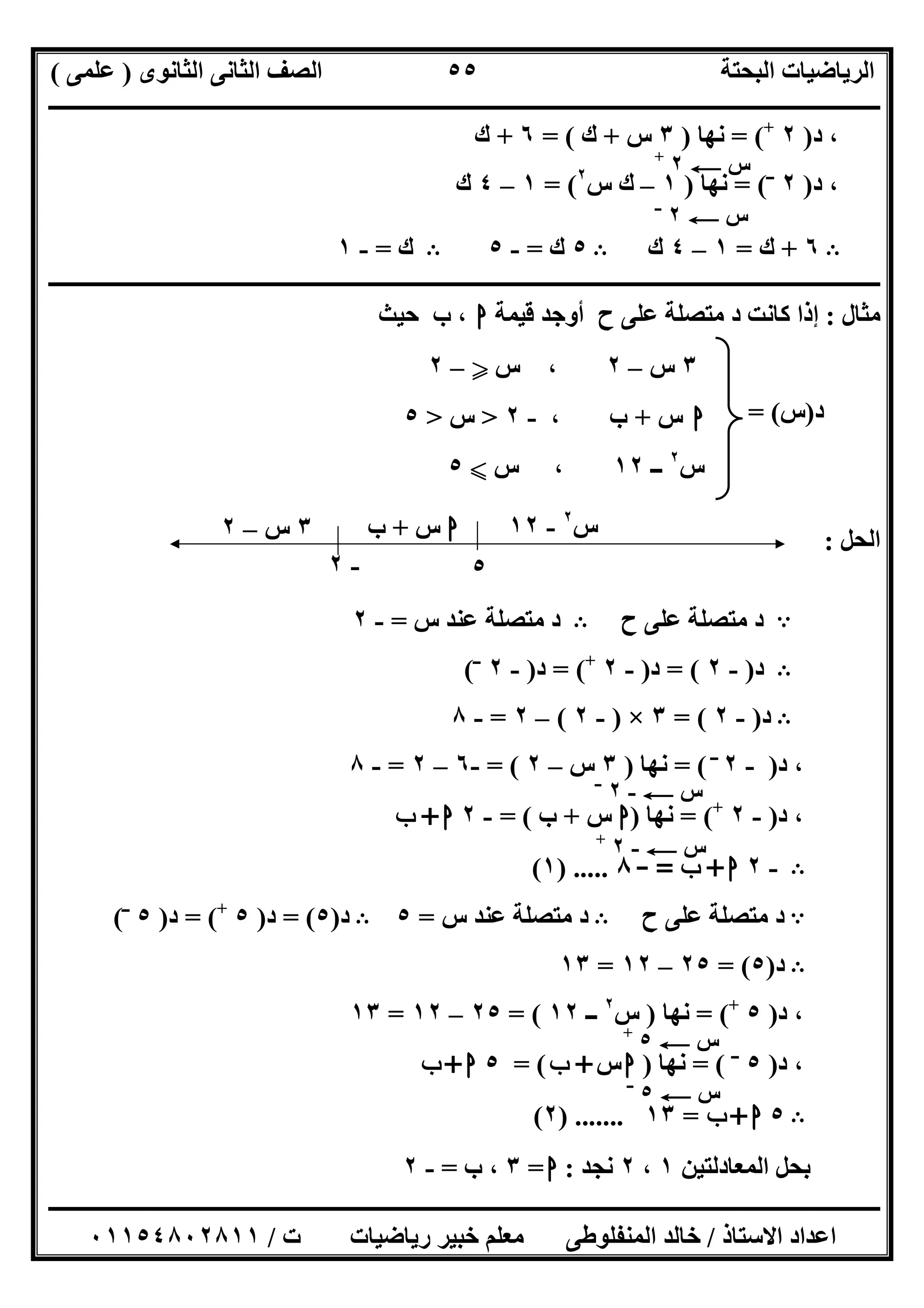 ‫اﻟﺜﺎﻧﻮى‬ ‫اﻟﺜﺎﻧﻰ‬ ‫اﻟﺼﻒ‬ ‫اﻟﺒﺤﺘﺔ‬ ‫اﻟﺮﯾﺎﺿﯿﺎت‬)‫ﻋﻠﻤﻰ‬(
‫ــــــــــــــــــــــــــــــــــــــــــــــــــــــــــــــــــــــــــــــــــ‬‫ــــــــــــــــــــــــــــــــــــــــــــــــــــــــــــــــــــ‬
‫ــــــــــــــــــــــــــــــــــــــــــــــــــــــــــــــــــــــــــــــــــــــــــــــــــــــــــــــــــــــــــــــــــــــــــــــــــــــ‬
‫اﻻﺳﺘﺎذ‬ ‫اﻋﺪاد‬/‫اﻟﻤﻨﻔﻠﻮطﻰ‬ ‫ﺧﺎﻟﺪ‬‫ت‬ ‫رﯾﺎﺿﯿﺎت‬ ‫ﺧﺒﯿﺮ‬ ‫ﻣﻌﻠﻢ‬/٠١١٥٤٨٠٢٨١١
٥٥
‫د‬ ،)٢+
= (‫ﻧﮭﺎ‬)٣‫س‬+‫ك‬= (٦+‫ك‬
‫د‬ ،)٢‫ــ‬
= (‫ﻧﮭﺎ‬)١–‫س‬ ‫ك‬٢
= (١–٤‫ك‬
B٦+‫ك‬=١–٤‫ك‬B٥‫ك‬=-٥B‫ك‬=-١
‫ـــــــــــــــــــــــــــــــــــــــــــــــــــــــــــــــــــــــــــــــــــــــــــــــــــــــــــــــــــــــــــــــــــ‬‫ـــــــــــــــــــ‬
‫ﻣﺜﺎل‬:‫ﻗﯿﻤﺔ‬ ‫أوﺟﺪ‬ ‫ح‬ ‫ﻋﻠﻰ‬ ‫ﻣﺘﺼﻠﺔ‬ ‫د‬ ‫ﻛﺎﻧﺖ‬ ‫إذا‬‫ا‬‫ﺣﯿﺚ‬ ‫ب‬ ،
‫د‬)‫س‬= (
‫اﻟﺤﻞ‬:
A‫ح‬ ‫ﻋﻠﻰ‬ ‫ﻣﺘﺼﻠﺔ‬ ‫د‬B‫س‬ ‫ﻋﻨﺪ‬ ‫ﻣﺘﺼﻠﺔ‬ ‫د‬=-٢
B‫د‬)-٢= (‫د‬)-٢+
= (‫د‬)-٢‫ــ‬
(
B‫د‬)-٢= (٣×)-٢(–٢=-٨
‫د‬ ،)-٢‫ــ‬
= (‫ﻧﮭﺎ‬)٣‫س‬–٢= (-٦–٢=-٨
‫د‬ ،)-٢+
= (‫ﻧﮭﺎ‬)‫ا‬‫س‬+‫ب‬= (-٢‫ا‬+‫ب‬
B-٢‫ا‬+‫ب‬=-٨) .....١(
A‫ح‬ ‫ﻋﻠﻰ‬ ‫ﻣﺘﺼﻠﺔ‬ ‫د‬B‫س‬ ‫ﻋﻨﺪ‬ ‫ﻣﺘﺼﻠﺔ‬ ‫د‬=٥B‫د‬)٥= (‫د‬)٥+
= (‫د‬)٥‫ــ‬
(
B‫د‬)٥= (٢٥–١٢=١٣
‫د‬ ،)٥+
= (‫ﻧﮭﺎ‬)‫س‬٢
‫ــ‬١٢= (٢٥–١٢=١٣
‫د‬ ،)٥‫ــ‬
= (‫ﻧﮭﺎ‬)‫ا‬‫س‬+‫ب‬= (٥‫ا‬+‫ب‬
B٥‫ا‬+‫ب‬=١٣) .......٢(
‫اﻟﻤﻌﺎدﻟﺘﯿﻦ‬ ‫ﺑﺤﻞ‬١،٢‫ﻧﺠﺪ‬:‫ا‬=٣‫ب‬ ،=-٢
‫س‬C٢‫ــ‬
‫س‬C٢+
٣‫س‬–٢‫س‬ ،Y–٢
‫ا‬‫س‬+، ‫ب‬-٢>‫س‬>٥
‫س‬٢
‫ــ‬١٢‫س‬ ،X٥
‫ا‬‫س‬+‫ب‬ ‫س‬٢
-١٢
٥-٢
٣‫س‬–٢
‫س‬C-٢‫ــ‬
‫س‬C-٢+
‫س‬C٥+
‫س‬C٥‫ــ‬
 