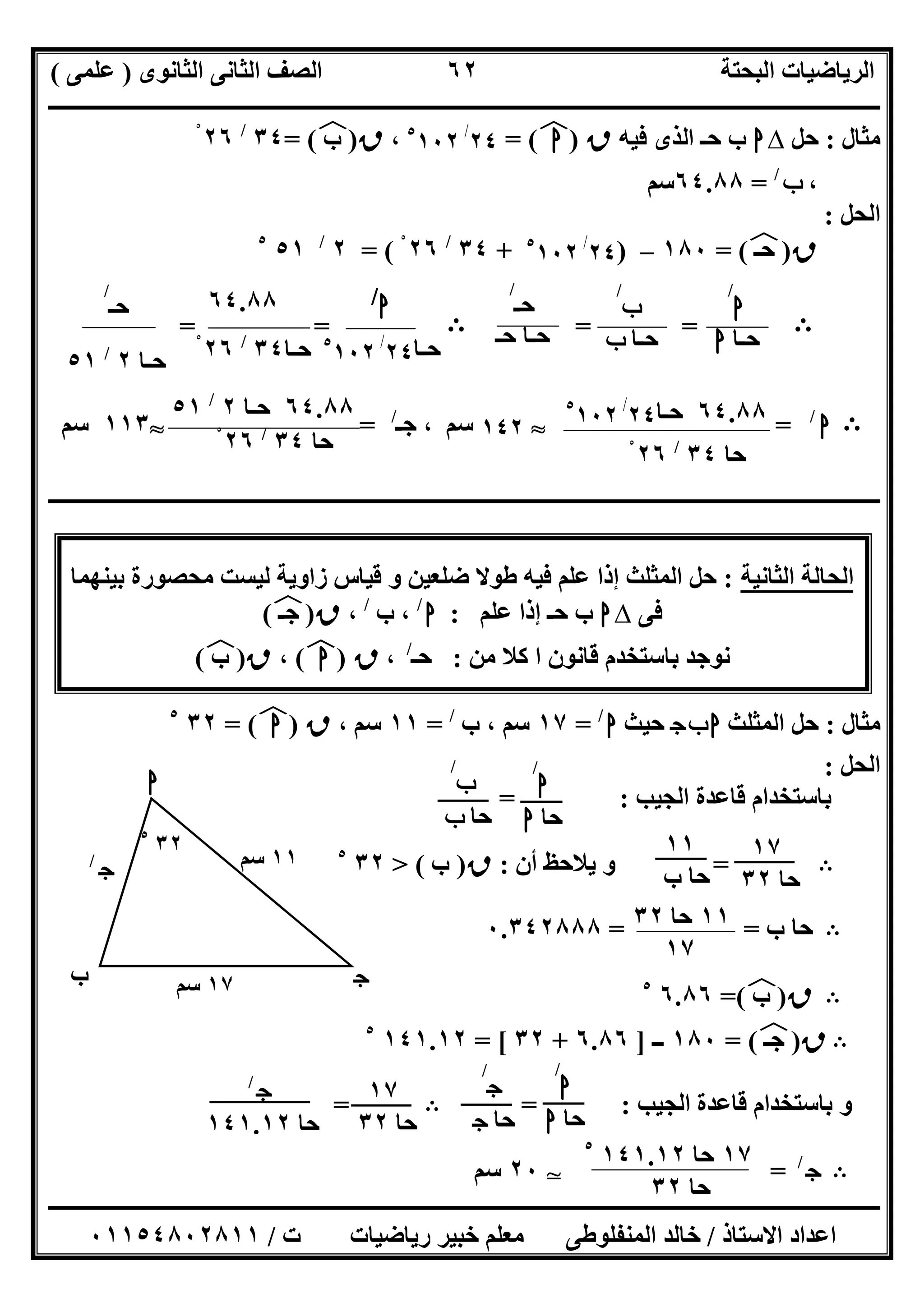 ‫اﻟﺜﺎﻧﻮى‬ ‫اﻟﺜﺎﻧﻰ‬ ‫اﻟﺼﻒ‬ ‫اﻟﺒﺤﺘﺔ‬ ‫اﻟﺮﯾﺎﺿﯿﺎت‬)‫ﻋﻠﻤﻰ‬(
‫ــــــــــــــــــــــــــــــــــــــــــــــــــــــــــــــــــــــــــــــــــ‬‫ــــــــــــــــــــــــــــــــــــــــــــــــــــــــــــــــــــ‬
‫ــــــــــــــــــــــــــــــــــــــــــــــــــــــــــــــــــــــــــــــــــــــــــــــــــــــــــــــــــــــــــــــــــــــــــــــــــــــ‬
‫اﻻﺳﺘﺎذ‬ ‫اﻋﺪاد‬/‫اﻟﻤﻨﻔﻠﻮطﻰ‬ ‫ﺧﺎﻟﺪ‬‫ت‬ ‫رﯾﺎﺿﯿﺎت‬ ‫ﺧﺒﯿﺮ‬ ‫ﻣﻌﻠﻢ‬/٠١١٥٤٨٠٢٨١١
٦٢
‫ﻣﺜﺎل‬:‫ﺣﻞ‬∆‫ا‬‫ﻓﯿﮫ‬ ‫اﻟﺬى‬ ‫ﺣـ‬ ‫ب‬‫ق‬)‫ا‬(‫ﻒ‬‫ﻓ‬=٢٤/٥
١٠٢،‫ق‬)‫ب‬(‫ﻒ‬‫ﻓ‬=٣٤/
٢٦ْ
،‫ب‬/
=٦٤.٨٨‫ﺳﻢ‬
‫اﻟﺤﻞ‬:
‫ق‬)‫ﺣـ‬(‫ﻒ‬‫ﻓ‬=١٨٠–)٢٤/٥
١٠٢+٣٤/
٢٦ْ= (٢/
٥١٥
B==B==
B‫ا‬/
=S١٤٢‫ﺳﻢ‬‫ﺟـ‬ ،/
=S١١٣‫ﺳﻢ‬
‫ــــــــــــــــــــــــــــــــــــــــــــــــــــــــــــــــــــــــــــــــــــ‬‫ــــــــــــــــــــــــــــــــــــــــــــــــــــــــــــــــــ‬
‫ا‬ ‫اﻟﺤﺎﻟﺔ‬‫ﻟﺜﺎﻧﯿﺔ‬:‫إذ‬ ‫اﻟﻤﺜﻠﺚ‬ ‫ﺣﻞ‬‫ﺑﯿﻨﮭﻤﺎ‬ ‫ﻣﺤﺼﻮرة‬ ‫ﻟﯿﺴﺖ‬ ‫زاوﯾﺔ‬ ‫ﻗﯿﺎس‬ ‫و‬ ‫ﺿﻠﻌﯿﻦ‬ ‫طﻮﻻ‬ ‫ﻓﯿﮫ‬ ‫ﻋﻠﻢ‬ ‫ا‬
‫ﻓﻰ‬∆‫ا‬‫ﻋﻠﻢ‬ ‫إذا‬ ‫ﺣـ‬ ‫ب‬:‫ا‬/
‫ب‬ ،/
،‫ق‬)‫ﺟـ‬(‫ﻒ‬‫ﻓ‬
‫ﺑﺎ‬ ‫ﻧﻮﺟﺪ‬‫ﺳﺘﺨﺪ‬‫ﻣﻦ‬ ‫ﻛﻼ‬ ‫ا‬ ‫ﻗﺎﻧﻮن‬ ‫م‬:‫ﺣـ‬/
،‫ق‬)‫ا‬(‫ﻒ‬‫ﻓ‬،‫ق‬)‫ب‬(‫ﻒ‬‫ﻓ‬
‫ﻣﺜﺎل‬:‫اﻟﻤﺜﻠﺚ‬ ‫ﺣﻞ‬‫ج‬‫ب‬‫ا‬‫ﺣﯿﺚ‬‫ا‬/
=١٧‫ب‬ ، ‫ﺳﻢ‬/
=١١، ‫ﺳﻢ‬‫ق‬)‫ا‬(‫ﻒ‬‫ﻓ‬=٣٢٥
‫اﻟﺤﻞ‬:
‫اﻟﺠﯿﺐ‬ ‫ﻗﺎﻋﺪة‬ ‫ﺑﺎﺳﺘﺨﺪام‬= :
B=‫أن‬ ‫ﯾﻼﺣﻆ‬ ‫و‬:‫ق‬)‫ب‬(>٣٢٥
B‫ب‬ ‫ﺣﺎ‬= =٠.٣٤٢٨٨٨
B‫ق‬)‫ب‬(‫ﻒ‬‫ﻓ‬=٦.٨٦٥
B‫ق‬)‫ﺟـ‬(‫ﻒ‬‫ﻓ‬=١٨٠‫ــ‬]٦.٨٦+٣٢= [١٤١.١٢٥
‫اﻟﺠﯿﺐ‬ ‫ﻗﺎﻋﺪة‬ ‫ﺑﺎﺳﺘﺨﺪام‬ ‫و‬= :B=
B‫ج‬/
=T٢٠‫ﺳﻢ‬
٦٤.٨٨‫ﺣـﺎ‬٢٤/٥
١٠٢
‫ﺣﺎ‬٣٤/
٢٦ْ
‫ا‬
/
‫ﺣـﺎ‬‫ا‬
‫ب‬
/
‫ﺣـﺎ‬‫ب‬
‫ﺣـ‬
/
‫ﺣـ‬ ‫ﺣـﺎ‬
‫ا‬/
‫ﺣـﺎ‬٢٤/٥
١٠٢
٦٤.٨٨
‫ﺣـﺎ‬٣٤/
٢٦ْ
‫ﺣـ‬
/
‫ﺣـﺎ‬٢/
٥١
٦٤.٨٨‫ﺣـﺎ‬٢/
٥١
‫ﺣﺎ‬٣٤/
٢٦ْ
١١‫ﺳﻢ‬‫ج‬/
‫ج‬
‫ا‬
‫ب‬ ١٧‫ﺳﻢ‬
٣٢٥
‫ا‬
/
‫ﺣﺎ‬‫ا‬
‫ب‬
/
‫ﺣﺎ‬‫ب‬
١١
‫ب‬ ‫ﺣﺎ‬
١٧
‫ﺣﺎ‬٣٢
١١‫ﺣﺎ‬٣٢
١٧
‫ا‬
/
‫ﺣﺎ‬‫ا‬
‫ج‬
/
‫ﺣﺎ‬‫ج‬
١٧
‫ﺣﺎ‬٣٢
‫ج‬/
‫ﺣﺎ‬١٤١.١٢
١٧‫ﺣﺎ‬١٤١.١٢٥
‫ﺣﺎ‬٣٢
 