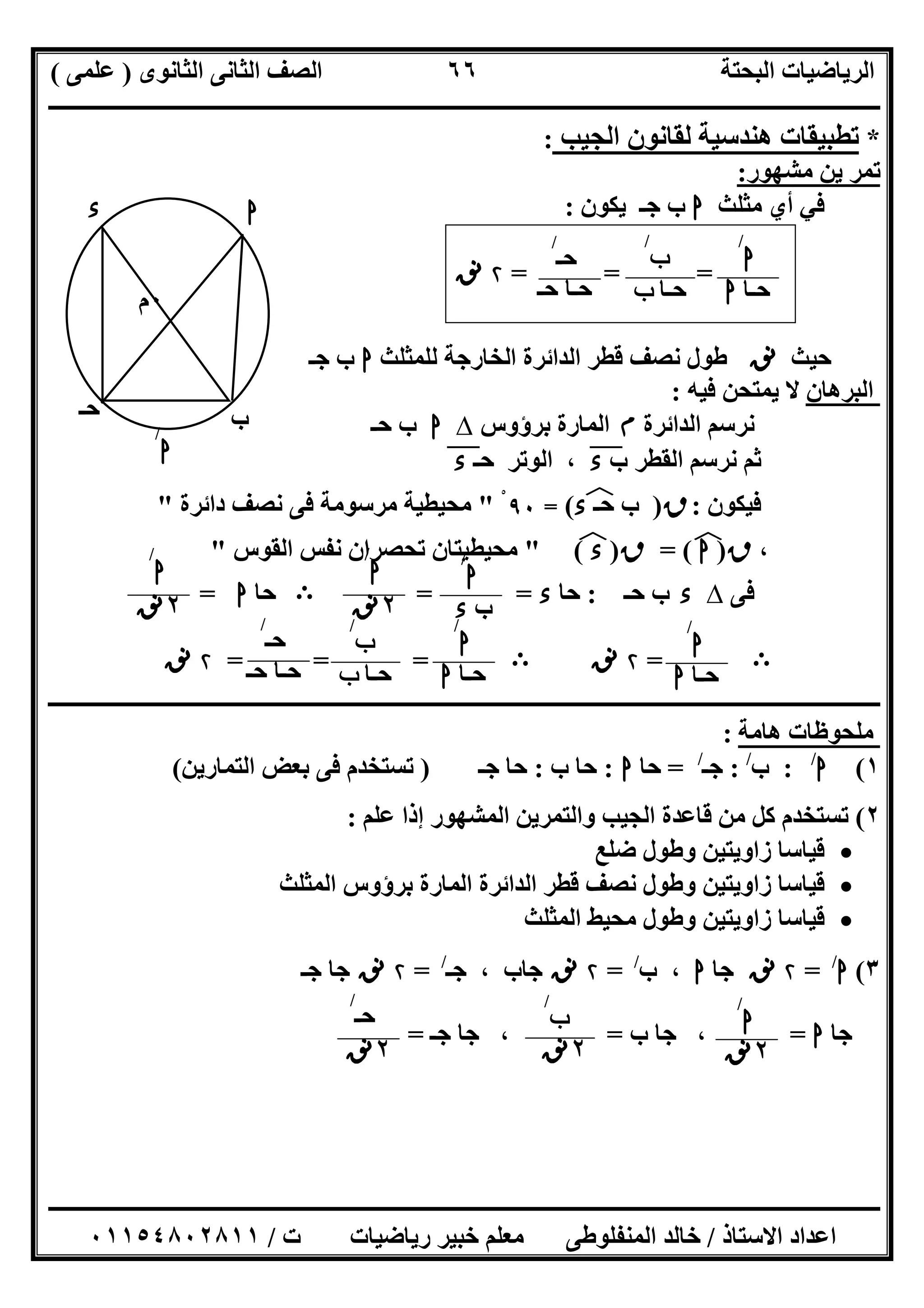 ‫اﻟﺜﺎﻧﻮى‬ ‫اﻟﺜﺎﻧﻰ‬ ‫اﻟﺼﻒ‬ ‫اﻟﺒﺤﺘﺔ‬ ‫اﻟﺮﯾﺎﺿﯿﺎت‬)‫ﻋﻠﻤﻰ‬(
‫ــــــــــــــــــــــــــــــــــــــــــــــــــــــــــــــــــــــــــــــــــ‬‫ــــــــــــــــــــــــــــــــــــــــــــــــــــــــــــــــــــ‬
‫ــــــــــــــــــــــــــــــــــــــــــــــــــــــــــــــــــــــــــــــــــــــــــــــــــــــــــــــــــــــــــــــــــــــــــــــــــــــ‬
‫اﻻﺳﺘﺎذ‬ ‫اﻋﺪاد‬/‫اﻟﻤﻨﻔﻠﻮطﻰ‬ ‫ﺧﺎﻟﺪ‬‫ت‬ ‫رﯾﺎﺿﯿﺎت‬ ‫ﺧﺒﯿﺮ‬ ‫ﻣﻌﻠﻢ‬/٠١١٥٤٨٠٢٨١١
٦٦
*‫اﻟﺠﯿﺐ‬ ‫ﻟﻘﺎﻧﻮن‬ ‫ھﻨﺪﺳﯿﺔ‬ ‫ﺗﻄﺒﯿﻘﺎت‬:
‫ﻣﺸﮭﻮر‬ ‫ﯾﻦ‬ ‫ﺗﻤﺮ‬:
‫ﻣﺜﻠﺚ‬ ‫أي‬ ‫ﻓﻲ‬‫ا‬‫ﯾﻜﻮن‬ ‫ﺟـ‬ ‫ب‬:
= ==۲‫ﻧﻖ‬
‫ﺣﯿﺚ‬‫ﻧﻖ‬‫ﻟﻠﻤﺜﻠﺚ‬ ‫اﻟﺨﺎرﺟﺔ‬ ‫اﻟﺪاﺋﺮة‬ ‫ﻗﻄﺮ‬ ‫ﻧﺼﻒ‬ ‫طﻮل‬‫ا‬‫ﺟـ‬ ‫ب‬
‫اﻟﺒﺮھﺎن‬‫ﻓﯿﮫ‬ ‫ﯾﻤﺘﺤﻦ‬ ‫ﻻ‬:
‫اﻟﺪاﺋﺮة‬ ‫ﻧﺮﺳﻢ‬‫م‬‫ﺑﺮؤوس‬ ‫اﻟﻤﺎرة‬∆‫ا‬‫ﺣـ‬ ‫ب‬
‫ب‬ ‫اﻟﻘﻄﺮ‬ ‫ﻧﺮﺳﻢ‬ ‫ﺛﻢ‬‫ء‬"‫ﺣـ‬ ‫اﻟﻮﺗﺮ‬ ،‫ء‬"
‫ﻓﯿﻜﻮن‬:‫ق‬)‫ب‬‫ﺣـ‬‫ء‬‫ﻒ‬‫ﻓ‬(=٩٠ْ"‫داﺋﺮة‬ ‫ﻧﺼﻒ‬ ‫ﻓﻰ‬ ‫ﻣﺮﺳﻮﻣﺔ‬ ‫ﻣﺤﯿﻄﯿﺔ‬"
،‫ق‬)‫ا‬(‫ﻒ‬‫ﻓ‬=‫ق‬)‫ء‬(‫ﻒ‬‫ﻓ‬"‫ﺗ‬ ‫ﻣﺤﯿﻄﯿﺘﺎن‬‫اﻟﻘﻮس‬ ‫ﻧﻔﺲ‬ ‫ﺤﺼﺮان‬"
‫ﻓﻰ‬∆‫ء‬‫ﺣـ‬ ‫ب‬:‫ﺣﺎ‬‫ء‬= =B‫ﺣﺎ‬‫ا‬=
B=۲‫ﻧﻖ‬B= ==۲‫ﻧﻖ‬
‫ــــــــــــــــــــــــــــــــــــــــــ‬‫ــــــــــــــــــــــــــــــــــــــــــــــــــــــــــــــــــــــــــــــــــــــــــــــــــــــــــــ‬
‫ھﺎﻣﺔ‬ ‫ﻣﻠﺤﻮظﺎت‬:
١(‫ا‬/
:‫ب‬/
:‫ﺟـ‬/
=‫ﺣﺎ‬‫ا‬:‫ب‬ ‫ﺣﺎ‬:‫ﺟـ‬ ‫ﺣﺎ‬)‫اﻟﺘﻤﺎرﯾﻦ‬ ‫ﺑﻌﺾ‬ ‫ﻓﻰ‬ ‫ﺗﺴﺘﺨﺪم‬(
٢(‫ﻋﻠﻢ‬ ‫إذا‬ ‫اﻟﻤﺸﮭﻮر‬ ‫واﻟﺘﻤﺮﯾﻦ‬ ‫اﻟﺠﯿﺐ‬ ‫ﻗﺎﻋﺪة‬ ‫ﻣﻦ‬ ‫ﻛﻞ‬ ‫ﺗﺴﺘﺨﺪم‬:
‫ﺿﻠﻊ‬ ‫وطﻮل‬ ‫زاوﯾﺘﯿﻦ‬ ‫ﻗﯿﺎﺳﺎ‬
‫اﻟﻤﺜﻠﺚ‬ ‫ﺑﺮؤوس‬ ‫اﻟﻤﺎرة‬ ‫اﻟﺪاﺋﺮة‬ ‫ﻗﻄﺮ‬ ‫ﻧﺼﻒ‬ ‫وطﻮل‬ ‫زاوﯾﺘﯿﻦ‬ ‫ﻗﯿﺎﺳﺎ‬
‫اﻟﻤﺜﻠﺚ‬ ‫ﻣﺤﯿﻂ‬ ‫وطﻮل‬ ‫زاوﯾﺘﯿﻦ‬ ‫ﻗﯿﺎﺳﺎ‬
٣(‫ا‬/
=۲‫ﻧﻖ‬‫ﺟﺎ‬‫ا‬،‫ب‬/
=۲‫ﻧﻖ‬‫ﺟﺎب‬،‫ﺟـ‬/
=۲‫ﻧﻖ‬‫ﺟـ‬ ‫ﺟﺎ‬
‫ﺟﺎ‬‫ا‬=‫ب‬ ‫ﺟﺎ‬ ،=،‫ﺟـ‬ ‫ﺟﺎ‬=
٠‫م‬
‫ب‬
‫ا‬
‫ﺣـ‬
‫ء‬
‫ا‬
/
‫ا‬
/
‫ﺣـﺎ‬‫ا‬
‫ب‬
/
‫ﺣـﺎ‬‫ب‬
‫ﺣـ‬
/
‫ﺣـ‬ ‫ﺣـﺎ‬
‫ا‬
/
‫ب‬‫ء‬
‫ا‬
/
٢‫ﻧﻖ‬
‫ا‬
/
٢‫ﻧﻖ‬
‫ا‬
/
‫ﺣـﺎ‬‫ا‬
‫ب‬
/
‫ﺣـﺎ‬‫ب‬
‫ﺣـ‬
/
‫ﺣـ‬‫ﺣـ‬ ‫ﺎ‬
‫ا‬
/
‫ﺣـﺎ‬‫ا‬
‫ا‬
/
٢‫ﻧﻖ‬
‫ب‬
/
٢‫ﻧﻖ‬
‫ﺣـ‬
/
٢‫ﻧﻖ‬
 