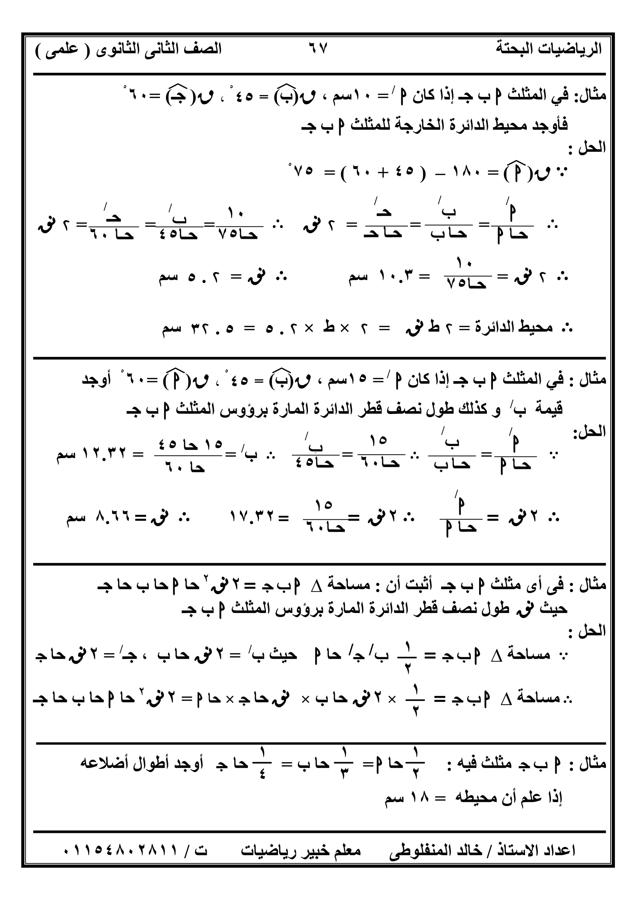 ‫اﻟﺜﺎﻧﻮى‬ ‫اﻟﺜﺎﻧﻰ‬ ‫اﻟﺼﻒ‬ ‫اﻟﺒﺤﺘﺔ‬ ‫اﻟﺮﯾﺎﺿﯿﺎت‬)‫ﻋﻠﻤﻰ‬(
‫ــــــــــــــــــــــــــــــــــــــــــــــــــــــــــــــــــــــــــــــــــ‬‫ــــــــــــــــــــــــــــــــــــــــــــــــــــــــــــــــــــ‬
‫ــــــــــــــــــــــــــــــــــــــــــــــــــــــــــــــــــــــــــــــــــــــــــــــــــــــــــــــــــــــــــــــــــــــــــــــــــــــ‬
‫اﻻﺳﺘﺎذ‬ ‫اﻋﺪاد‬/‫اﻟﻤﻨﻔﻠﻮطﻰ‬ ‫ﺧﺎﻟﺪ‬‫ت‬ ‫رﯾﺎﺿﯿﺎت‬ ‫ﺧﺒﯿﺮ‬ ‫ﻣﻌﻠﻢ‬/٠١١٥٤٨٠٢٨١١
٦٧
‫ﻣﺜﺎل‬:‫اﻟﻤﺜﻠﺚ‬ ‫ﻓﻲ‬‫ا‬‫ﻛﺎن‬ ‫إذا‬ ‫ﺟـ‬ ‫ب‬‫ا‬/
=١٠، ‫ﺳﻢ‬‫ق‬)‫ب‬(‫ﻒ‬‫ﻓ‬=٤٥، ْ‫ق‬)‫ﺟـ‬(‫ﻒ‬‫ﻓ‬=٦٠ْ
‫ﻟﻠﻤﺜﻠﺚ‬ ‫اﻟﺨﺎرﺟﺔ‬ ‫اﻟﺪاﺋﺮة‬ ‫ﻣﺤﯿﻂ‬ ‫ﻓﺄوﺟﺪ‬‫ا‬‫ﺟـ‬ ‫ب‬
‫اﻟ‬‫ﺤﻞ‬:
A‫ق‬)‫ا‬(‫ﻒ‬‫ﻓ‬=١٨٠–)٤٥+٦٠= (٧٥ْ
B= ==۲‫ﻧﻖ‬B= ==۲‫ﻧﻖ‬
B۲‫ﻧﻖ‬==١٠.٣‫ﺳﻢ‬B‫ﻧﻖ‬=۲.٥‫ﺳﻢ‬
B‫اﻟﺪاﺋﺮة‬ ‫ﻣﺤﯿﻂ‬=۲‫ط‬‫ﻧﻖ‬=۲×‫ط‬×۲.٥=٥.٣۲‫ﺳﻢ‬
‫ـــــــــــــــــــــــــــــــــــــــــــــــــــــــــــــــــــــــــــــــــــــــــــــــــــــــــــــــــــــــــــــــــــــــــــــــــــــ‬‫ـ‬
‫ﻣﺜﺎل‬:‫اﻟﻤﺜﻠﺚ‬ ‫ﻓﻲ‬‫ا‬‫ﻛﺎن‬ ‫إذا‬ ‫ﺟـ‬ ‫ب‬‫ا‬/
=١٥، ‫ﺳﻢ‬‫ق‬)‫ب‬(‫ﻒ‬‫ﻓ‬=٤٥، ْ‫ق‬)‫ا‬(‫ﻒ‬‫ﻓ‬=٦٠ْ‫أوﺟﺪ‬
‫ب‬ ‫ﻗﯿﻤﺔ‬/
‫اﻟﻤﺜﻠﺚ‬ ‫ﺑﺮؤوس‬ ‫اﻟﻤﺎرة‬ ‫اﻟﺪاﺋﺮة‬ ‫ﻗﻄﺮ‬ ‫ﻧﺼﻒ‬ ‫طﻮل‬ ‫ﻛﺬﻟﻚ‬ ‫و‬‫ا‬‫ﺟـ‬ ‫ب‬
‫اﻟﺤﻞ‬:
A=B=B‫ب‬/
= =١٢.٣٢‫ﺳﻢ‬
B٢‫ﻧﻖ‬=B٢‫ﻧﻖ‬==١٧.٣٢B‫ﻧﻖ‬=٨.٦٦‫ﺳﻢ‬
‫ـــــــــــــــــــــــــــــــــــــــــــــــــــــــــــــــــــــــــــــــــــــــــــــــــــــــــــــــــــــــــــــــــ‬‫ـــــــــــــ‬‫ــــــــ‬
‫ﻣﺜﺎل‬:‫ﻣﺜﻠﺚ‬ ‫أى‬ ‫ﻓﻰ‬‫ا‬‫ﺟـ‬ ‫ب‬‫أن‬ ‫أﺛﺒﺖ‬:‫ﻣﺴﺎﺣﺔ‬∆‫ج‬ ‫ب‬ ‫ا‬=٢‫ﻧﻖ‬٢
‫ﺣﺎ‬‫ا‬‫ﺟـ‬ ‫ﺣﺎ‬ ‫ب‬ ‫ﺣﺎ‬
‫ﺣﯿﺚ‬‫ﻧﻖ‬‫اﻟﻤﺜﻠﺚ‬ ‫ﺑﺮؤوس‬ ‫اﻟﻤﺎرة‬ ‫اﻟﺪاﺋﺮة‬ ‫ﻗﻄﺮ‬ ‫ﻧﺼﻒ‬ ‫طﻮل‬‫ا‬‫ﺟـ‬ ‫ب‬
‫اﻟﺤﻞ‬:
A‫ﻣﺴﺎﺣﺔ‬∆‫ج‬ ‫ب‬ ‫ا‬=‫ب‬/
‫ج‬/
‫ﺣﺎ‬‫ا‬‫ﺣﯿﺚ‬‫ب‬/
=٢‫ﻧﻖ‬‫ﺟـ‬ ، ‫ب‬ ‫ﺣﺎ‬/
=٢‫ﻧﻖ‬‫ﺣﺎ‬‫ج‬
B‫ﻣﺴﺎﺣﺔ‬∆‫ج‬ ‫ب‬ ‫ا‬=×٢‫ﻧﻖ‬‫ب‬ ‫ﺣﺎ‬×‫ﻧﻖ‬‫ﺣﺎ‬‫ج‬×‫ﺣﺎ‬‫ا‬=٢‫ﻧﻖ‬٢
‫ﺣﺎ‬‫ا‬‫ﺟـ‬ ‫ﺣﺎ‬ ‫ب‬ ‫ﺣﺎ‬
‫ــــــــــــــــــــــــــــــــــــــــــــــــــــــــــــــــــــــــــــــــــــــــــــــــــــــــــ‬‫ــــــــــــــــــــــــــــــــــــــــــــــــــــــــــــــ‬
‫ﻣﺜﺎل‬:‫ج‬ ‫ب‬ ‫ا‬‫ﻓﯿﮫ‬ ‫ﻣﺜﻠﺚ‬:‫ﺣﺎ‬‫ا‬=‫ب‬ ‫ﺣﺎ‬=‫ﺣ‬‫ﺎ‬‫ج‬‫أﺿﻼﻋﮫ‬ ‫أطﻮال‬ ‫أوﺟﺪ‬
‫ﻣﺤﯿﻄﮫ‬ ‫أن‬ ‫ﻋﻠﻢ‬ ‫إذا‬=١٨‫ﺳﻢ‬
‫ا‬
/
‫ﺣـﺎ‬‫ا‬
‫ب‬
/
‫ﺣـﺎ‬‫ب‬
‫ﺣـ‬
/
‫ﺣـ‬ ‫ﺣـﺎ‬
١٠
‫ﺣـﺎ‬٧٥
‫ب‬
/
‫ﺣـﺎ‬٤٥
‫ﺣـ‬
/
‫ﺣـﺎ‬٦٠
١٠
‫ﺣـﺎ‬٧٥
‫ا‬
/
‫ﺣـﺎ‬‫ا‬
‫ب‬
/
‫ﺣـﺎ‬‫ب‬
١٥
‫ﺣـﺎ‬٦٠
‫ب‬
/
‫ﺣـﺎ‬٤٥
١٥‫ﺣﺎ‬٤٥
‫ﺣﺎ‬٦٠
‫ا‬
/
‫ﺣـﺎ‬‫ا‬
١٥
‫ﺣـﺎ‬٦٠
١
٢
١
٢
١
٢
١
٣
١
٤
 