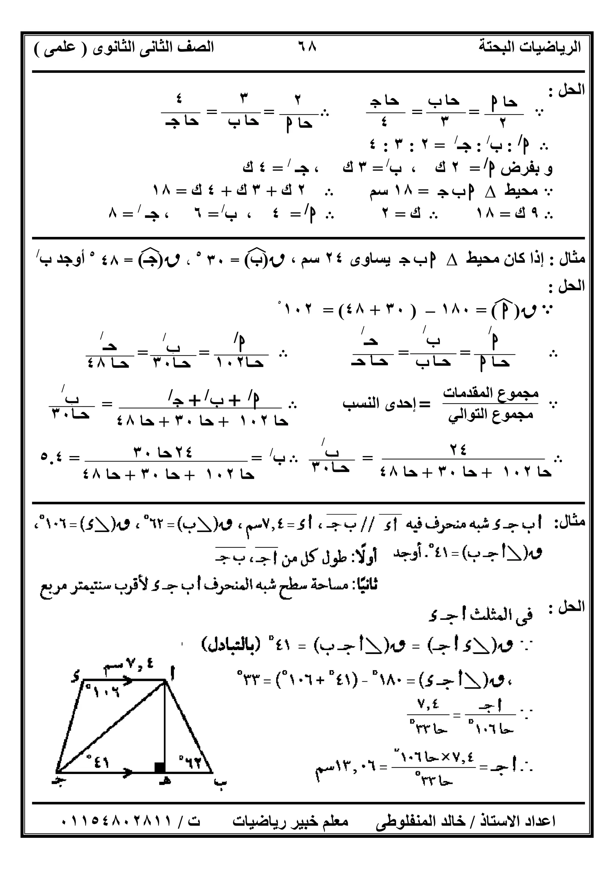 ‫اﻟﺜﺎﻧﻮى‬ ‫اﻟﺜﺎﻧﻰ‬ ‫اﻟﺼﻒ‬ ‫اﻟﺒﺤﺘﺔ‬ ‫اﻟﺮﯾﺎﺿﯿﺎت‬)‫ﻋﻠﻤﻰ‬(
‫ــــــــــــــــــــــــــــــــــــــــــــــــــــــــــــــــــــــــــــــــــ‬‫ــــــــــــــــــــــــــــــــــــــــــــــــــــــــــــــــــــ‬
‫ــــــــــــــــــــــــــــــــــــــــــــــــــــــــــــــــــــــــــــــــــــــــــــــــــــــــــــــــــــــــــــــــــــــــــــــــــــــ‬
‫اﻻﺳﺘﺎذ‬ ‫اﻋﺪاد‬/‫اﻟﻤﻨﻔﻠﻮطﻰ‬ ‫ﺧﺎﻟﺪ‬‫ت‬ ‫رﯾﺎﺿﯿﺎت‬ ‫ﺧﺒﯿﺮ‬ ‫ﻣﻌﻠﻢ‬/٠١١٥٤٨٠٢٨١١
٦٨
‫اﻟﺤﻞ‬:
A= =B= =
B‫ا‬/
:‫ب‬/
:‫ﺟـ‬/
=٢:٣:٤
‫ﺑﻔﺮض‬ ‫و‬‫ا‬/
=٢‫ب‬ ، ‫ك‬/
=٣‫ﺟـ‬ ، ‫ك‬/
=٤‫ك‬
A‫ﻣﺤﯿﻂ‬∆‫ج‬ ‫ب‬ ‫ا‬=١٨‫ﺳﻢ‬B٢‫ك‬+٣‫ك‬+٤‫ك‬=١٨
B٩‫ك‬=١٨B‫ك‬=٢B‫ا‬/
=٤‫ب‬ ،/
=٦‫ﺟـ‬ ،/
=٨
‫ــــــــــــــــــــــــــــــــــــــــــــــــــــــــــــــــــــــــــــــــــــــــــــــــــــــــــــــــــــــــــــــــــــــــــــــــــــــ‬
‫ﻣﺜﺎل‬:‫ﻣﺤﯿﻂ‬ ‫ﻛﺎن‬ ‫إذا‬∆‫ج‬ ‫ب‬ ‫ا‬‫ﯾﺴﺎوى‬٢٤، ‫ﺳﻢ‬‫ق‬)‫ب‬(‫ﻒ‬‫ﻓ‬=٣٠٥
،‫ق‬)‫ﺟـ‬(‫ﻒ‬‫ﻓ‬=٤٨٥
‫ب‬ ‫أوﺟﺪ‬/
‫اﻟﺤﻞ‬:
A‫ق‬)‫ا‬(‫ﻒ‬‫ﻓ‬=١٨٠–)٣٠+٤٨= (١٠٢ْ
B= =B= =
A
‫اﻟﻤﻘﺪﻣﺎت‬ ‫ﻣﺠﻤﻮع‬
‫اﻟﺘﻮاﻟﻲ‬ ‫ﻣﺠﻤﻮع‬
=‫اﻟﻨﺴﺐ‬ ‫إﺣﺪى‬B=
B=B‫ب‬/
= =٥.٤
‫ـــــــــــــــــــــــــــــــــــــــــــــــــــــــــــــــــــــــــــــــــــــــــــــــــ‬‫ـــــــــــــــــــــــــــــــــــــــــــــــــــــ‬
‫ﻣﺜﺎل‬:
‫اﻟﺤﻞ‬:
‫ﺣﺎ‬‫ا‬
٢
‫ﺣﺎ‬‫ب‬
٣
‫ﺣﺎ‬‫ج‬
٤
٢
‫ﺣﺎ‬‫ا‬
٣
‫ب‬ ‫ﺣﺎ‬
٤
‫ﺟـ‬ ‫ﺣﺎ‬
‫ا‬
/
‫ﺣـﺎ‬‫ا‬
‫ب‬
/
‫ﺣـﺎ‬‫ب‬
‫ﺣـ‬
/
‫ﺣـ‬ ‫ﺣـﺎ‬
‫ا‬/
‫ﺣـﺎ‬١٠٢
‫ب‬
/
‫ﺣـﺎ‬٣٠
‫ﺣـ‬
/
‫ﺣـﺎ‬٤٨
‫ا‬/
+‫ب‬/
+‫ج‬/
‫ﺣﺎ‬١٠٢+‫ﺣﺎ‬٣٠+‫ﺣﺎ‬٤٨
‫ب‬
/
‫ﺣـﺎ‬٣٠
٢٤
‫ﺣﺎ‬١٠٢+‫ﺣﺎ‬٣٠+‫ﺣﺎ‬٤٨
‫ب‬
/
‫ﺣـﺎ‬٣٠
٢٤‫ﺣﺎ‬٣٠
‫ﺣﺎ‬١٠٢+‫ﺣﺎ‬٣٠+‫ﺣﺎ‬٤٨
 