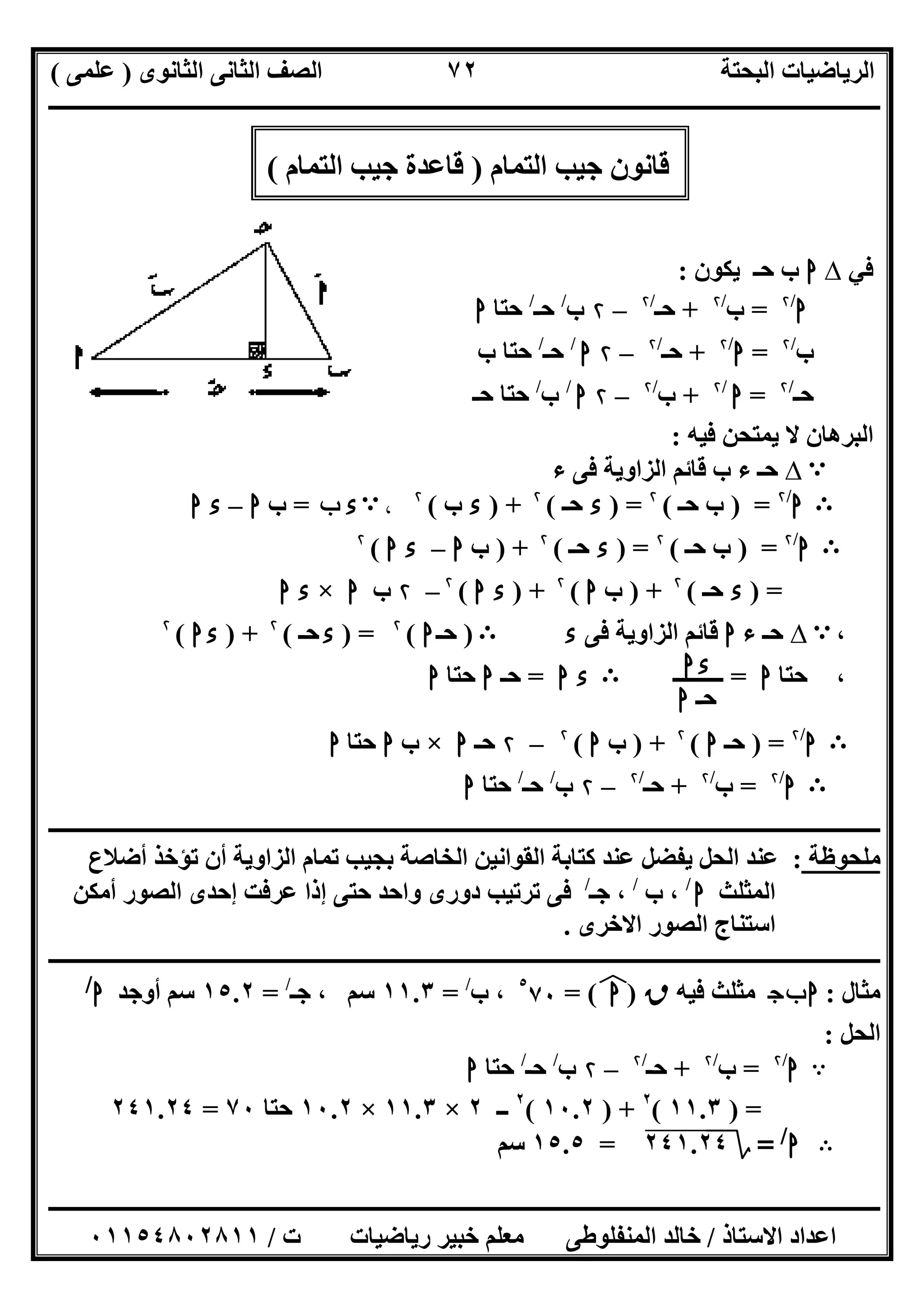 ‫اﻟﺜﺎﻧﻮى‬ ‫اﻟﺜﺎﻧﻰ‬ ‫اﻟﺼﻒ‬ ‫اﻟﺒﺤﺘﺔ‬ ‫اﻟﺮﯾﺎﺿﯿﺎت‬)‫ﻋﻠﻤﻰ‬(
‫ــــــــــــــــــــــــــــــــــــــــــــــــــــــــــــــــــــــــــــــــــ‬‫ــــــــــــــــــــــــــــــــــــــــــــــــــــــــــــــــــــ‬
‫ــــــــــــــــــــــــــــــــــــــــــــــــــــــــــــــــــــــــــــــــــــــــــــــــــــــــــــــــــــــــــــــــــــــــــــــــــــــ‬
‫اﻻﺳﺘﺎذ‬ ‫اﻋﺪاد‬/‫اﻟﻤﻨﻔﻠﻮطﻰ‬ ‫ﺧﺎﻟﺪ‬‫ت‬ ‫رﯾﺎﺿﯿﺎت‬ ‫ﺧﺒﯿﺮ‬ ‫ﻣﻌﻠﻢ‬/٠١١٥٤٨٠٢٨١١
٧٢
‫اﻟﺘﻤﺎم‬ ‫ﺟﯿﺐ‬ ‫ﻗﺎﻧﻮن‬)‫اﻟﺘﻤﺎم‬ ‫ﺟﯿﺐ‬ ‫ﻗﺎﻋﺪة‬(
‫ﻓﻲ‬∆‫ا‬‫ﯾﻜﻮن‬ ‫ﺣـ‬ ‫ب‬:
‫ا‬/۲
=‫ب‬/۲
+‫ﺣـ‬/۲
–۲‫ب‬/
‫ﺣـ‬/
‫ﺣﺘﺎ‬‫ا‬
‫ب‬/۲
=‫ا‬/۲
+‫ﺣـ‬/۲
–۲‫ا‬/
‫ﺣـ‬/
‫ب‬ ‫ﺣﺘﺎ‬
‫ﺣـ‬/۲
=‫ا‬/۲
+‫ب‬/۲
–۲‫ا‬/
‫ب‬/
‫ﺣـ‬ ‫ﺣﺘﺎ‬
‫اﻟﺒﺮھﺎن‬‫ﻓﯿﮫ‬ ‫ﯾﻤﺘﺤﻦ‬ ‫ﻻ‬:
A∆‫ء‬ ‫ﻓﻰ‬ ‫اﻟﺰاوﯾﺔ‬ ‫ﻗﺎﺋﻢ‬ ‫ب‬ ‫ء‬ ‫ﺣـ‬
B‫ا‬/۲
) =‫ﺣـ‬ ‫ب‬(۲
) =‫ء‬‫ﺣـ‬(۲
) +‫ء‬‫ب‬(۲
،A‫ء‬‫ب‬=‫ب‬‫ا‬–‫ء‬‫ا‬
B‫ا‬/۲
) =‫ﺣـ‬ ‫ب‬(۲
) =‫ء‬‫ﺣـ‬(۲
) +‫ب‬‫ا‬–‫ء‬‫ا‬(۲
) =‫ء‬‫ﺣـ‬(۲
) +‫ب‬‫ا‬(۲
) +‫ء‬‫ا‬(۲
–۲‫ب‬‫ا‬×‫ء‬‫ا‬
،A∆‫ء‬ ‫ﺣـ‬‫ا‬‫ﻓﻰ‬ ‫اﻟﺰاوﯾﺔ‬ ‫ﻗﺎﺋﻢ‬‫ء‬B)‫ﺣـ‬‫ا‬(۲
) =‫ء‬‫ﺣـ‬(۲
) +‫ا‬‫ء‬(۲
،‫ﺣﺘﺎ‬‫ا‬=‫ـــــــــ‬B‫ء‬‫ا‬=‫ﺣـ‬‫ا‬‫ﺣﺘﺎ‬‫ا‬
B‫ا‬/۲
) =‫ﺣـ‬‫ا‬(۲
) +‫ب‬‫ا‬(۲
–۲‫ﺣـ‬‫ا‬×‫ب‬‫ا‬‫ﺣﺘﺎ‬‫ا‬
B‫ا‬/۲
=‫ب‬/۲
+‫ﺣـ‬/۲
–۲‫ب‬/
‫ﺣـ‬/
‫ﺣﺘﺎ‬‫ا‬
‫ــــــــــــــــــــــــــــــــــــــــــــــــــــــــــــــــــــــــــــــــــــــــــــــــــــــــــــــــــــــــــــــــــــــــــــــــــــــ‬
‫ﻣﻠﺤﻮظﺔ‬:‫اﻟﺤﻞ‬ ‫ﻋﻨﺪ‬‫أن‬ ‫اﻟﺰاوﯾﺔ‬ ‫ﺗﻤﺎم‬ ‫ﺑﺠﯿﺐ‬ ‫اﻟﺨﺎﺻﺔ‬ ‫اﻟﻘﻮاﻧﯿﻦ‬ ‫ﻛﺘﺎﺑﺔ‬ ‫ﻋﻨﺪ‬ ‫ﯾﻔﻀﻞ‬‫أﺿﻼع‬ ‫ﺗﺆﺧﺬ‬
‫اﻟﻤﺜﻠﺚ‬‫ا‬/
‫ب‬ ،/
‫ﺟـ‬ ،/
‫أﻣﻜﻦ‬ ‫اﻟﺼﻮر‬ ‫إﺣﺪى‬ ‫ﻋﺮﻓﺖ‬ ‫إذا‬ ‫ﺣﺘﻰ‬ ‫واﺣﺪ‬ ‫دورى‬ ‫ﺗﺮﺗﯿﺐ‬ ‫ﻓﻰ‬
‫اﻻﺧﺮى‬ ‫اﻟﺼﻮر‬ ‫اﺳﺘﻨﺎج‬.
‫ـــــــــــــــــــــــــــــــــــــــــــــــــــــــــــــــــــــــــــــــــــــــــــــــــــــــــــ‬‫ـــــــــــــــــــــــــــــــــــــــــــ‬
‫ﻣﺜﺎل‬:‫ج‬‫ب‬‫ا‬‫ﻓﯿﮫ‬ ‫ﻣﺜﻠﺚ‬‫ق‬)‫ا‬(‫ﻒ‬‫ﻓ‬=٥
٧٠‫ب‬ ،/
=١١.٣‫ﺟـ‬ ، ‫ﺳﻢ‬/
=١٥.٢‫أوﺟﺪ‬ ‫ﺳﻢ‬‫ا‬/
‫اﻟﺤﻞ‬:
A‫ا‬/۲
=‫ب‬/۲
+‫ﺣـ‬/۲
–۲‫ب‬/
‫ﺣـ‬/
‫ﺣﺘﺎ‬‫ا‬
) =١١.٣(٢
) +١٠.٢(٢
‫ــ‬٢×١١.٣×١٠.٢‫ﺣﺘﺎ‬٧٠=٢٤١.٢٤
B‫ا‬/
=‫؟‬٢٤١.٢٤=١٥.٥‫ﺳﻢ‬
‫ا‬‫ء‬
‫ﺣـ‬‫ا‬
 