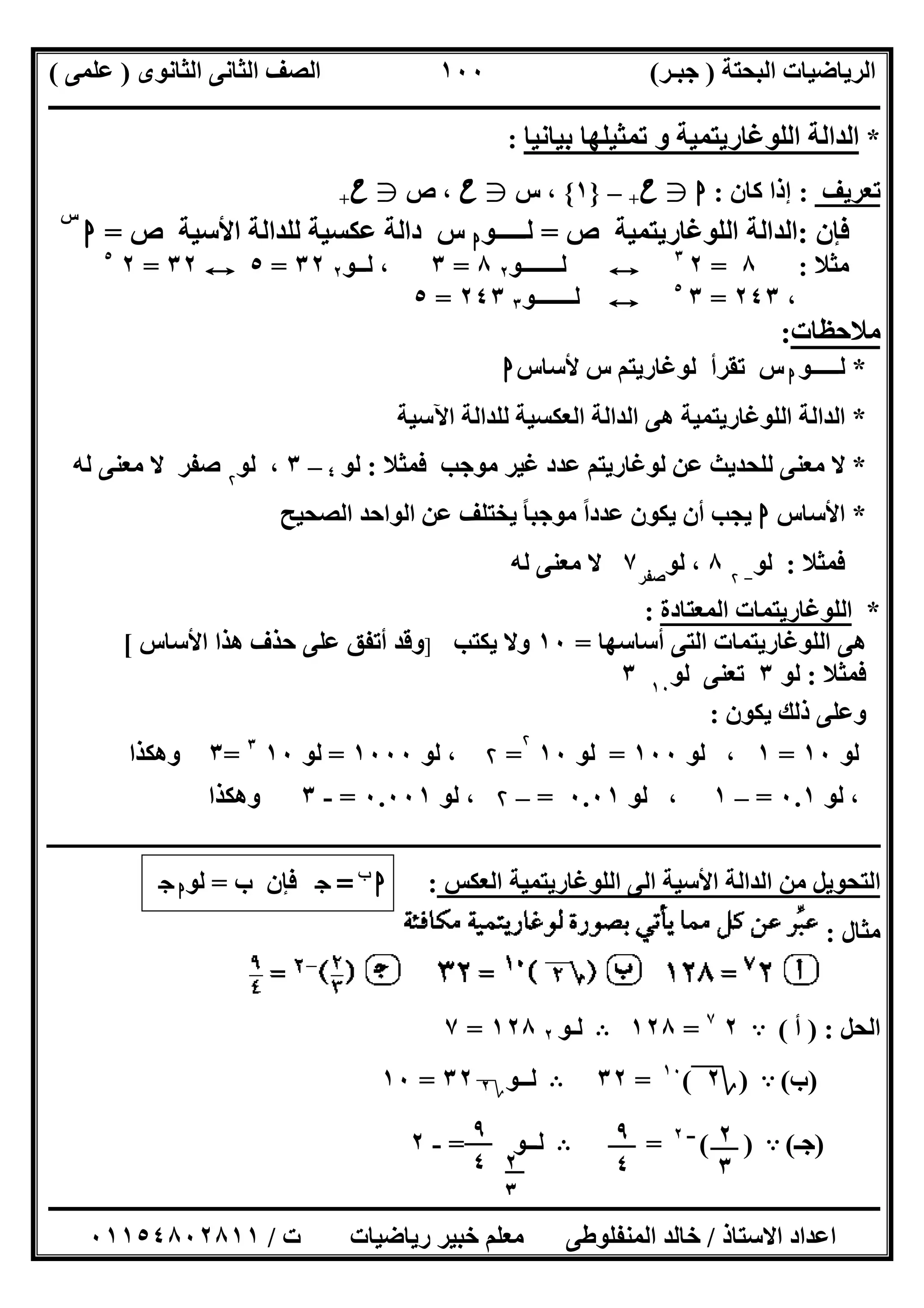 ‫اﻟﺒﺤﺘﺔ‬ ‫اﻟﺮﯾﺎﺿﯿﺎت‬)‫ﺟﺒـﺮ‬(‫اﻟﺜﺎﻧﻮى‬ ‫اﻟﺜﺎﻧﻰ‬ ‫اﻟﺼﻒ‬)‫ﻋﻠﻤﻰ‬(
‫ــــــــــــــــــــــ‬‫ــــــــــــــــــــــــــــــــــــــــــــــــــــــــــــــــــــــــــــــــــــــــــــــــــــــــــــــــــــــــــــــــ‬
‫ــــــــــــــــــــــــــــــــــــــــــــــــــــــــــــــــــــــــــــــــــــــــــــــــــــــــــــــــــــــــــــــ‬‫ــــــــــــــــــــــــ‬
‫اﻻﺳﺘﺎذ‬ ‫اﻋﺪاد‬/‫ت‬ ‫رﯾﺎﺿﯿﺎت‬ ‫ﺧﺒﯿﺮ‬ ‫ﻣﻌﻠﻢ‬ ‫اﻟﻤﻨﻔﻠﻮطﻰ‬ ‫ﺧﺎﻟﺪ‬/٠١١٥٤٨٠٢٨١١
١٠٠
*‫ﺗﻤﺜﯿﻠﮭﺎ‬ ‫و‬ ‫اﻟﻠﻮﻏﺎرﯾﺘﻤﯿﺔ‬ ‫اﻟﺪاﻟﺔ‬‫ﺑﯿﺎﻧﯿﺎ‬:
‫ﺗﻌﺮﯾﻒ‬:‫ﻛﺎن‬ ‫إذا‬:‫ا‬g‫ح‬+–}١{،‫س‬g‫ح‬،‫ص‬g‫ح‬+
‫ﻓﺈن‬:‫اﻟﻠﻮﻏﺎرﯾﺘﻤﯿﺔ‬ ‫اﻟﺪاﻟﺔ‬‫ص‬=‫ﻟـــــﻮ‬‫ا‬‫س‬‫ﻟﻠﺪاﻟﺔ‬ ‫ﻋﻜﺴﯿﺔ‬ ‫داﻟﺔ‬‫اﻷﺳﯿﺔ‬‫ص‬=‫ا‬
‫س‬
‫ﻣﺜﻼ‬:٨=٢٣
E‫ﻟـــــــﻮ‬٢٨=٣‫ﻟــﻮ‬ ،٢٣٢=٥E٣٢=٢٥
،٢٤٣=٣٥
E‫ﻟـــــــﻮ‬٣٢٤٣=٥
‫ﻣﻼﺣﻈﺎت‬:
*‫ﻟـــــﻮ‬‫ا‬‫س‬‫ﺗﻘﺮأ‬‫ﻟﻮﻏﺎرﯾﺘﻢ‬‫س‬‫ﻷﺳﺎس‬‫ا‬
*‫اﻵﺳﯿﺔ‬ ‫ﻟﻠﺪاﻟﺔ‬ ‫اﻟﻌﻜﺴﯿﺔ‬ ‫اﻟﺪاﻟﺔ‬ ‫ھﻰ‬ ‫اﻟﻠﻮﻏﺎرﯾﺘﻤﯿﺔ‬ ‫اﻟﺪاﻟﺔ‬
*‫ﻓﻤﺜﻼ‬ ‫ﻣﻮﺟﺐ‬ ‫ﻏﯿﺮ‬ ‫ﻋﺪد‬ ‫ﻟﻮﻏﺎرﯾﺘﻢ‬ ‫ﻋﻦ‬ ‫ﻟﻠﺤﺪﯾﺚ‬ ‫ﻣﻌﻨﻰ‬ ‫ﻻ‬:‫ﻟﻮ‬٤–٣،‫ﻟﻮ‬۲
‫ﺻﻔﺮ‬‫ﻟﮫ‬ ‫ﻣﻌﻨﻰ‬ ‫ﻻ‬
*‫اﻷﺳﺎس‬‫ا‬‫ﻋﺪد‬ ‫ﯾﻜﻮن‬ ‫أن‬ ‫ﯾﺠﺐ‬‫ﻣﻮ‬ ‫ا‬ً‫اﻟﺼﺤﯿﺢ‬ ‫اﻟﻮاﺣﺪ‬ ‫ﻋﻦ‬ ‫ﯾﺨﺘﻠﻒ‬ ‫ﺟﺒﺎ‬ً
‫ﻓﻤﺜﻼ‬:‫ﻟﻮ‬-۲
٨،‫ﻟﻮ‬‫ﺻﻔﺮ‬
٧‫ﻟﮫ‬ ‫ﻣﻌﻨﻰ‬ ‫ﻻ‬
*‫اﻟﻤﻌﺘﺎدة‬ ‫اﻟﻠﻮﻏﺎرﯾﺘﻤﺎت‬:
‫ا‬ ‫ھﻰ‬‫أﺳﺎﺳﮭﺎ‬ ‫اﻟﺘﻰ‬ ‫ﻟﻠﻮﻏﺎرﯾﺘﻤﺎت‬=١٠‫ﯾﻜﺘﺐ‬ ‫وﻻ‬]‫اﻷﺳﺎس‬ ‫ھﺬا‬ ‫ﺣﺬف‬ ‫ﻋﻠﻰ‬ ‫أﺗﻔﻖ‬ ‫وﻗﺪ‬[
‫ﻓﻤﺜﻼ‬:‫ﻟﻮ‬٣‫ﺗﻌﻨﻰ‬‫ﻟﻮ‬١٠
٣
‫ﯾﻜﻮن‬ ‫ذﻟﻚ‬ ‫وﻋﻠﻰ‬:
‫ﻟﻮ‬١٠=١‫ﻟﻮ‬ ،١٠٠=‫ﻟﻮ‬١٠
۲
=۲‫ﻟﻮ‬ ،١٠٠٠=‫ﻟﻮ‬١٠٣
=٣‫وھﻜﺬا‬
‫ﻟﻮ‬ ،٠.١=–١‫ﻟﻮ‬ ،٠.٠١=–۲‫ﻟﻮ‬ ،٠.٠٠١=-٣‫وھﻜﺬا‬
‫ـــــــــــــــــــــــــــــــــــــــــــــــــــــــــــــــــــــــــــــــــــــــــــــــــــــــــــــــــــ‬‫ــــــــــــــــــــــــــــــــــــــــــــــــــــــــــــــــــــــــــــ‬
‫اﻟﻰ‬ ‫اﻷﺳﯿﺔ‬ ‫اﻟﺪاﻟﺔ‬ ‫ﻣﻦ‬ ‫اﻟﺘﺤﻮﯾﻞ‬‫اﻟﻌﻜﺲ‬ ‫اﻟﻠﻮﻏﺎرﯾﺘﻤﯿﺔ‬:‫ا‬‫ب‬
=‫ج‬‫ب‬ ‫ﻓﺈن‬=‫ﻟﻮ‬‫ا‬‫ج‬
‫ﻣﺜﺎل‬:
‫اﻟﺤﻞ‬) :‫أ‬(A٢٧
=١٢٨B‫ﻟـﻮ‬٢١٢٨=٧
)‫ب‬(A)‫؟‬٢(١٠
=٣٢B‫ﻟــﻮ‬‫؟‬٢٣٢=١٠
)‫ﺟـ‬(A( )‫ــ‬٢
=B‫ﻟــﻮ‬=-٢ ٢
٣
٩
٤
٩
٤ ٢
٣
 