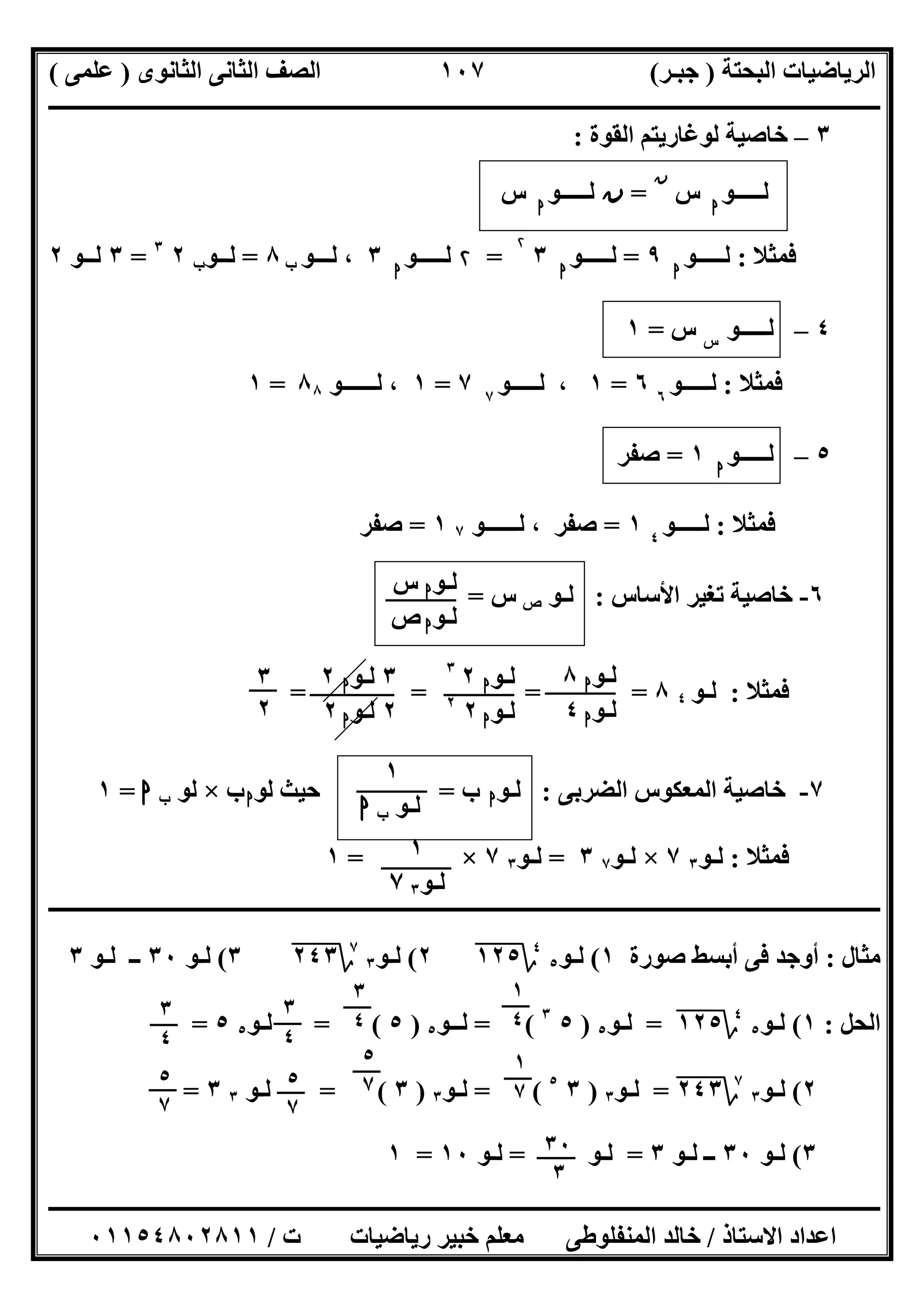 ‫اﻟﺒﺤﺘﺔ‬ ‫اﻟﺮﯾﺎﺿﯿﺎت‬)‫ﺟﺒـﺮ‬(‫اﻟﺜﺎﻧﻮى‬ ‫اﻟﺜﺎﻧﻰ‬ ‫اﻟﺼﻒ‬)‫ﻋﻠﻤﻰ‬(
‫ــــــــــــــــــــــ‬‫ــــــــــــــــــــــــــــــــــــــــــــــــــــــــــــــــــــــــــــــــــــــــــــــــــــــــــــــــــــــــــــــــ‬
‫ــــــــــــــــــــــــــــــــــــــــــــــــــــــــــــــــــــــــــــــــــــــــــــــــــــــــــــــــــــــــــــــ‬‫ــــــــــــــــــــــــ‬
‫اﻻﺳﺘﺎذ‬ ‫اﻋﺪاد‬/‫ت‬ ‫رﯾﺎﺿﯿﺎت‬ ‫ﺧﺒﯿﺮ‬ ‫ﻣﻌﻠﻢ‬ ‫اﻟﻤﻨﻔﻠﻮطﻰ‬ ‫ﺧﺎﻟﺪ‬/٠١١٥٤٨٠٢٨١١
١٠٧
٣–‫ﻟ‬ ‫ﺧﺎﺻﯿﺔ‬‫اﻟﻘﻮة‬ ‫ﻮﻏﺎرﯾﺘﻢ‬:
‫ﻟـــــﻮ‬‫ا‬
‫س‬
‫ن‬
=‫ن‬‫ﻟـــــﻮ‬‫ا‬
‫س‬
‫ﻓﻤﺜﻼ‬:‫ﻟـــــﻮ‬‫ا‬
٩=‫ﻟـــــﻮ‬‫ا‬
٣
۲
=۲‫ﻟـــــﻮ‬‫ا‬
٣‫ﻟـــﻮ‬ ،‫ب‬٨=‫ﻟــﻮ‬‫ب‬٢٣
=٣‫ﻟــﻮ‬٢
٤–‫ﻟ‬‫ـ‬‫ــــﻮ‬‫س‬
‫س‬=١
‫ﻓﻤﺜﻼ‬:‫ﻟـــــﻮ‬٦
٦=١،‫ﻟـــ‬‫ــﻮ‬٧
٧=١‫ﻟــــــﻮ‬ ،٨٨=١
٥–‫ﻟـــــﻮ‬‫ا‬
١=‫ﺻﻔﺮ‬
‫ﻓﻤﺜﻼ‬:‫ﻟـــــﻮ‬٤
١=‫ﺻﻔﺮ‬‫ﻟــــــﻮ‬ ،٧١=‫ﺻﻔﺮ‬
٦-‫اﻷﺳﺎس‬ ‫ﺗﻐﯿﺮ‬ ‫ﺧﺎﺻﯿﺔ‬:‫ﻟـﻮ‬‫ص‬‫س‬=
‫ﻓﻤﺜﻼ‬:‫ﻟـﻮ‬٤٨= = ==
٧-‫اﻟﻀﺮﺑﻰ‬ ‫اﻟﻤﻌﻜﻮس‬ ‫ﺧﺎﺻﯿﺔ‬:‫ﻟـﻮ‬‫ا‬‫ب‬=‫ﻟﻮ‬ ‫ﺣﯿﺚ‬‫ا‬‫ب‬×‫ﻟﻮ‬‫ب‬‫ا‬=١
‫ﻓﻤﺜﻼ‬:‫ﻟـﻮ‬٣٧×‫ﻟـﻮ‬٧٣=‫ﻟـﻮ‬٣٧×=١
‫ـــــــــــــــــــــــــــــــــــــــــــــــــــــــــــــــــــــــــــــــــــــــــ‬‫ـــــــــــــــــــــــــــــــــــــــــــــــــــــــــــــ‬
‫ﻣﺜﺎل‬:‫ﺻﻮرة‬ ‫أﺑﺴﻂ‬ ‫ﻓﻰ‬ ‫أوﺟﺪ‬١(‫ﻟـﻮ‬٥
٤
‫؟‬١٢٥"٢(‫ﻟـﻮ‬٣
٧
‫؟‬٢٤٣"٣(‫ﻟـﻮ‬٣٠‫ﻟـﻮ‬ ‫ــ‬٣
‫اﻟﺤﻞ‬:١(‫ﻟـﻮ‬٥
٤
‫؟‬١٢٥"=‫ﻟـﻮ‬٥)٥٣
= (‫ﻟــﻮ‬٥)٥= (‫ﻟـﻮ‬٥٥=
٢(‫ﻟـﻮ‬٣
٧
‫؟‬٢٤٣"=‫ﻟـﻮ‬٣)٣٥
= (‫ﻟـﻮ‬٣)٣= (‫ﻟـﻮ‬٣٣=
٣(‫ﻟـﻮ‬٣٠‫ﻟـﻮ‬ ‫ــ‬٣=‫ﻟـﻮ‬=‫ﻟـﻮ‬١٠=١
‫ﻟـﻮ‬‫ا‬‫س‬
‫ﻟـﻮ‬‫ا‬‫ص‬
‫ﻟـﻮ‬‫ا‬٨
‫ﻟـﻮ‬‫ا‬٤
‫ﻟـﻮ‬‫ا‬٢٣
‫ﻟـﻮ‬‫ا‬٢٢
٣‫ﻟـﻮ‬‫ا‬٢
٢‫ﻟـﻮ‬‫ا‬٢
٣
٢
١
‫ﻟـﻮ‬‫ب‬‫ا‬
١
‫ﻟـﻮ‬٣٧
١
٤
٣
٤
٣
٤
٣
٤
١
٧
٥
٧
٥
٧٥
٧
٣٠
٣
 