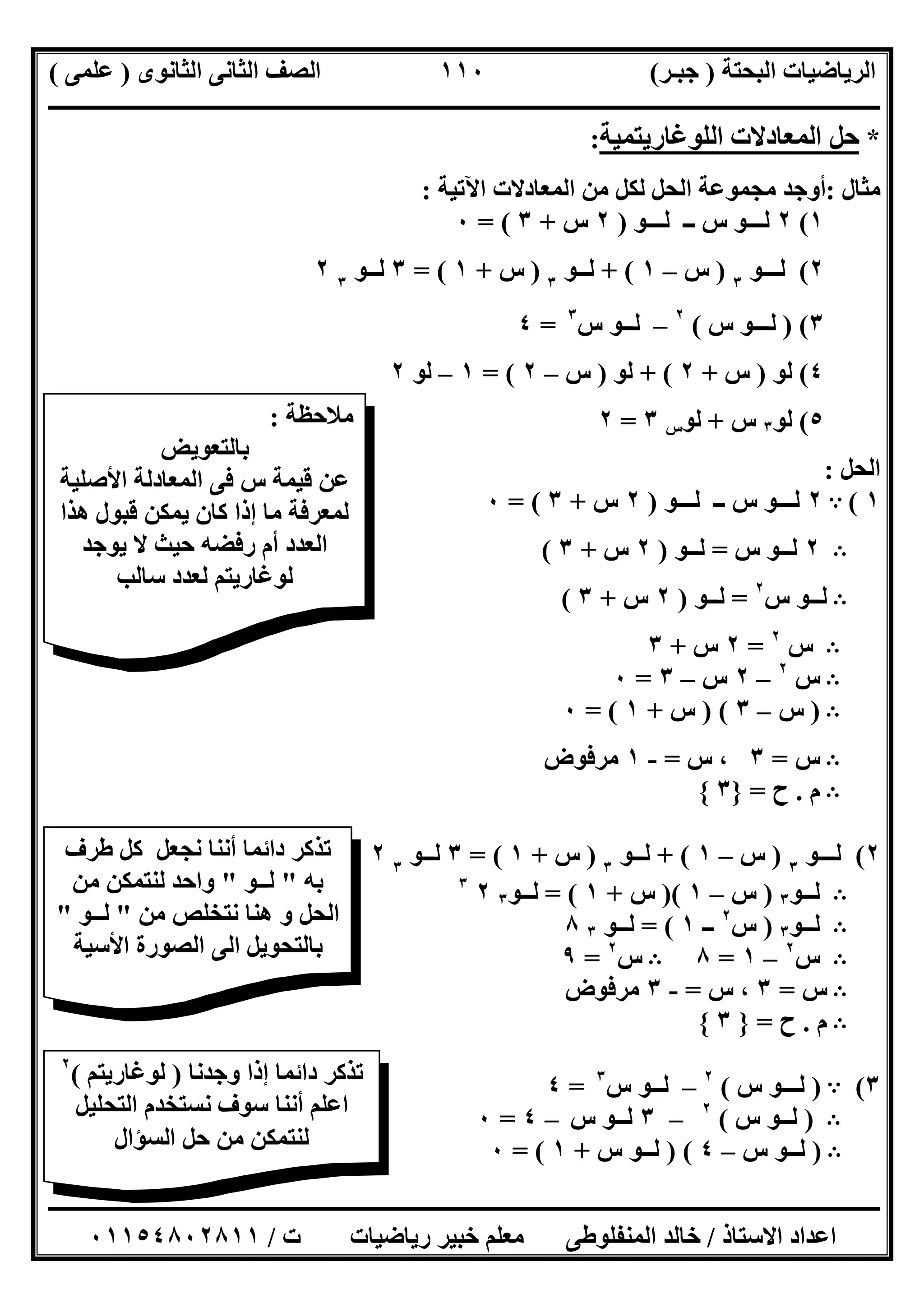 ‫اﻟﺒﺤﺘﺔ‬ ‫اﻟﺮﯾﺎﺿﯿﺎت‬)‫ﺟﺒـﺮ‬(‫اﻟﺜﺎﻧﻮى‬ ‫اﻟﺜﺎﻧﻰ‬ ‫اﻟﺼﻒ‬)‫ﻋﻠﻤﻰ‬(
‫ــــــــــــــــــــــ‬‫ــــــــــــــــــــــــــــــــــــــــــــــــــــــــــــــــــــــــــــــــــــــــــــــــــــــــــــــــــــــــــــــــ‬
‫ــــــــــــــــــــــــــــــــــــــــــــــــــــــــــــــــــــــــــــــــــــــــــــــــــــــــــــــــــــــــــــــ‬‫ــــــــــــــــــــــــ‬
‫اﻻﺳﺘﺎذ‬ ‫اﻋﺪاد‬/‫ت‬ ‫رﯾﺎﺿﯿﺎت‬ ‫ﺧﺒﯿﺮ‬ ‫ﻣﻌﻠﻢ‬ ‫اﻟﻤﻨﻔﻠﻮطﻰ‬ ‫ﺧﺎﻟﺪ‬/٠١١٥٤٨٠٢٨١١
١١٠
*‫ﺣﻞ‬‫اﻟﻤﻌﺎدﻻت‬‫اﻟﻠﻮﻏﺎرﯾﺘﻤﯿﺔ‬:
‫ﻣﺜﺎل‬:‫اﻵﺗﯿﺔ‬ ‫اﻟﻤﻌﺎدﻻت‬ ‫ﻣﻦ‬ ‫ﻟﻜﻞ‬ ‫اﻟﺤﻞ‬ ‫ﻣﺠﻤﻮﻋﺔ‬ ‫أوﺟﺪ‬:
١(٢‫ﻟـــﻮ‬ ‫ــ‬ ‫س‬ ‫ﻟـــﻮ‬)٢‫س‬+٣= (٠
٢(‫ﻟ‬‫ـ‬‫ــﻮ‬٣
)‫س‬–١+ (‫ﻟـ‬‫ـﻮ‬٣
)‫س‬+١= (٣‫ﻟـ‬‫ـﻮ‬٣
٢
٣()‫ﻟــ‬‫س‬ ‫ـﻮ‬(٢
–‫ﻟ‬‫س‬ ‫ــﻮ‬٣
=٤
٤(‫ﻟﻮ‬)‫س‬+٢+ (‫ﻟﻮ‬)‫س‬–٢= (١–‫ﻟﻮ‬٢
٥(‫ﻟﻮ‬٣‫س‬+‫ﻟﻮ‬‫س‬٣=٢
‫اﻟﺤﻞ‬:
١(A٢‫ﻟـــ‬‫ﻟـــﻮ‬ ‫ــ‬ ‫س‬ ‫ﻮ‬)٢‫س‬+٣= (٠
B٢‫س‬ ‫ﻟــﻮ‬=‫ﻟــﻮ‬)٢‫س‬+٣(
B‫س‬ ‫ﻟــﻮ‬٢
=‫ﻟــﻮ‬)٢‫س‬+٣(
B‫س‬٢
=٢‫س‬+٣
B‫س‬٢
–٢‫س‬–٣=٠
B)‫س‬–٣) (‫س‬+١= (٠
B‫س‬=٣‫س‬ ،=-١‫ﻣﺮﻓﻮض‬
B‫م‬.‫ح‬=}٣{
٢(‫ﻟ‬‫ـ‬‫ــﻮ‬٣
)‫س‬–١+ (‫ﻟـ‬‫ـﻮ‬٣
)‫س‬+١= (٣‫ﻟـ‬‫ـﻮ‬٣
٢
B‫ﻟــﻮ‬٣)‫س‬–١)(‫س‬+١= (‫ﻟــﻮ‬٣٢٣
B‫ﻟــﻮ‬٣)‫س‬٢
‫ــ‬١= (‫ﻟــﻮ‬٣٨
B‫س‬٢
–١=٨B‫س‬٢
=٩
B‫س‬=٣‫س‬ ،=-٣‫ﻣﺮﻓﻮض‬
B‫م‬.‫ح‬=}٣{
٣(A)‫ﻟــ‬‫س‬ ‫ـﻮ‬(٢
–‫ﻟ‬‫س‬ ‫ــﻮ‬٣
=٤
B)‫ﻟـ‬‫س‬ ‫ـﻮ‬(٢
–٣‫ﻟـ‬‫س‬ ‫ـﻮ‬–٤=٠
B)‫ﻟ‬‫س‬ ‫ــﻮ‬–٤) (‫ﻟـ‬‫س‬ ‫ـﻮ‬+١= (٠
‫ﻣﻼﺣﻈﺔ‬:
‫ﺑﺎﻟﺘﻌﻮﯾﺾ‬
‫اﻷﺻﻠﯿﺔ‬ ‫اﻟﻤﻌﺎدﻟﺔ‬ ‫ﻓﻰ‬ ‫س‬ ‫ﻗﯿﻤﺔ‬ ‫ﻋﻦ‬
‫ھﺬا‬ ‫ﻗﺒﻮل‬ ‫ﯾﻤﻜﻦ‬ ‫ﻛﺎن‬ ‫إذا‬ ‫ﻣﺎ‬ ‫ﻟﻤﻌﺮﻓﺔ‬
‫ﯾﻮﺟﺪ‬ ‫ﻻ‬ ‫ﺣﯿﺚ‬ ‫رﻓﻀﮫ‬ ‫أم‬ ‫اﻟﻌﺪد‬
‫ﻟﻮﻏ‬‫ﺳﺎﻟﺐ‬ ‫ﻟﻌﺪد‬ ‫ﺎرﯾﺘﻢ‬
‫طﺮف‬ ‫ﻛﻞ‬ ‫ﻧﺠﻌﻞ‬ ‫أﻧﻨﺎ‬ ‫داﺋﻤﺎ‬ ‫ﺗﺬﻛﺮ‬
‫ﺑﮫ‬"‫ﻟــﻮ‬"‫ﻣﻦ‬ ‫ﻟﻨﺘﻤﻜﻦ‬ ‫واﺣﺪ‬
‫ﻣﻦ‬ ‫ﻧﺘﺨﻠﺺ‬ ‫ھﻨﺎ‬ ‫و‬ ‫اﻟﺤﻞ‬"‫ﻟــﻮ‬"
‫اﻷﺳﯿﺔ‬ ‫اﻟﺼﻮرة‬ ‫اﻟﻰ‬ ‫ﺑﺎﻟﺘﺤﻮﯾﻞ‬
‫ﺗﺬﻛﺮ‬‫داﺋﻤﺎ‬‫وﺟﺪﻧﺎ‬ ‫إذا‬)‫ﻟﻮﻏﺎرﯾﺘﻢ‬(٢
‫ﻧﺴﺘﺨ‬ ‫ﺳﻮف‬ ‫أﻧﻨﺎ‬ ‫اﻋﻠﻢ‬‫اﻟﺘﺤﻠﯿﻞ‬ ‫ﺪم‬
‫اﻟﺴﺆال‬ ‫ﺣﻞ‬ ‫ﻣﻦ‬ ‫ﻟﻨﺘﻤﻜﻦ‬
 