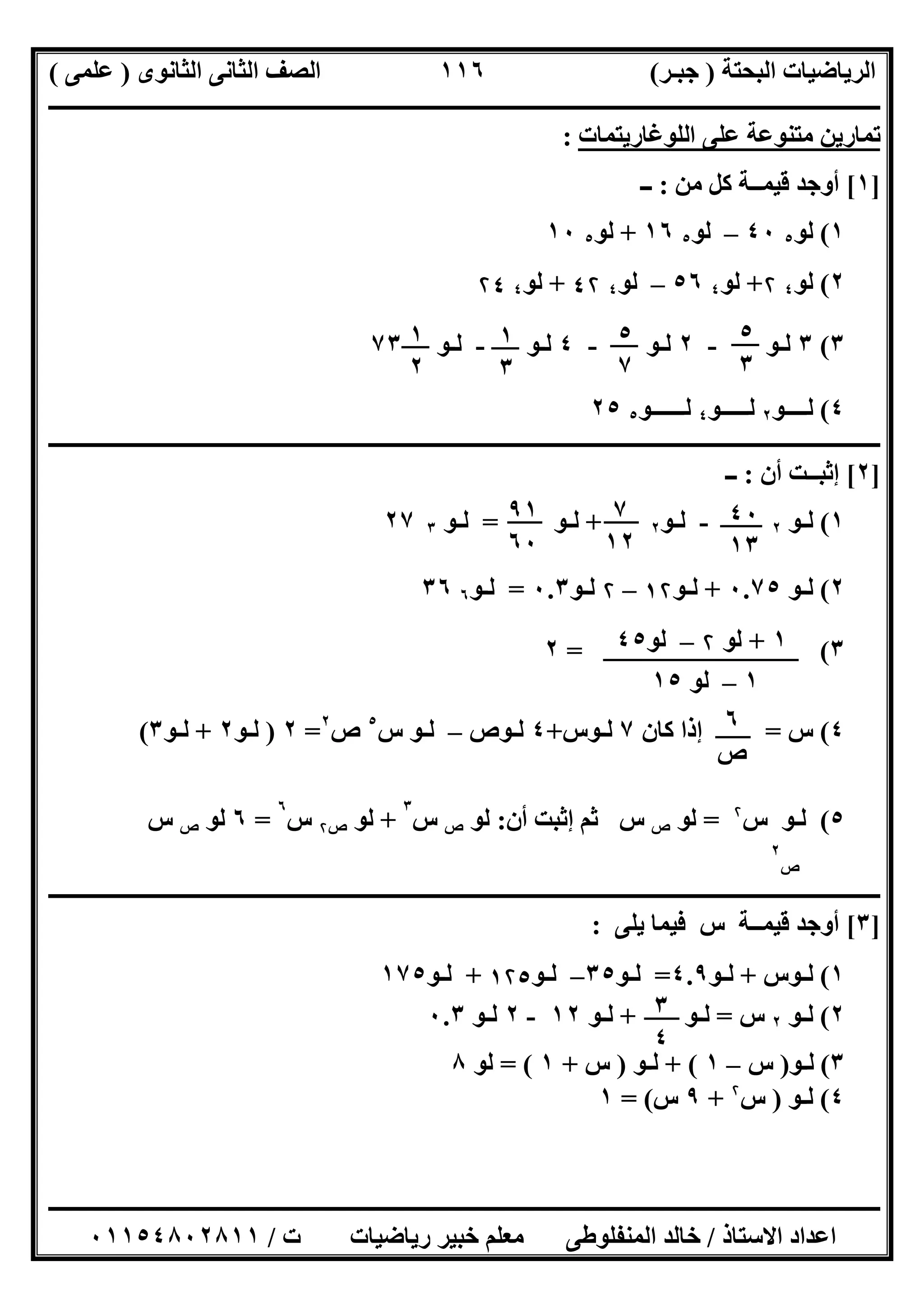 ‫اﻟﺒﺤﺘﺔ‬ ‫اﻟﺮﯾﺎﺿﯿﺎت‬)‫ﺟﺒـﺮ‬(‫اﻟﺜﺎﻧﻮى‬ ‫اﻟﺜﺎﻧﻰ‬ ‫اﻟﺼﻒ‬)‫ﻋﻠﻤﻰ‬(
‫ــــــــــــــــــــــ‬‫ــــــــــــــــــــــــــــــــــــــــــــــــــــــــــــــــــــــــــــــــــــــــــــــــــــــــــــــــــــــــــــــــ‬
‫ــــــــــــــــــــــــــــــــــــــــــــــــــــــــــــــــــــــــــــــــــــــــــــــــــــــــــــــــــــــــــــــ‬‫ــــــــــــــــــــــــ‬
‫اﻻﺳﺘﺎذ‬ ‫اﻋﺪاد‬/‫ت‬ ‫رﯾﺎﺿﯿﺎت‬ ‫ﺧﺒﯿﺮ‬ ‫ﻣﻌﻠﻢ‬ ‫اﻟﻤﻨﻔﻠﻮطﻰ‬ ‫ﺧﺎﻟﺪ‬/٠١١٥٤٨٠٢٨١١
١١٦
‫اﻟﻠﻮﻏﺎرﯾﺘﻤﺎت‬ ‫ﻋﻠﻰ‬ ‫ﻣﺘﻨﻮﻋﺔ‬ ‫ﺗﻤﺎرﯾﻦ‬:
]١[‫ﻣﻦ‬ ‫ﻛﻞ‬ ‫ﻗﯿﻤــﺔ‬ ‫أوﺟﺪ‬:‫ــ‬
١(‫ﻟﻮ‬٥٤٠–‫ﻟﻮ‬٥١٦+‫ﻟﻮ‬٥١٠
٢(‫ﻟﻮ‬٤۲+‫ﻟﻮ‬٤٥٦–‫ﻟﻮ‬٤٤۲+‫ﻟﻮ‬٤۲٤
٣(٣‫ﻟـﻮ‬-٢‫ﻟـﻮ‬-٤‫ﻟـﻮ‬-‫ﻟـﻮ‬٧٣
٤(‫ﻟــــﻮ‬٢‫ﻟـ‬‫ــــﻮ‬٤‫ﻟــــــﻮ‬٥٢٥
‫ــــــــــــــــــــــــــــــــــــــــــــــــــــــــــــــــــــــــــــــــــــــــــــــــــــــــــــــــــــــــــــــــــــــــــــــــــــــ‬
]٢[‫أن‬ ‫إﺛﺒــﺖ‬:‫ــ‬
١(‫ﻟـﻮ‬٢-‫ﻟـﻮ‬٢+‫ﻟـﻮ‬=‫ﻟـﻮ‬٣٢٧
٢(‫ﻟ‬‫ـ‬‫ﻮ‬٠.٧٥+‫ﻟ‬‫ـ‬‫ﻮ‬١۲–۲‫ﻟ‬‫ـ‬‫ﻮ‬٠.٣=‫ﻟ‬‫ـ‬‫ﻮ‬٦٣٦
٣= (٢
٤(‫س‬=‫ﻛﺎن‬ ‫إذا‬٧‫ﻟ‬‫ـ‬‫ﻮس‬+٤‫ﻟ‬‫ـ‬‫ﻮص‬–‫ﻟ‬‫ـ‬‫ﻮ‬‫س‬٥
‫ص‬٢
=٢)‫ﻟ‬‫ـ‬‫ﻮ‬٢+‫ﻟ‬‫ـ‬‫ﻮ‬٣(
٥(‫ﻟ‬‫ـ‬‫ﻮ‬‫س‬۲
=‫ﻟﻮ‬‫ص‬‫س‬‫أن‬ ‫إﺛﺒﺖ‬ ‫ﺛﻢ‬:‫ﻟﻮ‬‫ص‬‫س‬
٣
+‫ﻟﻮ‬‫ص‬۲‫س‬
٦
=٦‫ﻟﻮ‬‫ص‬‫س‬
‫ص‬
٢
‫ــــــــــــــــــــــــــــــــــــــــــــــــــــــــــــــــــــــــــــــــــــــــــــــــــــــــــــــــــــــــــــــــــــــــــــــــــــــ‬
]٣[‫ﯾﻠﻰ‬ ‫ﻓﯿﻤﺎ‬ ‫س‬ ‫ﻗﯿﻤــﺔ‬ ‫أوﺟﺪ‬:
١(‫ﻟ‬‫ـ‬‫ﻮس‬+‫ﻟ‬‫ـ‬‫ﻮ‬٤.٩=‫ﻟ‬‫ـ‬‫ﻮ‬٣٥–‫ﻟ‬‫ـ‬‫ﻮ‬١۲٥+‫ﻟ‬‫ـ‬‫ﻮ‬١٧٥
٢(‫ﻟـﻮ‬٢‫س‬=‫ﻟـﻮ‬+‫ﻟـﻮ‬١٢-٢‫ﻟـﻮ‬٠.٣
٣(‫ﻟ‬‫ـ‬‫ﻮ‬)‫س‬–١+ (‫ﻟ‬‫ـ‬‫ﻮ‬)‫س‬+١= (‫ﻟﻮ‬٨
٤(‫ﻟ‬‫ـ‬‫ﻮ‬)‫س‬۲
+٩‫س‬= (١
١
٢
٥
٣
٥
٧
١
٣
٧
١٢
٤٠
١٣
٩١
٦٠
١+‫ﻟﻮ‬۲–‫ﻟﻮ‬٤٥
١–‫ﻟﻮ‬١٥
٦
‫ص‬
٣
٤
 