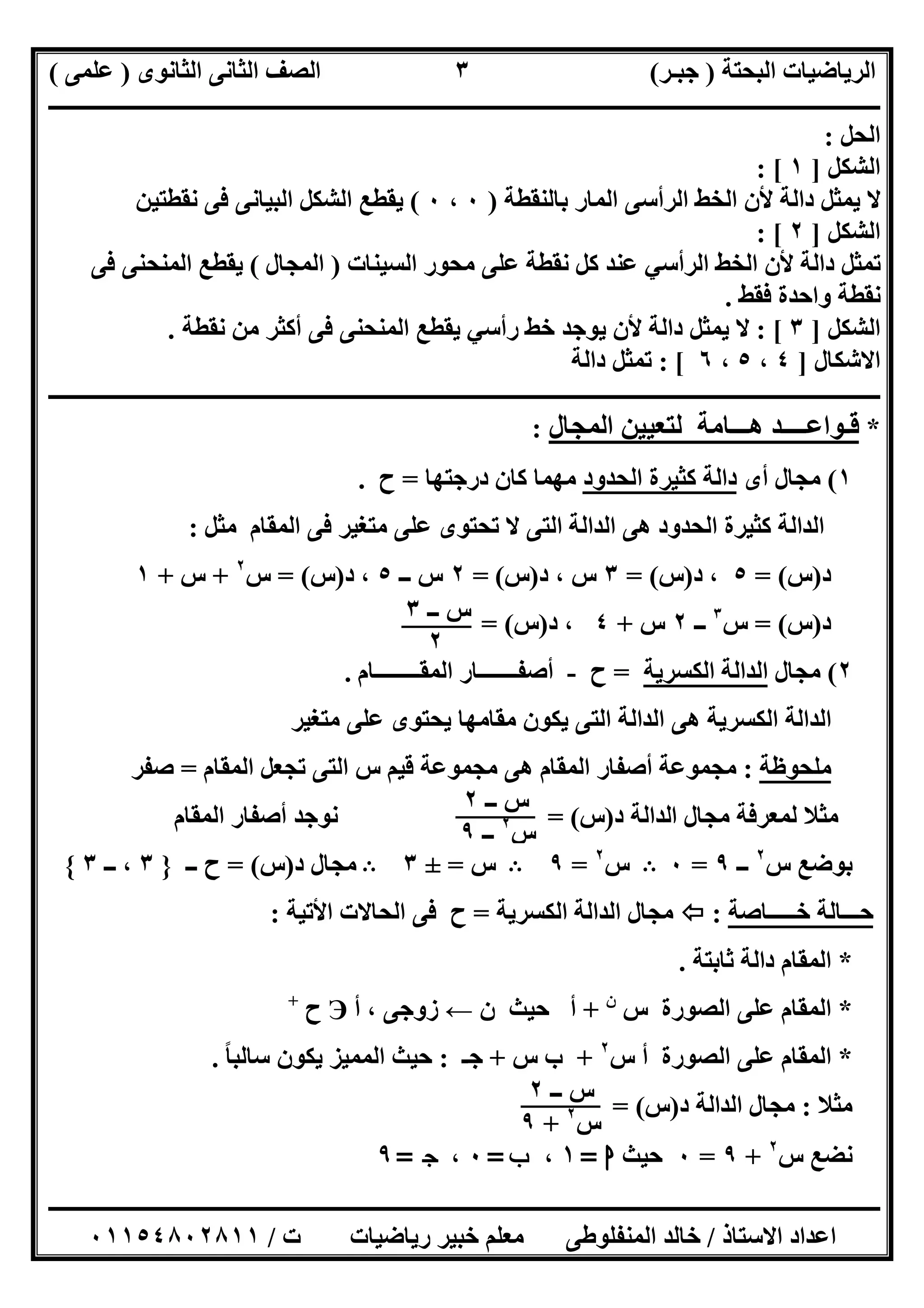 ‫اﻟﺒﺤﺘﺔ‬ ‫اﻟﺮﯾﺎﺿﯿﺎت‬)‫ﺟﺒـﺮ‬(‫اﻟﺜﺎﻧﻮى‬ ‫اﻟﺜﺎﻧﻰ‬ ‫اﻟﺼﻒ‬)‫ﻋﻠﻤﻰ‬(
‫ــــــــــــــــــــــ‬‫ــــــــــــــــــــــــــــــــــــــــــــــــــــــــــــــــــــــــــــــــــــــــــــــــــــــــــــــــــــــــــــــــ‬
‫ــــــــــــــــــــــــــــــــــــــــــــــــــــــــــــــــــــــــــــــــــــــــــــــــــــــــــــــــــــــــــــــ‬‫ــــــــــــــــــــــــ‬
‫اﻻﺳﺘﺎذ‬ ‫اﻋﺪاد‬/‫ت‬ ‫رﯾﺎﺿﯿﺎت‬ ‫ﺧﺒﯿﺮ‬ ‫ﻣﻌﻠﻢ‬ ‫اﻟﻤﻨﻔﻠﻮطﻰ‬ ‫ﺧﺎﻟﺪ‬/٠١١٥٤٨٠٢٨١١
٣
‫اﻟﺤﻞ‬:
‫اﻟﺸﻜﻞ‬]١: [
‫ﺑﺎﻟﻨﻘﻄﺔ‬ ‫اﻟﻤﺎر‬ ‫اﻟﺮأﺳﻰ‬ ‫اﻟﺨﻂ‬ ‫ﻷن‬ ‫داﻟﺔ‬ ‫ﯾﻤﺜﻞ‬ ‫ﻻ‬)٠،٠(‫ﻧﻘﻄﺘﯿﻦ‬ ‫ﻓﻰ‬ ‫اﻟﺒﯿﺎﻧﻰ‬ ‫اﻟﺸﻜﻞ‬ ‫ﯾﻘﻄﻊ‬
‫اﻟﺸﻜﻞ‬]٢: [
‫اﻟﺴﯿﻨﺎت‬ ‫ﻣﺤﻮر‬ ‫ﻋﻠﻰ‬ ‫ﻧﻘﻄﺔ‬ ‫ﻛﻞ‬ ‫ﻋﻨﺪ‬ ‫اﻟﺮأﺳﻲ‬ ‫اﻟﺨﻂ‬ ‫ﻷن‬ ‫داﻟﺔ‬ ‫ﺗﻤﺜﻞ‬)‫اﻟﻤﺠﺎل‬(‫ﻓﻰ‬ ‫اﻟﻤﻨﺤﻨﻰ‬ ‫ﯾﻘﻄﻊ‬
‫واﺣ‬ ‫ﻧﻘﻄﺔ‬‫ﻓﻘﻂ‬ ‫ﺪة‬.
‫اﻟﺸﻜﻞ‬]٣: [‫ﻧﻘﻄﺔ‬ ‫ﻣﻦ‬ ‫أﻛﺜﺮ‬ ‫ﻓﻰ‬ ‫اﻟﻤﻨﺤﻨﻰ‬ ‫ﯾﻘﻄﻊ‬ ‫رأﺳﻲ‬ ‫ﺧﻂ‬ ‫ﯾﻮﺟﺪ‬ ‫ﻷن‬ ‫داﻟﺔ‬ ‫ﯾﻤﺜﻞ‬ ‫ﻻ‬.
‫اﻻﺷﻜﺎل‬]٤،٥،٦: [‫داﻟﺔ‬ ‫ﺗﻤﺜﻞ‬
‫ــــــــــــــــــــــــــــــــــــــــــــــــــــــــــــــــــــــــــــــــــــــــــــــــــــــــــــــــــــــــــــــــــــــــ‬‫ــــــــــــــ‬
*‫اﻟﻤﺠﺎل‬ ‫ﻟﺘﻌﯿﯿﻦ‬ ‫ھـــﺎﻣﺔ‬ ‫ﻗـﻮاﻋــــﺪ‬:
١(‫أى‬ ‫ﻣﺠﺎل‬‫اﻟﺤﺪود‬ ‫ﻛﺜﯿﺮة‬ ‫داﻟﺔ‬‫درﺟﺘﮭﺎ‬ ‫ﻛﺎن‬ ‫ﻣﮭﻤﺎ‬=‫ح‬.
‫ﻣﺜﻞ‬ ‫اﻟﻤﻘﺎم‬ ‫ﻓﻰ‬ ‫ﻣﺘﻐﯿﺮ‬ ‫ﻋﻠﻰ‬ ‫ﺗﺤﺘﻮى‬ ‫ﻻ‬ ‫اﻟﺘﻰ‬ ‫اﻟﺪاﻟﺔ‬ ‫ھﻰ‬ ‫اﻟﺤﺪود‬ ‫ﻛﺜﯿﺮة‬ ‫اﻟﺪاﻟﺔ‬:
‫د‬)‫س‬= (٥‫د‬ ،)‫س‬= (٣‫د‬ ، ‫س‬)‫س‬= (٢‫ــ‬ ‫س‬٥‫د‬ ،)‫س‬= (‫س‬٢
+‫س‬+١
‫د‬)‫س‬= (‫س‬٣
‫ــ‬٢‫س‬+٤‫د‬ ،)‫س‬= (
٢(‫ﻣﺠﺎل‬‫اﻟﻜﺴﺮﯾﺔ‬ ‫اﻟﺪاﻟﺔ‬=‫ح‬-‫اﻟﻤﻘــــــــﺎم‬ ‫أﺻﻔـــــــﺎر‬.
‫ﻣﺘﻐﯿﺮ‬ ‫ﻋﻠﻰ‬ ‫ﯾﺤﺘﻮى‬ ‫ﻣﻘﺎﻣﮭﺎ‬ ‫ﯾﻜﻮن‬ ‫اﻟﺘﻰ‬ ‫اﻟﺪاﻟﺔ‬ ‫ھﻰ‬ ‫اﻟﻜﺴﺮﯾﺔ‬ ‫اﻟﺪاﻟﺔ‬
‫ﻣﻠﺤﻮظﺔ‬:‫اﻟﻤﻘﺎم‬ ‫ﺗﺠﻌﻞ‬ ‫اﻟﺘﻰ‬ ‫س‬ ‫ﻗﯿﻢ‬ ‫ﻣﺠﻤﻮﻋﺔ‬ ‫ھﻰ‬ ‫اﻟﻤﻘﺎم‬ ‫أﺻﻔﺎر‬ ‫ﻣﺠﻤﻮﻋﺔ‬=‫ﺻﻔﺮ‬
‫د‬ ‫اﻟﺪاﻟﺔ‬ ‫ﻣﺠﺎل‬ ‫ﻟﻤﻌﺮﻓﺔ‬ ‫ﻣﺜﻼ‬)‫س‬= (‫اﻟﻤﻘﺎم‬ ‫أﺻﻔﺎر‬ ‫ﻧﻮﺟﺪ‬
‫س‬ ‫ﺑﻮﺿﻊ‬٢
‫ــ‬٩=٠B‫س‬٢
=٩B‫س‬=±٣B‫د‬ ‫ﻣﺠﺎل‬)‫س‬= (‫ــ‬ ‫ح‬}٣‫ــ‬ ،٣{
‫ﺧـــــﺎﺻﺔ‬ ‫ﺣـــﺎﻟﺔ‬:‫اﻟﻜﺴﺮﯾﺔ‬ ‫اﻟﺪاﻟﺔ‬ ‫ﻣﺠﺎل‬=‫اﻷﺗﯿﺔ‬ ‫اﻟﺤﺎﻻت‬ ‫ﻓﻰ‬ ‫ح‬:
*‫ﺛﺎﺑﺘﺔ‬ ‫داﻟﺔ‬ ‫اﻟﻤﻘﺎم‬.
*‫س‬ ‫اﻟﺼﻮرة‬ ‫ﻋﻠﻰ‬ ‫اﻟﻤﻘﺎم‬‫ن‬
+‫أ‬‫ن‬ ‫ﺣﯿﺚ‬←‫زوﺟﻰ‬،‫أ‬Э‫ح‬+
*‫س‬ ‫أ‬ ‫اﻟﺼﻮرة‬ ‫ﻋﻠﻰ‬ ‫اﻟﻤﻘﺎم‬٢
+‫س‬ ‫ب‬+‫ﺟـ‬:‫ﺳﺎﻟﺒﺎ‬ ‫ﯾﻜﻮن‬ ‫اﻟﻤﻤﯿﺰ‬ ‫ﺣﯿﺚ‬ً.
‫ﻣﺜﻼ‬:‫د‬ ‫اﻟﺪاﻟﺔ‬ ‫ﻣﺠﺎل‬)‫س‬= (
‫س‬ ‫ﻧﻀﻊ‬٢
+٩=٠‫ﺣﯿﺚ‬‫ا‬=١،‫ب‬=٠،‫ج‬=٩
‫ــ‬ ‫س‬٣
٢
‫ــ‬ ‫س‬٢
‫س‬٢
‫ــ‬٩
‫ــ‬ ‫س‬٢
‫س‬٢
+٩
 