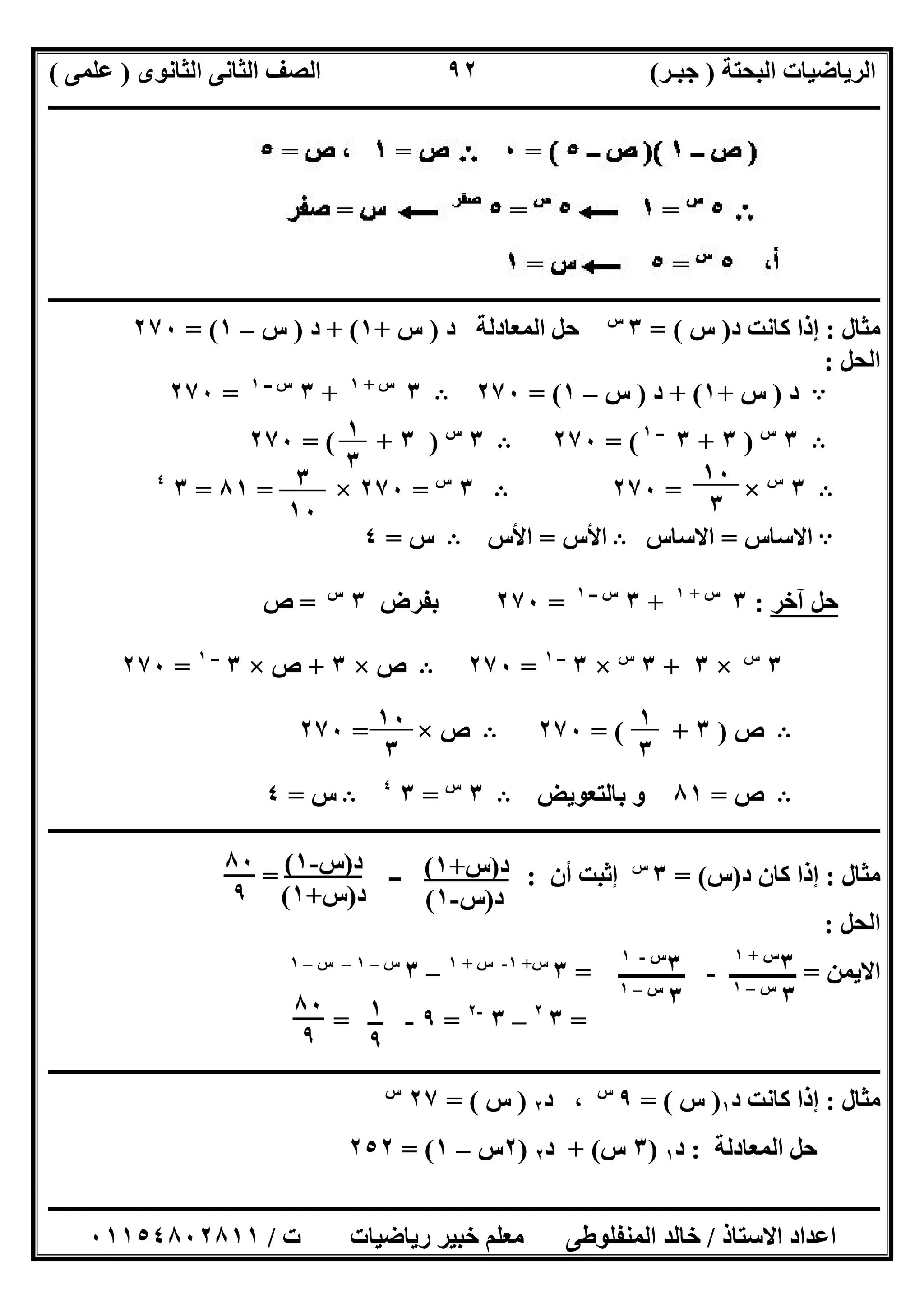 ‫اﻟﺒﺤﺘﺔ‬ ‫اﻟﺮﯾﺎﺿﯿﺎت‬)‫ﺟﺒـﺮ‬(‫اﻟﺜﺎﻧﻮى‬ ‫اﻟﺜﺎﻧﻰ‬ ‫اﻟﺼﻒ‬)‫ﻋﻠﻤﻰ‬(
‫ــــــــــــــــــــــ‬‫ــــــــــــــــــــــــــــــــــــــــــــــــــــــــــــــــــــــــــــــــــــــــــــــــــــــــــــــــــــــــــــــــ‬
‫ــــــــــــــــــــــــــــــــــــــــــــــــــــــــــــــــــــــــــــــــــــــــــــــــــــــــــــــــــــــــــــــ‬‫ــــــــــــــــــــــــ‬
‫اﻻﺳﺘﺎذ‬ ‫اﻋﺪاد‬/‫ت‬ ‫رﯾﺎﺿﯿﺎت‬ ‫ﺧﺒﯿﺮ‬ ‫ﻣﻌﻠﻢ‬ ‫اﻟﻤﻨﻔﻠﻮطﻰ‬ ‫ﺧﺎﻟﺪ‬/٠١١٥٤٨٠٢٨١١
٩٢
‫ـــــــــــــــــــــــــ‬‫ـــــــــــــــــــــــــــــــــــــــــــــــــــــــــــــــــــــــــــــــــــــــــــــــــــــــــــــــــــــــــــــ‬
‫ﻣﺜﺎل‬:‫د‬ ‫ﻛﺎﻧﺖ‬ ‫إذا‬)‫س‬= (٣‫س‬
‫اﻟﻤﻌﺎدﻟﺔ‬ ‫ﺣﻞ‬‫د‬)‫س‬+١+ (‫د‬)‫س‬–١= (٢٧٠
‫اﻟﺤﻞ‬:
A‫د‬)‫س‬+١+ (‫د‬)‫س‬–١= (٢٧٠B٣‫س‬+١
+٣‫ــ‬ ‫س‬١
=٢٧٠
B٣‫س‬
)٣+٣‫ــ‬١
= (٢٧٠B٣‫س‬
)٣= ( +٢٧٠
B٣‫س‬
×=٢٧٠B٣‫س‬
=٢٧٠×=٨١=٣٤
A‫اﻻﺳﺎس‬=‫اﻻﺳﺎس‬B‫اﻷس‬=‫اﻷس‬B‫س‬=٤
‫ﺣﻞ‬‫آ‬‫ﺧﺮ‬:٣‫س‬+١
+٣‫ــ‬ ‫س‬١
=٢٧٠‫ﺑﻔﺮض‬٣‫س‬
=‫ص‬
٣‫س‬
×٣+٣‫س‬
×٣‫ــ‬١
=٢٧٠B‫ص‬×٣+‫ص‬×٣‫ــ‬١
=٢٧٠
B‫ص‬)٣= ( +٢٧٠B‫ص‬×=٢٧٠
B‫ص‬=٨١‫ﺑﺎﻟﺘﻌﻮﯾﺾ‬ ‫و‬B٣‫س‬
=٣٤
B‫س‬=٤
‫ــــــــــــــــــــــــــــــــــــــــــــــــــــــــــــــــــــــــــــــــــــــــــــــــــــــــــــــــــــــــــــــــــــــــــــــــــــــ‬
‫ﻣﺜﺎل‬:‫د‬ ‫ﻛﺎن‬ ‫إذا‬)‫س‬= (٣‫س‬
‫أ‬ ‫إﺛﺒﺖ‬‫ن‬:‫ــ‬=
‫اﻟﺤﻞ‬:
‫اﻻ‬‫ﯾﻤﻦ‬=‫ــــــــــــ‬-‫ــــــــــــ‬=٣‫س‬+١-‫س‬+١
–٣‫س‬–١–‫س‬–١
=٣٢
–٣-٢
=٩-=
‫ـــــــــــــــــــــــــــــــــــــــــــــــــــــــــــــــــــــــــــــــــــــــــــــــــــــــــــ‬‫ـــــــــــــــــــــــــــــــــــــــــــ‬
‫ﻣﺜﺎل‬:‫د‬ ‫ﻛﺎﻧﺖ‬ ‫إذا‬١)‫س‬= (٩‫س‬
،‫د‬٢)‫س‬= (٢٧‫س‬
‫اﻟﻤﻌﺎدﻟﺔ‬ ‫ﺣﻞ‬:‫د‬١)٣‫س‬+ (‫د‬٢)٢‫س‬–١= (٢٥٢
١
٣ ١٠
٣
٣
١٠
١
٣
١٠
٣
٣‫س‬+١
٣‫س‬–١
٣‫س‬-١
٣‫س‬–١
١
٩
٨٠
٩
‫د‬)‫س‬+١(
‫د‬)‫س‬-١(
‫د‬)‫س‬-١(
‫د‬)‫س‬+١(
٨٠
٩
 