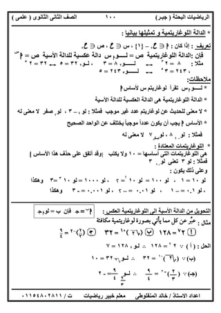 ‫اﻟﺒﺤﺘﺔ‬ ‫اﻟﺮﯾﺎﺿﯿﺎت‬)‫ﺟﺒـﺮ‬(‫اﻟﺜﺎﻧﻮى‬ ‫اﻟﺜﺎﻧﻰ‬ ‫اﻟﺼﻒ‬)‫ﻋﻠﻤﻰ‬(
‫ــــــــــــــــــــــ‬‫ــــــــــــــــــــــــــــــــــــــــــــــــــــــــــــــــــــــــــــــــــــــــــــــــــــــــــــــــــــــــــــــــ‬
‫ــــــــــــــــــــــــــــــــــــــــــــــــــــــــــــــــــــــــــــــــــــــــــــــــــــــــــــــــــــــــــــــ‬‫ــــــــــــــــــــــــ‬
‫اﻻﺳﺘﺎذ‬ ‫اﻋﺪاد‬/‫ت‬ ‫رﯾﺎﺿﯿﺎت‬ ‫ﺧﺒﯿﺮ‬ ‫ﻣﻌﻠﻢ‬ ‫اﻟﻤﻨﻔﻠﻮطﻰ‬ ‫ﺧﺎﻟﺪ‬/٠١١٥٤٨٠٢٨١١
١٠٠
*‫ﺗﻤﺜﯿﻠﮭﺎ‬ ‫و‬ ‫اﻟﻠﻮﻏﺎرﯾﺘﻤﯿﺔ‬ ‫اﻟﺪاﻟﺔ‬‫ﺑﯿﺎﻧﯿﺎ‬:
‫ﺗﻌﺮﯾﻒ‬:‫ﻛﺎن‬ ‫إذا‬:‫ا‬g‫ح‬+–}١{،‫س‬g‫ح‬،‫ص‬g‫ح‬+
‫ﻓﺈن‬:‫اﻟﻠﻮﻏﺎرﯾﺘﻤﯿﺔ‬ ‫اﻟﺪاﻟﺔ‬‫ص‬=‫ﻟـــــﻮ‬‫ا‬‫س‬‫ﻟﻠﺪاﻟﺔ‬ ‫ﻋﻜﺴﯿﺔ‬ ‫داﻟﺔ‬‫اﻷﺳﯿﺔ‬‫ص‬=‫ا‬
‫س‬
‫ﻣﺜﻼ‬:٨=٢٣
E‫ﻟـــــــﻮ‬٢٨=٣‫ﻟــﻮ‬ ،٢٣٢=٥E٣٢=٢٥
،٢٤٣=٣٥
E‫ﻟـــــــﻮ‬٣٢٤٣=٥
‫ﻣﻼﺣﻈﺎت‬:
*‫ﻟـــــﻮ‬‫ا‬‫س‬‫ﺗﻘﺮأ‬‫ﻟﻮﻏﺎرﯾﺘﻢ‬‫س‬‫ﻷﺳﺎس‬‫ا‬
*‫اﻵﺳﯿﺔ‬ ‫ﻟﻠﺪاﻟﺔ‬ ‫اﻟﻌﻜﺴﯿﺔ‬ ‫اﻟﺪاﻟﺔ‬ ‫ھﻰ‬ ‫اﻟﻠﻮﻏﺎرﯾﺘﻤﯿﺔ‬ ‫اﻟﺪاﻟﺔ‬
*‫ﻓﻤﺜﻼ‬ ‫ﻣﻮﺟﺐ‬ ‫ﻏﯿﺮ‬ ‫ﻋﺪد‬ ‫ﻟﻮﻏﺎرﯾﺘﻢ‬ ‫ﻋﻦ‬ ‫ﻟﻠﺤﺪﯾﺚ‬ ‫ﻣﻌﻨﻰ‬ ‫ﻻ‬:‫ﻟﻮ‬٤–٣،‫ﻟﻮ‬۲
‫ﺻﻔﺮ‬‫ﻟﮫ‬ ‫ﻣﻌﻨﻰ‬ ‫ﻻ‬
*‫اﻷﺳﺎس‬‫ا‬‫ﻋﺪد‬ ‫ﯾﻜﻮن‬ ‫أن‬ ‫ﯾﺠﺐ‬‫ﻣﻮ‬ ‫ا‬ً‫اﻟﺼﺤﯿﺢ‬ ‫اﻟﻮاﺣﺪ‬ ‫ﻋﻦ‬ ‫ﯾﺨﺘﻠﻒ‬ ‫ﺟﺒﺎ‬ً
‫ﻓﻤﺜﻼ‬:‫ﻟﻮ‬-۲
٨،‫ﻟﻮ‬‫ﺻﻔﺮ‬
٧‫ﻟﮫ‬ ‫ﻣﻌﻨﻰ‬ ‫ﻻ‬
*‫اﻟﻤﻌﺘﺎدة‬ ‫اﻟﻠﻮﻏﺎرﯾﺘﻤﺎت‬:
‫ا‬ ‫ھﻰ‬‫أﺳﺎﺳﮭﺎ‬ ‫اﻟﺘﻰ‬ ‫ﻟﻠﻮﻏﺎرﯾﺘﻤﺎت‬=١٠‫ﯾﻜﺘﺐ‬ ‫وﻻ‬]‫اﻷﺳﺎس‬ ‫ھﺬا‬ ‫ﺣﺬف‬ ‫ﻋﻠﻰ‬ ‫أﺗﻔﻖ‬ ‫وﻗﺪ‬[
‫ﻓﻤﺜﻼ‬:‫ﻟﻮ‬٣‫ﺗﻌﻨﻰ‬‫ﻟﻮ‬١٠
٣
‫ﯾﻜﻮن‬ ‫ذﻟﻚ‬ ‫وﻋﻠﻰ‬:
‫ﻟﻮ‬١٠=١‫ﻟﻮ‬ ،١٠٠=‫ﻟﻮ‬١٠
۲
=۲‫ﻟﻮ‬ ،١٠٠٠=‫ﻟﻮ‬١٠٣
=٣‫وھﻜﺬا‬
‫ﻟﻮ‬ ،٠.١=–١‫ﻟﻮ‬ ،٠.٠١=–۲‫ﻟﻮ‬ ،٠.٠٠١=-٣‫وھﻜﺬا‬
‫ـــــــــــــــــــــــــــــــــــــــــــــــــــــــــــــــــــــــــــــــــــــــــــــــــــــــــــــــــــ‬‫ــــــــــــــــــــــــــــــــــــــــــــــــــــــــــــــــــــــــــــ‬
‫اﻟﻰ‬ ‫اﻷﺳﯿﺔ‬ ‫اﻟﺪاﻟﺔ‬ ‫ﻣﻦ‬ ‫اﻟﺘﺤﻮﯾﻞ‬‫اﻟﻌﻜﺲ‬ ‫اﻟﻠﻮﻏﺎرﯾﺘﻤﯿﺔ‬:‫ا‬‫ب‬
=‫ج‬‫ب‬ ‫ﻓﺈن‬=‫ﻟﻮ‬‫ا‬‫ج‬
‫ﻣﺜﺎل‬:
‫اﻟﺤﻞ‬) :‫أ‬(A٢٧
=١٢٨B‫ﻟـﻮ‬٢١٢٨=٧
)‫ب‬(A)‫؟‬٢(١٠
=٣٢B‫ﻟــﻮ‬‫؟‬٢٣٢=١٠
)‫ﺟـ‬(A( )‫ــ‬٢
=B‫ﻟــﻮ‬=-٢ ٢
٣
٩
٤
٩
٤ ٢
٣
 