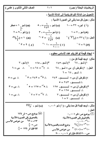 ‫اﻟﺒﺤﺘﺔ‬ ‫اﻟﺮﯾﺎﺿﯿﺎت‬)‫ﺟﺒـﺮ‬(‫اﻟﺜﺎﻧﻮى‬ ‫اﻟﺜﺎﻧﻰ‬ ‫اﻟﺼﻒ‬)‫ﻋﻠﻤﻰ‬(
‫ــــــــــــــــــــــ‬‫ــــــــــــــــــــــــــــــــــــــــــــــــــــــــــــــــــــــــــــــــــــــــــــــــــــــــــــــــــــــــــــــــ‬
‫ــــــــــــــــــــــــــــــــــــــــــــــــــــــــــــــــــــــــــــــــــــــــــــــــــــــــــــــــــــــــــــــ‬‫ــــــــــــــــــــــــ‬
‫اﻻﺳﺘﺎذ‬ ‫اﻋﺪاد‬/‫ت‬ ‫رﯾﺎﺿﯿﺎت‬ ‫ﺧﺒﯿﺮ‬ ‫ﻣﻌﻠﻢ‬ ‫اﻟﻤﻨﻔﻠﻮطﻰ‬ ‫ﺧﺎﻟﺪ‬/٠١١٥٤٨٠٢٨١١
١٠١
‫اﻷﺳﯿﺔ‬ ‫اﻟﺪاﻟﺔ‬ ‫اﻟﻰ‬ ‫اﻟﻠﻮﻏﺎرﯾﺘﻤﯿﺔ‬ ‫اﻟﺪاﻟﺔ‬ ‫ﻣﻦ‬ ‫اﻟﺘﺤﻮﯾﻞ‬:
‫ﻣﺜﺎل‬:‫اﻷﺳﯿﺔ‬ ‫اﻟﺼﻮرة‬ ‫إﻟﻰ‬ ‫ﯾﺄﺗﻰ‬ ‫ﻣﻤﺎ‬ ‫ﻛﻞ‬ ‫ﺣﻮل‬:
)‫أ‬(‫ﻟـﻮ‬‫؟‬٢٣٢=١٠)‫ب‬(‫ﻟــﻮ‬٣=-٥)‫ﺟـ‬(‫ﻟــﻮ‬١=‫ﺻﻔﺮ‬
)‫ھـ‬(‫ﻟــﻮ‬٧٧=١)‫د‬(‫ﻟــﻮ‬=-٣)‫و‬(‫ﻟـﻮ‬٣٩=٢
‫اﻟﺤﻞ‬) :‫أ‬(٣٢) =‫؟‬٢(١٠
)‫ب‬= (٣‫ــ‬٥
)‫ﺟـ‬(١( ) =‫ﺻﻔﺮ‬
)‫ھـ‬(٧=٧١
)‫د‬(=١٠‫ــ‬٣
)‫و‬(٩=٣٢
‫ــــــــــــــــــــــــــــــــــــــــــــــــــــــــــــــــــــــــــــــــــــــــــــــــــــــــــــــــــــــــــــــــــــــــــــــــــــــ‬
*‫ﻣﻌﻠﻮم‬ ‫ﻷﺳﺎس‬ ‫ﻋﺪد‬ ‫ﻟﻮﻏﺎرﯾﺘﻢ‬ ‫ﻗﯿﻤﺔ‬ ‫اﯾﺠﺎد‬:
‫ﻣﺜﺎل‬:‫ﻗﯿ‬ ‫اوﺟﺪ‬‫ﻣﻦ‬ ‫ﻛﻞ‬ ‫ﻤﺔ‬:
١(‫ﻟـ‬‫ــﻮ‬۲٦٤٢(‫ﻟــ‬‫ـﻮ‬٣۲٤٣٣(‫ﻟـ‬‫ــﻮ‬٥١۲٥٤(‫ﻟ‬‫ـ‬‫ـﻮ‬٧٧
‫اﻟﺤﻞ‬:١(‫س‬ ‫أن‬ ‫ﻧﻔﺮض‬=‫ﻟــ‬‫ـﻮ‬۲٦٤B۲
‫س‬
=٦٤=۲
٦
B‫س‬=٦
B‫ﻟـــ‬‫ـﻮ‬۲٦٤=٦
۲(‫س‬ ‫أن‬ ‫ﻧﻔﺮض‬=‫ﻟـ‬‫ــــــــــﻮ‬٣٢٤٣B٣
‫س‬
=٢٤٣=٣
٥
B‫س‬=٥
B‫ﻟـــــــــــﻮ‬٣٢٤٣=٥
٣(‫س‬ ‫أن‬ ‫ﻧﻔﺮض‬=‫ﻟـــــــــــﻮ‬٥١٢٥B٥
‫س‬
=١٢٥=٥
٣
B‫س‬=٣
B‫ﻟـــــــــــﻮ‬٥١٢٥=٣
٤(‫س‬ ‫أن‬ ‫ﻧﻔﺮض‬=‫ﻟـــ‬‫ــــــــﻮ‬٧٧B٧
‫س‬
=٧=٧
١
B‫س‬=١
B‫ﻟـــــــــــﻮ‬٧٧=١
‫ــــــــــــــــــــــــــــــــــــــــــــــــــــــــــــــــــــــــــــــــــــــــــــــــــــــــــــــــــــــــــــــــــــــــــ‬‫ــــــــــــ‬
‫ﻣﺜﺎل‬:‫ﯾﺄﺗﻰ‬ ‫ﻣﻤﺎ‬ ‫ﻛﻞ‬ ‫ﻗﯿﻤﺔ‬ ‫أوﺟﺪ‬) :‫أ‬(‫ﻟـﻮ‬٠.٠٠١)‫ب‬(‫ﻟــﻮ‬٣
٤
‫؟‬٢٧
‫اﻟﺤﻞ‬:
١
٢
١
٢٤٣
١
١٠٠٠
١
٢٤٣
١
٢
١
١٠٠٠
 