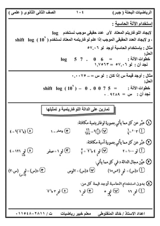 ‫اﻟﺒﺤﺘﺔ‬ ‫اﻟﺮﯾﺎﺿﯿﺎت‬)‫ﺟﺒـﺮ‬(‫اﻟﺜﺎﻧﻮى‬ ‫اﻟﺜﺎﻧﻰ‬ ‫اﻟﺼﻒ‬)‫ﻋﻠﻤﻰ‬(
‫ــــــــــــــــــــــ‬‫ــــــــــــــــــــــــــــــــــــــــــــــــــــــــــــــــــــــــــــــــــــــــــــــــــــــــــــــــــــــــــــــــ‬
‫ــــــــــــــــــــــــــــــــــــــــــــــــــــــــــــــــــــــــــــــــــــــــــــــــــــــــــــــــــــــــــــــ‬‫ــــــــــــــــــــــــ‬
‫اﻻﺳﺘﺎذ‬ ‫اﻋﺪاد‬/‫ت‬ ‫رﯾﺎﺿﯿﺎت‬ ‫ﺧﺒﯿﺮ‬ ‫ﻣﻌﻠﻢ‬ ‫اﻟﻤﻨﻔﻠﻮطﻰ‬ ‫ﺧﺎﻟﺪ‬/٠١١٥٤٨٠٢٨١١
١٠٤
‫اﻟﺤﺎﺳﺒﺔ‬ ‫اﻵﻟﺔ‬ ‫إﺳﺘﺨﺪام‬:
‫ﻧﺴﺘﺨﺪم‬ ‫ﻣﻮﺟﺐ‬ ‫ﺣﻘﯿﻘﻰ‬ ‫ﻋﺪد‬ ‫ﻷى‬ ‫اﻟﻤﻌﺘﺎد‬ ‫اﻟﻠﻮﻏﺎرﯾﺘﻢ‬ ‫ﻹﯾﺠﺎد‬log
‫ﻧﺴﺘﺨﺪم‬ ‫اﻟﻤﻌﺘﺎد‬ ‫ﻟﻮﻏﺎرﯾﺘﻤﮫ‬ ‫ﻋﻠﻢ‬ ‫إذا‬ ‫اﻟﻤﻮﺟﺐ‬ ‫اﻟﺤﻘﯿﻘﻰ‬ ‫اﻟﻌﺪد‬ ‫ﻹﯾﺠﺎد‬ ‫و‬ ،)shift log ( 10
x
‫ﻣﺜﺎل‬:‫أوﺟﺪ‬ ‫اﻟﺤﺎﺳﺒﺔ‬ ‫ﺑﺈﺳﺘﺨﺪام‬‫ﻟﻮ‬٥٧.٠٦
‫اﻟﺤﻞ‬:
‫اﻵﻟ‬ ‫ﺧﻄﻮات‬‫ﺔ‬:log 5 7 . 0 6 =
‫أن‬ ‫ﻧﺠﺪ‬:‫ﻟﻮ‬٥٧.٠٦=١.٧٥٦٣
‫ــــــــــــــــــــــــــــــــــــــــــــــــــــــــــــــــــــــــــــــــــــــــــــــــــــــــــــــــــــــــــــــــــــــــــــــــــــــ‬
‫ﻣﺜﺎل‬:‫ﻛﺎن‬ ‫إذا‬ ‫س‬ ‫ﻗﯿﻤﺔ‬ ‫أوﺟﺪ‬:‫س‬ ‫ﻟﻮ‬=–٠.٠٠٧٥
‫اﻟﺤﻞ‬:
‫اﻵﻟﺔ‬ ‫ﺧﻄﻮات‬:0 . 0 0 7 5 =–)shift log ( 10
x
‫أن‬ ‫ﻧﺠﺪ‬:‫س‬=٩۲٨٩.٠
‫ـ‬‫ـ‬‫ـ‬‫ـ‬‫ـ‬‫ـ‬‫ـ‬‫ـ‬‫ـ‬‫ـ‬‫ـ‬‫ـ‬‫ـ‬‫ـ‬‫ـ‬‫ـ‬‫ـ‬‫ـ‬‫ـ‬‫ـ‬‫ـ‬‫ـ‬‫ـ‬‫ـ‬‫ـ‬‫ـ‬‫ـ‬‫ـ‬‫ـ‬‫ـ‬‫ـ‬‫ـ‬‫ـ‬‫ـ‬‫ـ‬‫ـ‬‫ـ‬‫ـ‬‫ـ‬‫ـ‬‫ـ‬‫ـ‬‫ـ‬‫ـ‬‫ـ‬‫ـ‬‫ـ‬‫ـ‬‫ـ‬‫ـ‬‫ـ‬‫ـ‬‫ـ‬‫ـ‬‫ـ‬‫ـ‬‫ـ‬‫ـ‬‫ـ‬‫ـ‬‫ـ‬‫ـ‬‫ـ‬‫ـ‬‫ـ‬‫ـ‬‫ـ‬‫ـ‬‫ـ‬‫ـ‬‫ـ‬‫ـ‬‫ـ‬‫ـ‬‫ـ‬‫ـ‬‫ـ‬‫ـ‬‫ـ‬‫ـ‬‫ـ‬‫ـ‬‫ـ‬‫ـ‬‫ـ‬‫ـ‬‫ـ‬‫ـ‬‫ـ‬‫ـ‬‫ـ‬‫ـ‬‫ـ‬‫ـ‬‫ـ‬‫ـ‬‫ـ‬‫ـ‬‫ـ‬‫ـ‬‫ـ‬‫ـ‬‫ـ‬‫ـ‬‫ـ‬‫ـ‬‫ـ‬‫ـ‬‫ـ‬‫ـ‬‫ـ‬‫ـ‬‫ـ‬‫ـ‬‫ـ‬‫ـ‬‫ـ‬‫ـ‬‫ـ‬‫ـ‬‫ـ‬‫ـ‬‫ـ‬‫ـ‬‫ـ‬‫ـ‬‫ـ‬‫ـ‬‫ـ‬‫ـ‬‫ـ‬‫ـ‬‫ـ‬‫ـ‬‫ـ‬‫ـ‬‫ـ‬‫ـ‬‫ـ‬‫ـ‬‫ـ‬‫ـ‬‫ـ‬‫ـ‬‫ـ‬‫ـ‬‫ـ‬‫ـ‬‫ـ‬‫ـ‬‫ـ‬‫ـ‬‫ـ‬‫ـ‬‫ـ‬‫ـ‬‫ـ‬‫ـ‬‫ـ‬‫ـ‬‫ـ‬‫ـ‬‫ـ‬‫ـ‬‫ـ‬‫ـ‬‫ـ‬‫ـ‬‫ـ‬‫ـ‬‫ـ‬‫ـ‬‫ـ‬‫ـ‬‫ـ‬‫ـ‬‫ـ‬‫ـ‬‫ـ‬‫ـ‬‫ـ‬‫ـ‬‫ـ‬‫ـ‬‫ـ‬‫ـ‬‫ـ‬‫ـ‬‫ـ‬‫ـ‬‫ـ‬‫ـ‬‫ـ‬‫ـ‬‫ـ‬‫ـ‬‫ـ‬‫ـ‬‫ـ‬‫ـ‬‫ـ‬‫ـ‬‫ـ‬‫ـ‬‫ـ‬‫ـ‬‫ـ‬‫ـ‬‫ـ‬‫ـ‬‫ـ‬‫ـ‬‫ـ‬‫ـ‬‫ـ‬‫ـ‬‫ـ‬‫ـ‬‫ـ‬‫ـ‬‫ـ‬‫ـ‬‫ـ‬‫ـ‬‫ـ‬‫ـ‬‫ـ‬‫ـ‬‫ـ‬‫ـ‬‫ـ‬‫ـ‬‫ـ‬‫ـ‬‫ـ‬‫ـ‬‫ـ‬‫ـ‬‫ـ‬‫ـ‬‫ـ‬‫ـ‬‫ـ‬‫ـ‬‫ـ‬‫ـ‬‫ـ‬‫ـ‬‫ـ‬‫ـ‬‫ـ‬‫ـ‬‫ـ‬‫ـ‬‫ـ‬‫ـ‬‫ـ‬‫ـ‬‫ـ‬‫ـ‬‫ـ‬‫ـ‬‫ـ‬‫ـ‬‫ـ‬‫ـ‬‫ـ‬‫ـ‬‫ـ‬‫ـ‬‫ـ‬‫ـ‬‫ـ‬‫ـ‬‫ـ‬‫ـ‬‫ـ‬‫ـ‬‫ـ‬‫ـ‬‫ـ‬‫ـ‬‫ـ‬‫ـ‬‫ـ‬‫ـ‬‫ـ‬‫ـ‬‫ـ‬‫ـ‬‫ـ‬‫ـ‬‫ـ‬‫ـ‬‫ـ‬‫ـ‬‫ـ‬‫ـ‬‫ـ‬‫ـ‬‫ـ‬‫ـ‬‫ـ‬‫ـ‬‫ـ‬‫ـ‬‫ـ‬‫ـ‬‫ـ‬‫ـ‬‫ـ‬‫ـ‬‫ـ‬‫ـ‬‫ـ‬‫ـ‬‫ـ‬‫ـ‬‫ـ‬‫ـ‬‫ـ‬‫ـ‬‫ـ‬‫ـ‬‫ـ‬‫ـ‬‫ـ‬‫ـ‬‫ـ‬‫ـ‬‫ـ‬‫ـ‬‫ـ‬‫ـ‬‫ـ‬‫ـ‬‫ـ‬‫ـ‬‫ـ‬‫ـ‬‫ـ‬‫ـ‬‫ـ‬‫ـ‬‫ـ‬‫ـ‬‫ـ‬‫ـ‬‫ـ‬‫ـ‬‫ـ‬‫ـ‬‫ـ‬‫ـ‬‫ـ‬‫ـ‬‫ـ‬‫ـ‬‫ـ‬‫ـ‬‫ـ‬‫ـ‬‫ـ‬‫ـ‬‫ـ‬‫ـ‬‫ـ‬‫ـ‬‫ـ‬‫ـ‬‫ـ‬‫ـ‬‫ـ‬‫ـ‬‫ـ‬‫ـ‬‫ـ‬‫ـ‬‫ـ‬‫ـ‬‫ـ‬‫ـ‬‫ـ‬‫ـ‬‫ـ‬‫ـ‬‫ـ‬‫ـ‬‫ـ‬‫ـ‬‫ـ‬‫ـ‬‫ـ‬‫ـ‬‫ـ‬‫ـ‬‫ـ‬‫ـ‬‫ـ‬‫ـ‬‫ـ‬‫ـ‬‫ـ‬‫ـ‬‫ـ‬‫ـ‬‫ـ‬‫ـ‬‫ـ‬‫ـ‬‫ـ‬‫ـ‬‫ـ‬‫ـ‬‫ـ‬‫ـ‬‫ـ‬‫ـ‬‫ـ‬
‫ﺗﻤﺜﯿﻠﮭﺎ‬ ‫و‬ ‫اﻟﻠﻮﻏﺎرﯾﺘﻤﯿﺔ‬ ‫اﻟﺪاﻟﺔ‬ ‫ﻋﻠﻰ‬ ‫ﺗﻤﺎرﯾﻦ‬
 
