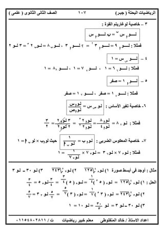 ‫اﻟﺒﺤﺘﺔ‬ ‫اﻟﺮﯾﺎﺿﯿﺎت‬)‫ﺟﺒـﺮ‬(‫اﻟﺜﺎﻧﻮى‬ ‫اﻟﺜﺎﻧﻰ‬ ‫اﻟﺼﻒ‬)‫ﻋﻠﻤﻰ‬(
‫ــــــــــــــــــــــ‬‫ــــــــــــــــــــــــــــــــــــــــــــــــــــــــــــــــــــــــــــــــــــــــــــــــــــــــــــــــــــــــــــــــ‬
‫ــــــــــــــــــــــــــــــــــــــــــــــــــــــــــــــــــــــــــــــــــــــــــــــــــــــــــــــــــــــــــــــ‬‫ــــــــــــــــــــــــ‬
‫اﻻﺳﺘﺎذ‬ ‫اﻋﺪاد‬/‫ت‬ ‫رﯾﺎﺿﯿﺎت‬ ‫ﺧﺒﯿﺮ‬ ‫ﻣﻌﻠﻢ‬ ‫اﻟﻤﻨﻔﻠﻮطﻰ‬ ‫ﺧﺎﻟﺪ‬/٠١١٥٤٨٠٢٨١١
١٠٧
٣–‫ﻟ‬ ‫ﺧﺎﺻﯿﺔ‬‫اﻟﻘﻮة‬ ‫ﻮﻏﺎرﯾﺘﻢ‬:
‫ﻟـــــﻮ‬‫ا‬
‫س‬
‫ن‬
=‫ن‬‫ﻟـــــﻮ‬‫ا‬
‫س‬
‫ﻓﻤﺜﻼ‬:‫ﻟـــــﻮ‬‫ا‬
٩=‫ﻟـــــﻮ‬‫ا‬
٣
۲
=۲‫ﻟـــــﻮ‬‫ا‬
٣‫ﻟـــﻮ‬ ،‫ب‬٨=‫ﻟــﻮ‬‫ب‬٢٣
=٣‫ﻟــﻮ‬٢
٤–‫ﻟ‬‫ـ‬‫ــــﻮ‬‫س‬
‫س‬=١
‫ﻓﻤﺜﻼ‬:‫ﻟـــــﻮ‬٦
٦=١،‫ﻟـــ‬‫ــﻮ‬٧
٧=١‫ﻟــــــﻮ‬ ،٨٨=١
٥–‫ﻟـــــﻮ‬‫ا‬
١=‫ﺻﻔﺮ‬
‫ﻓﻤﺜﻼ‬:‫ﻟـــــﻮ‬٤
١=‫ﺻﻔﺮ‬‫ﻟــــــﻮ‬ ،٧١=‫ﺻﻔﺮ‬
٦-‫اﻷﺳﺎس‬ ‫ﺗﻐﯿﺮ‬ ‫ﺧﺎﺻﯿﺔ‬:‫ﻟـﻮ‬‫ص‬‫س‬=
‫ﻓﻤﺜﻼ‬:‫ﻟـﻮ‬٤٨= = ==
٧-‫اﻟﻀﺮﺑﻰ‬ ‫اﻟﻤﻌﻜﻮس‬ ‫ﺧﺎﺻﯿﺔ‬:‫ﻟـﻮ‬‫ا‬‫ب‬=‫ﻟﻮ‬ ‫ﺣﯿﺚ‬‫ا‬‫ب‬×‫ﻟﻮ‬‫ب‬‫ا‬=١
‫ﻓﻤﺜﻼ‬:‫ﻟـﻮ‬٣٧×‫ﻟـﻮ‬٧٣=‫ﻟـﻮ‬٣٧×=١
‫ـــــــــــــــــــــــــــــــــــــــــــــــــــــــــــــــــــــــــــــــــــــــــ‬‫ـــــــــــــــــــــــــــــــــــــــــــــــــــــــــــــ‬
‫ﻣﺜﺎل‬:‫ﺻﻮرة‬ ‫أﺑﺴﻂ‬ ‫ﻓﻰ‬ ‫أوﺟﺪ‬١(‫ﻟـﻮ‬٥
٤
‫؟‬١٢٥"٢(‫ﻟـﻮ‬٣
٧
‫؟‬٢٤٣"٣(‫ﻟـﻮ‬٣٠‫ﻟـﻮ‬ ‫ــ‬٣
‫اﻟﺤﻞ‬:١(‫ﻟـﻮ‬٥
٤
‫؟‬١٢٥"=‫ﻟـﻮ‬٥)٥٣
= (‫ﻟــﻮ‬٥)٥= (‫ﻟـﻮ‬٥٥=
٢(‫ﻟـﻮ‬٣
٧
‫؟‬٢٤٣"=‫ﻟـﻮ‬٣)٣٥
= (‫ﻟـﻮ‬٣)٣= (‫ﻟـﻮ‬٣٣=
٣(‫ﻟـﻮ‬٣٠‫ﻟـﻮ‬ ‫ــ‬٣=‫ﻟـﻮ‬=‫ﻟـﻮ‬١٠=١
‫ﻟـﻮ‬‫ا‬‫س‬
‫ﻟـﻮ‬‫ا‬‫ص‬
‫ﻟـﻮ‬‫ا‬٨
‫ﻟـﻮ‬‫ا‬٤
‫ﻟـﻮ‬‫ا‬٢٣
‫ﻟـﻮ‬‫ا‬٢٢
٣‫ﻟـﻮ‬‫ا‬٢
٢‫ﻟـﻮ‬‫ا‬٢
٣
٢
١
‫ﻟـﻮ‬‫ب‬‫ا‬
١
‫ﻟـﻮ‬٣٧
١
٤
٣
٤
٣
٤
٣
٤
١
٧
٥
٧
٥
٧٥
٧
٣٠
٣
 
