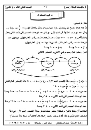 ‫اﻟﺒﺤﺘﺔ‬ ‫اﻟﺮﯾﺎﺿﯿﺎت‬)‫ﺟﺒـﺮ‬(‫اﻟﺜﺎﻧﻮى‬ ‫اﻟﺜﺎﻧﻰ‬ ‫اﻟﺼﻒ‬)‫ﻋﻠﻤﻰ‬(
‫ــــــــــــــــــــــ‬‫ــــــــــــــــــــــــــــــــــــــــــــــــــــــــــــــــــــــــــــــــــــــــــــــــــــــــــــــــــــــــــــــــ‬
‫ــــــــــــــــــــــــــــــــــــــــــــــــــــــــــــــــــــــــــــــــــــــــــــــــــــــــــــــــــــــــــــــ‬‫ــــــــــــــــــــــــ‬
‫اﻻﺳﺘﺎذ‬ ‫اﻋﺪاد‬/‫ت‬ ‫رﯾﺎﺿﯿﺎت‬ ‫ﺧﺒﯿﺮ‬ ‫ﻣﻌﻠﻢ‬ ‫اﻟﻤﻨﻔﻠﻮطﻰ‬ ‫ﺧﺎﻟﺪ‬/٠١١٥٤٨٠٢٨١١
١١
‫ﺗﻮﺿﯿﺤﻰ‬ ‫ﻣﺜﺎل‬:
‫د‬ ‫ﺑﺎﻟﻌﻼﻗﺔ‬ ‫ﯾﻤﺜﻞ‬ ‫و‬ ‫اﻧﺘﺎﺟﮫ‬ ‫ﻣﻦ‬ ‫ﺟﺰء‬ ‫ﺑﺘﺼﺪﯾﺮ‬ ‫ﯾﻘﻮم‬ ‫ﻣﺼﻨﻊ‬ ‫ھﻨﺎك‬ ‫ﻛﺎن‬ ‫إذا‬)‫س‬(=‫س‬ ‫ﺣﯿﺚ‬ ‫س‬
‫ﯾﻌﻄﻰ‬ ‫اﻟﺘﺎﻟﻰ‬ ‫اﻟﻌﺎم‬ ‫ﻓﻰ‬ ‫اﻟﻤﺼﺪرة‬ ‫اﻟﻮﺣﺪات‬ ‫ﻋﺪد‬ ‫ﻛﺎن‬ ‫و‬ ، ‫اﻷول‬ ‫اﻟﻌﺎم‬ ‫ﻓﻰ‬ ‫اﻟﻤﻨﺘﺠﺔ‬ ‫اﻟﻮﺣﺪات‬ ‫ﻋﺪد‬ ‫ﯾﻤﺜﻞ‬
‫ﺑﺎﻟﻌﻼﻗﺔ‬‫ر‬)‫د‬= (‫د‬+١٥٠٠‫اﻷول‬ ‫اﻟﻌﺎم‬ ‫ﻓﻰ‬ ‫اﻟﻤﺼﺪرة‬ ‫اﻟﻮﺣﺪات‬ ‫ﻋﺪد‬ ‫د‬ ‫ﺣﯿﺚ‬.‫ﻋﺪد‬ ‫ﯾﻜﻮن‬ ‫ﻛﻢ‬
‫اﻷول‬ ‫اﻟﻌﺎم‬ ‫ﻓﻰ‬ ‫اﻟﻤﺼﻨﻊ‬ ‫اﻧﺘﺎج‬ ‫ﻛﺎن‬ ‫إذا‬ ‫اﻟﺜﺎﻧﻰ‬ ‫اﻟﻌﺎم‬ ‫ﻓﻰ‬ ‫اﻟﻤﺼﺪرة‬ ‫اﻟﻮﺣﺪات‬:
)‫أ‬(٢٠٠٠٠‫وﺣﺪة‬)‫ب‬(٨٠٠٠٠‫وﺣﺪة‬
‫اﻟﺤﻞ‬:‫ﻛﺎﻟﺘﺎﻟﻰ‬ ‫اﻟﺘﺼﺪﯾﺮ‬ ‫و‬ ‫اﻻﻧﺘﺎج‬ ‫ﯾﻮﺿﺢ‬ ‫رﺳﻢ‬ ‫ﻋﻤﻞ‬ ‫ﯾﻤﻜﻦ‬:
A‫د‬)‫س‬= (، ‫اﻻول‬ ‫اﻟﻌﺎم‬ ‫اﻟﺘﺼﺪﯾﺮ‬ ‫داﻟﺔ‬ ‫س‬‫ر‬)‫د‬= (‫د‬+١٥٠٠‫اﻟﺜﺎﻧﻰ‬ ‫اﻟﻌﺎم‬ ‫اﻟﺘﺼﺪﯾﺮ‬ ‫داﻟﺔ‬
B‫ر‬)‫س‬= (‫س‬+١٥٠٠
‫س‬ ‫ﻋﻨﺪ‬=٢٠٠٠٠B‫ر‬)×٢٠٠٠٠= (×٢٠٠٠٠+١٥٠٠٠=٦٥٠٠‫وﺣﺪة‬
‫اﻟﺜﺎﻧﻰ‬ ‫اﻟﻌﺎم‬ ‫ﻓﻰ‬ ‫اﻟﻤﺼﺪرة‬ ‫اﻟﻮﺣﺪات‬ ‫ﻋﺪد‬=٦٥٠٠‫وﺣﺪة‬
‫س‬ ‫ﻋﻨﺪ‬=٨٠٠٠٠B‫ر‬)×٨٠٠٠٠= (×٨٠٠٠٠+١٥٠٠٠=٢١٥٠٠‫وﺣﺪة‬
‫اﻟﺜﺎﻧﻰ‬ ‫اﻟﻌﺎم‬ ‫ﻓﻰ‬ ‫اﻟﻤﺼﺪرة‬ ‫اﻟﻮﺣﺪات‬ ‫ﻋﺪد‬=٢١٥٠٠‫وﺣﺪة‬
‫ﺑ‬ ‫ﻣﺮﺗﺒﻄﺘﺎن‬ ‫داﻟﺘﯿﻦ‬ ‫ھﻨﺎك‬ ‫أن‬ ‫اﻟﺨﻼﺻﺔ‬‫داﻟﺔ‬ ‫ﻓﻰ‬ ‫اﻷول‬ ‫اﻟﻌﺎم‬ ‫ااﻟﺘﺼﺪﯾﺮ‬ ‫ﺑﺪاﻟﺔ‬ ‫ﻧﻌﻮض‬ ‫ﺣﯿﺚ‬ ‫ﺒﻌﺾ‬
‫داﻟﺘﯿﻦ‬ ‫ﺗﺮﻛﯿﺐ‬ ‫ﻓﻜﺮة‬ ‫ھﺬه‬ ‫و‬ ‫اﻟﺜﺎﻧﻰ‬ ‫اﻟﻌﺎم‬ ‫اﻟﺘﺼﺪﯾﺮ‬)‫ﺧﺎرﺟﯿﺔ‬ ‫داﻟﺔ‬ ‫اﯾﺠﺎد‬ ‫ﺛﻢ‬ ‫داﺧﻠﯿﺔ‬ ‫داﻟﺔ‬ ‫اﯾﺠﺎد‬(
‫اﻟــــﺪوال‬ ‫ﺗﺮﻛﯿﺐ‬
١
٤
١
٤
١
٤
١
٤
١
٤
١
٤
١
٤
١
٤
 
