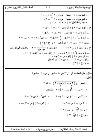 ‫اﻟﺒﺤﺘﺔ‬ ‫اﻟﺮﯾﺎﺿﯿﺎت‬)‫ﺟﺒـﺮ‬(‫اﻟﺜﺎﻧﻮى‬ ‫اﻟﺜﺎﻧﻰ‬ ‫اﻟﺼﻒ‬)‫ﻋﻠﻤﻰ‬(
‫ــــــــــــــــــــــ‬‫ــــــــــــــــــــــــــــــــــــــــــــــــــــــــــــــــــــــــــــــــــــــــــــــــــــــــــــــــــــــــــــــــ‬
‫ــــــــــــــــــــــــــــــــــــــــــــــــــــــــــــــــــــــــــــــــــــــــــــــــــــــــــــــــــــــــــــــ‬‫ــــــــــــــــــــــــ‬
‫اﻻﺳﺘﺎذ‬ ‫اﻋﺪاد‬/‫ت‬ ‫رﯾﺎﺿﯿﺎت‬ ‫ﺧﺒﯿﺮ‬ ‫ﻣﻌﻠﻢ‬ ‫اﻟﻤﻨﻔﻠﻮطﻰ‬ ‫ﺧﺎﻟﺪ‬/٠١١٥٤٨٠٢٨١١
١١١
B‫س‬ ‫ﻟــﻮ‬=٤‫س‬ ‫ﻣﻨﮭﺎ‬=١٠
٤
=١٠٠٠٠
،‫ﻟـ‬‫س‬ ‫ـﻮ‬=–١‫س‬ ‫ﻣﻨﮭﺎ‬=١٠
‫ــ‬١
=٠.١
B‫اﻟﺤﻞ‬ ‫ﻣﺠﻤﻮﻋﺔ‬=}١٠٠٠٠،٠.١{
٤(A‫ﻟﻮ‬)‫س‬+٢+ (‫ﻟﻮ‬)‫س‬–٢= (١–‫ﻟﻮ‬٢
B‫ﻟــﻮ‬)‫س‬+٢) (‫ــ‬ ‫س‬٢= (‫ﻟــﻮ‬١٠‫ﻟــﻮ‬ ‫ــ‬٢
B‫ﻟــﻮ‬)‫س‬٢
‫ــ‬٤= (‫ﻟــﻮ‬=‫ﻟــﻮ‬٥B‫س‬٢
‫ــ‬٤=٥B‫س‬٢
=٩
B‫س‬=٣‫س‬ ،=-٣‫ﻣﺮﻓﻮض‬B‫م‬.‫ح‬=}٣{
٥(A‫ﻟﻮ‬٣‫س‬+‫ﻟﻮ‬‫س‬٣=٢B‫ﻟﻮ‬٣‫س‬= +٢‫ﻟﻮ‬ ‫ﻓﻰ‬ ‫ﺑﺎﻟﻀﺮب‬٣‫س‬
B)‫ﻟﻮ‬٣‫س‬(٢
+١=٢‫ﻟﻮ‬٣‫س‬B)‫ﻟﻮ‬٣‫س‬(٢
‫ــ‬٢‫ﻟﻮس‬+١=٠
B)‫ﻟﻮ‬٣‫ــ‬ ‫س‬١) (‫ﻟﻮ‬٣‫س‬‫ــ‬١= (٠
B‫ﻟﻮ‬٣‫س‬=١B‫س‬=٣g‫اﻟﻤﺠﺎل‬
B‫م‬.‫ح‬=}٣{
‫ــــــــــــــــــــــــــــــــــــــــــــــــــــــــــــــــــــــــــــــــــــــــــــــــــــــــــــــــــــــــــــــــــــــــــــــــــــــ‬
‫ﻣﺜﺎل‬:‫اﻟﻤﻌﺎدﻟﺔ‬ ‫ﺣﻞ‬‫ﻟﻮ‬٣
‫؟‬٣‫س‬"-١"+‫ﻟــﻮ‬٣
‫؟‬‫س‬"-"٢"=‫ﻟــﻮ‬٢
‫اﻟﺤﻞ‬:
B‫ﻟــــﻮ‬٣
‫؟‬)٣"‫س‬"-"١")("‫س‬"–"٢"= (‫ﻟﻮ‬٢
B)٣‫س‬–١) (‫س‬–٢= (٢‫ﺑﺎﻟﺘﻜﻌﯿﺐ‬
B)٣‫س‬–١) (‫س‬–٢= (٨B٣‫س‬٢
–٧‫س‬+٢=٨
B٣‫س‬٢
–٧‫س‬–٦=٠B)٣‫س‬+٢) (‫س‬–٣= (٠
B‫س‬=،‫س‬=٣
B‫م‬.‫ح‬=}،٣{
١٠
٢
١
‫ﻟـﻮ‬٣‫س‬
١
٣
١
٣
-٢
٣
-٢
٣
 